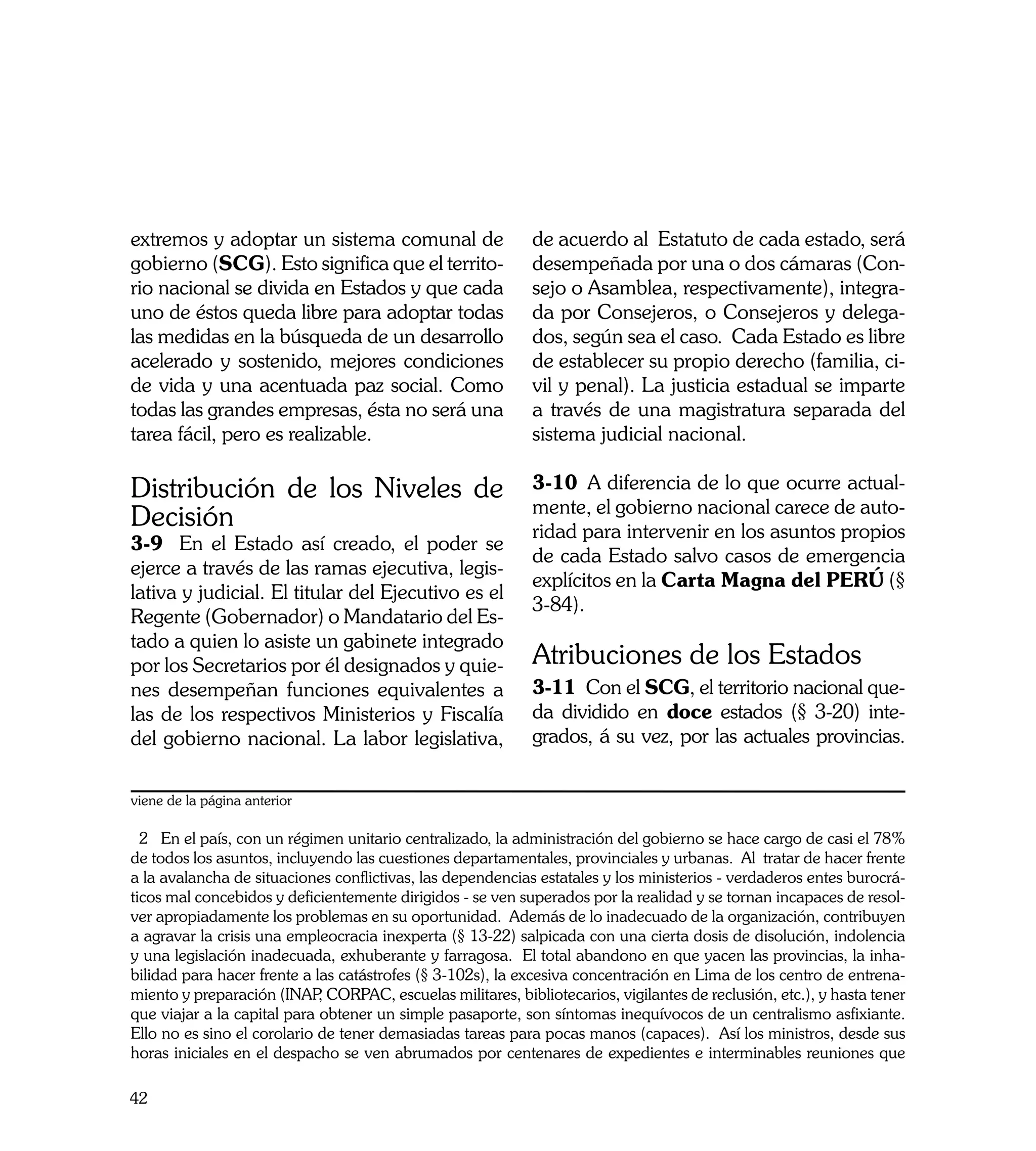 extremos y adoptar un sistema comunal de                    de acuerdo al Estatuto de cada estado, será
gobierno (SCG). Esto significa que el territo-              desempeñada por una o dos cámaras (Con-
rio nacional se divida en Estados y que cada                sejo o Asamblea, respectivamente), integra-
uno de éstos queda libre para adoptar todas                 da por Consejeros, o Consejeros y delega-
las medidas en la búsqueda de un desarrollo                 dos, según sea el caso. Cada Estado es libre
acelerado y sostenido, mejores condiciones                  de establecer su propio derecho (familia, ci-
de vida y una acentuada paz social. Como                    vil y penal). La justicia estadual se imparte
todas las grandes empresas, ésta no será una                a través de una magistratura separada del
tarea fácil, pero es realizable.                            sistema judicial nacional.

Distribución de los Niveles de                              3-10	 A diferencia de lo que ocurre actual-
                                                            mente, el gobierno nacional carece de auto-
Decisión                                                    ridad para intervenir en los asuntos propios
3-9	 En el Estado así creado, el poder se
                                                            de cada Estado salvo casos de emergencia
ejerce a través de las ramas ejecutiva, legis-
                                                            explícitos en la Carta Magna del PERÚ (§
lativa y judicial. El titular del Ejecutivo es el
                                                            3-84).
Regente (Gobernador) o Mandatario del Es-
tado a quien lo asiste un gabinete integrado
por los Secretarios por él designados y quie-               Atribuciones de los Estados
nes desempeñan funciones equivalentes a                     3-11	 Con el SCG, el territorio nacional que-
las de los respectivos Ministerios y Fiscalía               da dividido en doce estados (§ 3-20) inte-
del gobierno nacional. La labor legislativa,                grados, á su vez, por las actuales provincias.


viene de la página anterior

  2 En el país, con un régimen unitario centralizado, la administración del gobierno se hace cargo de casi el 78%
de todos los asuntos, incluyendo las cuestiones departamentales, provinciales y urbanas. Al tratar de hacer frente
a la avalancha de situaciones conflictivas, las dependencias estatales y los ministerios - verdaderos entes burocrá-
ticos mal concebidos y deficientemente dirigidos - se ven superados por la realidad y se tornan incapaces de resol-
ver apropiadamente los problemas en su oportunidad. Además de lo inadecuado de la organización, contribuyen
a agravar la crisis una empleocracia inexperta (§ 13-22) salpicada con una cierta dosis de disolución, indolencia
y una legislación inadecuada, exhuberante y farragosa. El total abandono en que yacen las provincias, la inha-
bilidad para hacer frente a las catástrofes (§ 3-102s), la excesiva concentración en Lima de los centro de entrena-
miento y preparación (INAP CORPAC, escuelas militares, bibliotecarios, vigilantes de reclusión, etc.), y hasta tener
                             ,
que viajar a la capital para obtener un simple pasaporte, son síntomas inequívocos de un centralismo asfixiante.
Ello no es sino el corolario de tener demasiadas tareas para pocas manos (capaces). Así los ministros, desde sus
horas iniciales en el despacho se ven abrumados por centenares de expedientes e interminables reuniones que

42
 