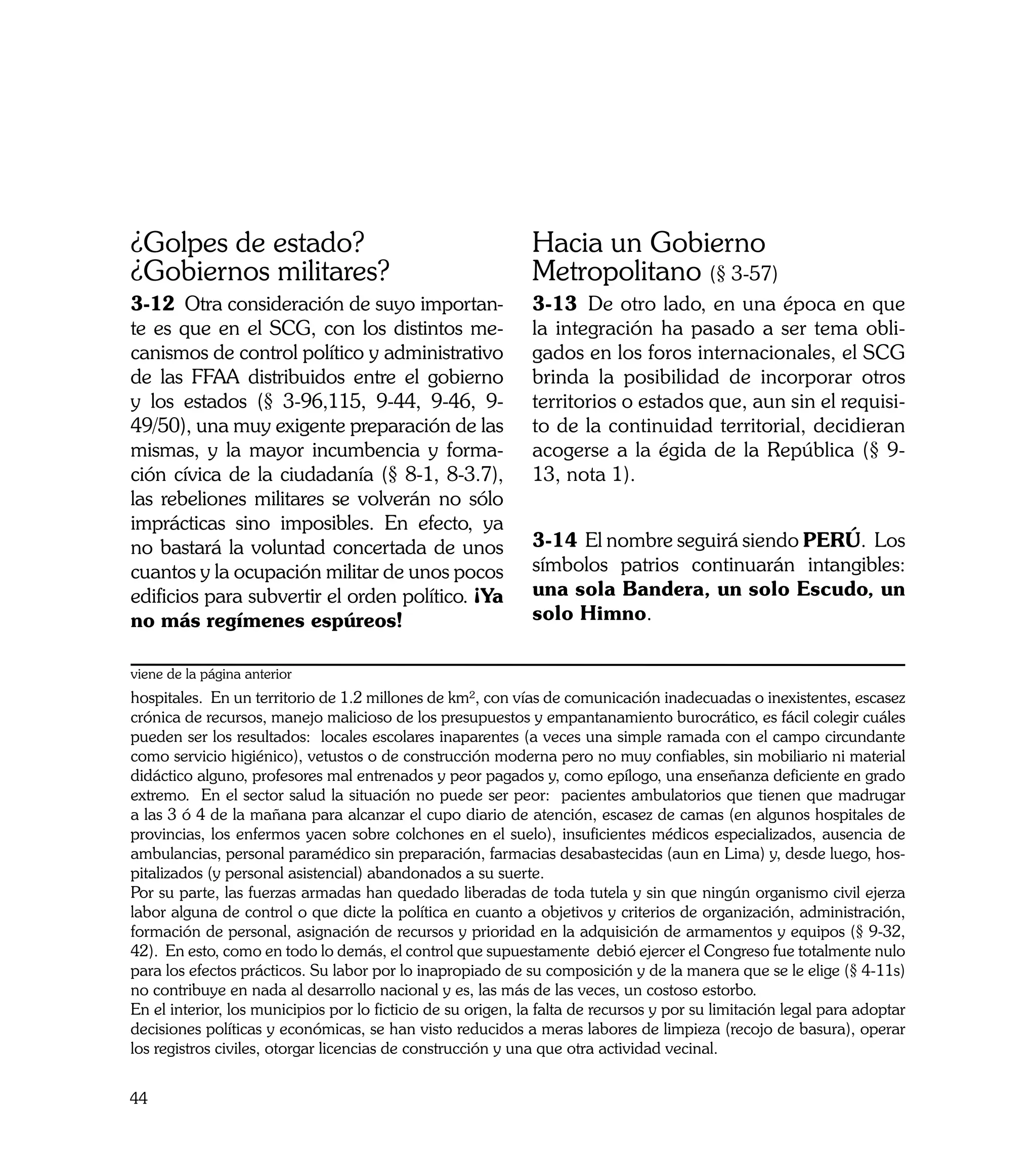 ¿Golpes de estado?                                            Hacia un Gobierno
¿Gobiernos militares?                                         Metropolitano (§ 3-57)
3-12	 Otra consideración de suyo importan-                    3-13	 De otro lado, en una época en que
te es que en el SCG, con los distintos me-                    la integración ha pasado a ser tema obli-
canismos de control político y administrativo                 gados en los foros internacionales, el SCG
de las FFAA distribuidos entre el gobierno                    brinda la posibilidad de incorporar otros
y los estados (§ 3-96,115, 9-44, 9-46, 9-                     territorios o estados que, aun sin el requisi-
49/50), una muy exigente preparación de las                   to de la continuidad territorial, decidieran
mismas, y la mayor incumbencia y forma-                       acogerse a la égida de la República (§ 9-
ción cívica de la ciudadanía (§ 8-1, 8-3.7),                  13, nota 1).
las rebeliones militares se volverán no sólo
imprácticas sino imposibles. En efecto, ya
no bastará la voluntad concertada de unos                     3-14	 El nombre seguirá siendo PERÚ. Los
cuantos y la ocupación militar de unos pocos                  símbolos patrios continuarán intangibles:
edificios para subvertir el orden político. ¡Ya               una sola Bandera, un solo Escudo, un
no más regímenes espúreos!                                    solo Himno.

viene de la página anterior
hospitales. En un territorio de 1.2 millones de km², con vías de comunicación inadecuadas o inexistentes, escasez
crónica de recursos, manejo malicioso de los presupuestos y empantanamiento burocrático, es fácil colegir cuáles
pueden ser los resultados: locales escolares inaparentes (a veces una simple ramada con el campo circundante
como servicio higiénico), vetustos o de construcción moderna pero no muy confiables, sin mobiliario ni material
didáctico alguno, profesores mal entrenados y peor pagados y, como epílogo, una enseñanza deficiente en grado
extremo. En el sector salud la situación no puede ser peor: pacientes ambulatorios que tienen que madrugar
a las 3 ó 4 de la mañana para alcanzar el cupo diario de atención, escasez de camas (en algunos hospitales de
provincias, los enfermos yacen sobre colchones en el suelo), insuficientes médicos especializados, ausencia de
ambulancias, personal paramédico sin preparación, farmacias desabastecidas (aun en Lima) y, desde luego, hos-
pitalizados (y personal asistencial) abandonados a su suerte.
Por su parte, las fuerzas armadas han quedado liberadas de toda tutela y sin que ningún organismo civil ejerza
labor alguna de control o que dicte la política en cuanto a objetivos y criterios de organización, administración,
formación de personal, asignación de recursos y prioridad en la adquisición de armamentos y equipos (§ 9-32,
42). En esto, como en todo lo demás, el control que supuestamente debió ejercer el Congreso fue totalmente nulo
para los efectos prácticos. Su labor por lo inapropiado de su composición y de la manera que se le elige (§ 4-11s)
no contribuye en nada al desarrollo nacional y es, las más de las veces, un costoso estorbo.
En el interior, los municipios por lo ficticio de su origen, la falta de recursos y por su limitación legal para adoptar
decisiones políticas y económicas, se han visto reducidos a meras labores de limpieza (recojo de basura), operar
los registros civiles, otorgar licencias de construcción y una que otra actividad vecinal.


44
 