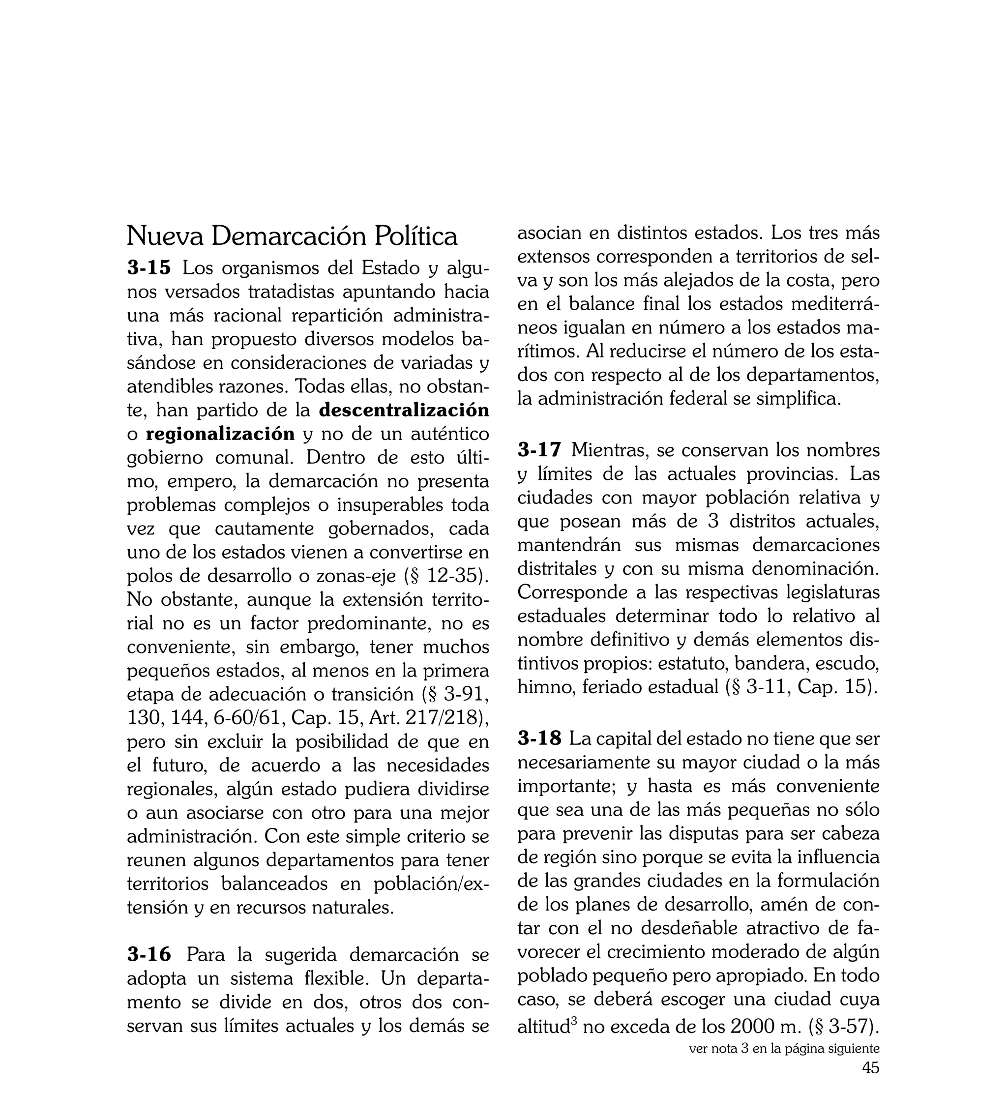 Nueva Demarcación Política                    asocian en distintos estados. Los tres más
                                              extensos corresponden a territorios de sel-
3-15	 Los organismos del Estado y algu-
                                              va y son los más alejados de la costa, pero
nos versados tratadistas apuntando hacia
                                              en el balance final los estados mediterrá-
una más racional repartición administra-
                                              neos igualan en número a los estados ma-
tiva, han propuesto diversos modelos ba-
                                              rítimos. Al reducirse el número de los esta-
sándose en consideraciones de variadas y
                                              dos con respecto al de los departamentos,
atendibles razones. Todas ellas, no obstan-
                                              la administración federal se simplifica.
te, han partido de la descentralización
o regionalización y no de un auténtico
gobierno comunal. Dentro de esto últi-        3-17	 Mientras, se conservan los nombres
mo, empero, la demarcación no presenta        y límites de las actuales provincias. Las
problemas complejos o insuperables toda       ciudades con mayor población relativa y
vez que cautamente gobernados, cada           que posean más de 3 distritos actuales,
uno de los estados vienen a convertirse en    mantendrán sus mismas demarcaciones
polos de desarrollo o zonas-eje (§ 12-35).    distritales y con su misma denominación.
No obstante, aunque la extensión territo-     Corresponde a las respectivas legislaturas
rial no es un factor predominante, no es      estaduales determinar todo lo relativo al
conveniente, sin embargo, tener muchos        nombre definitivo y demás elementos dis-
pequeños estados, al menos en la primera      tintivos propios: estatuto, bandera, escudo,
etapa de adecuación o transición (§ 3-91,     himno, feriado estadual (§ 3-11, Cap. 15).
130, 144, 6-60/61, Cap. 15, Art. 217/218),
pero sin excluir la posibilidad de que en     3-18	 La capital del estado no tiene que ser
el futuro, de acuerdo a las necesidades       necesariamente su mayor ciudad o la más
regionales, algún estado pudiera dividirse    importante; y hasta es más conveniente
o aun asociarse con otro para una mejor       que sea una de las más pequeñas no sólo
administración. Con este simple criterio se   para prevenir las disputas para ser cabeza
reunen algunos departamentos para tener       de región sino porque se evita la influencia
territorios balanceados en población/ex-      de las grandes ciudades en la formulación
tensión y en recursos naturales.              de los planes de desarrollo, amén de con-
                                              tar con el no desdeñable atractivo de fa-
3-16	 Para la sugerida demarcación se         vorecer el crecimiento moderado de algún
adopta un sistema flexible. Un departa-       poblado pequeño pero apropiado. En todo
mento se divide en dos, otros dos con-        caso, se deberá escoger una ciudad cuya
servan sus límites actuales y los demás se    altitud3 no exceda de los 2000 m. (§ 3-57).
                                                                  ver nota 3 en la página siguiente
                                                                                               45
 