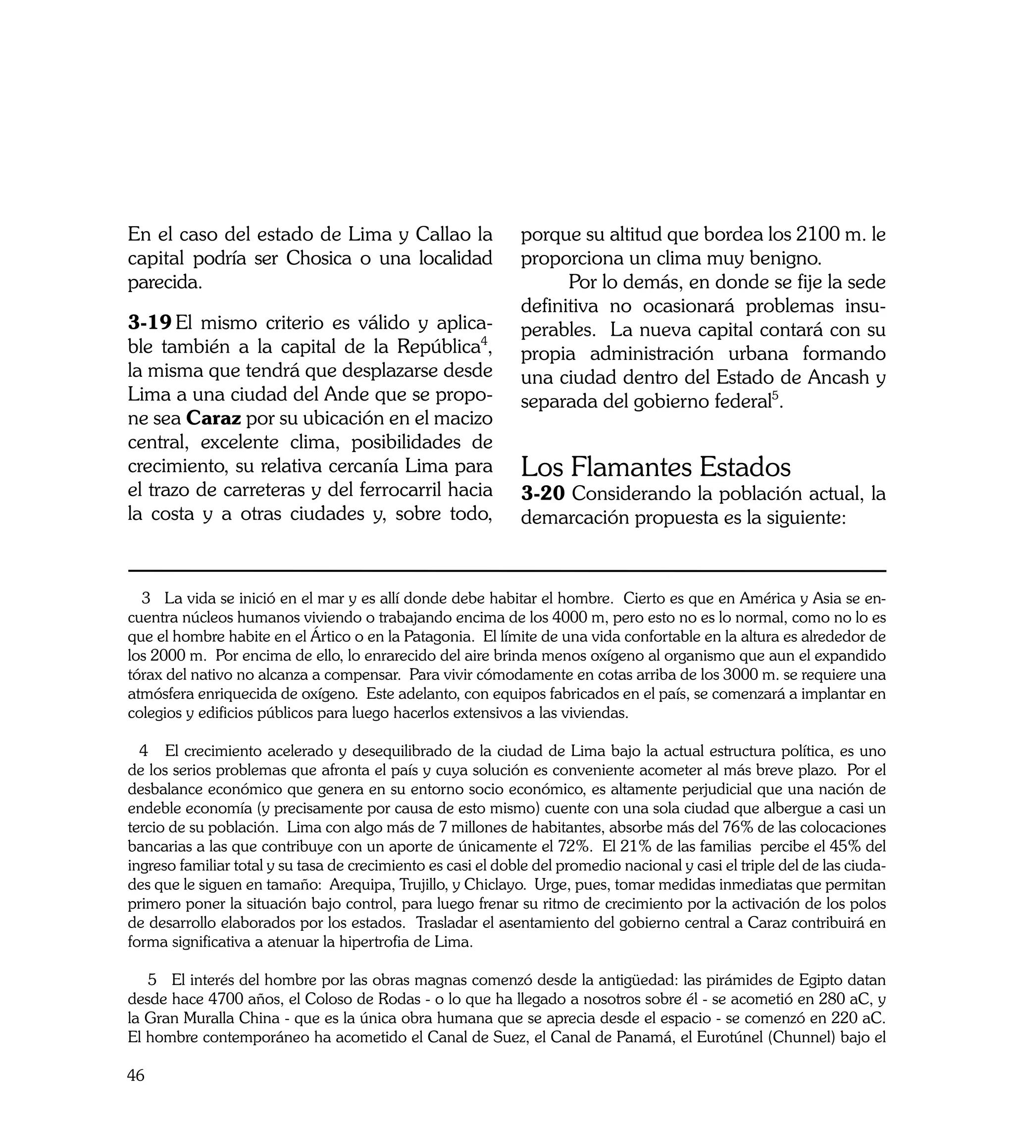 En el caso del estado de Lima y Callao la                     porque su altitud que bordea los 2100 m. le
capital podría ser Chosica o una localidad                    proporciona un clima muy benigno.
parecida.                                                     	     Por lo demás, en donde se fije la sede
                                                              definitiva no ocasionará problemas insu-
3-19	El mismo criterio es válido y aplica-                    perables. La nueva capital contará con su
ble también a la capital de la República4,                    propia administración urbana formando
la misma que tendrá que desplazarse desde                     una ciudad dentro del Estado de Ancash y
Lima a una ciudad del Ande que se propo-                      separada del gobierno federal5.
ne sea Caraz por su ubicación en el macizo
central, excelente clima, posibilidades de
crecimiento, su relativa cercanía Lima para                   Los Flamantes Estados
el trazo de carreteras y del ferrocarril hacia                3-20 Considerando la población actual, la
la costa y a otras ciudades y, sobre todo,                    demarcación propuesta es la siguiente:



  3 La vida se inició en el mar y es allí donde debe habitar el hombre. Cierto es que en América y Asia se en-
cuentra núcleos humanos viviendo o trabajando encima de los 4000 m, pero esto no es lo normal, como no lo es
que el hombre habite en el Ártico o en la Patagonia. El límite de una vida confortable en la altura es alrededor de
los 2000 m. Por encima de ello, lo enrarecido del aire brinda menos oxígeno al organismo que aun el expandido
tórax del nativo no alcanza a compensar. Para vivir cómodamente en cotas arriba de los 3000 m. se requiere una
atmósfera enriquecida de oxígeno. Este adelanto, con equipos fabricados en el país, se comenzará a implantar en
colegios y edificios públicos para luego hacerlos extensivos a las viviendas.

  4 El crecimiento acelerado y desequilibrado de la ciudad de Lima bajo la actual estructura política, es uno
de los serios problemas que afronta el país y cuya solución es conveniente acometer al más breve plazo. Por el
desbalance económico que genera en su entorno socio económico, es altamente perjudicial que una nación de
endeble economía (y precisamente por causa de esto mismo) cuente con una sola ciudad que albergue a casi un
tercio de su población. Lima con algo más de 7 millones de habitantes, absorbe más del 76% de las colocaciones
bancarias a las que contribuye con un aporte de únicamente el 72%. El 21% de las familias percibe el 45% del
ingreso familiar total y su tasa de crecimiento es casi el doble del promedio nacional y casi el triple del de las ciuda-
des que le siguen en tamaño: Arequipa, Trujillo, y Chiclayo. Urge, pues, tomar medidas inmediatas que permitan
primero poner la situación bajo control, para luego frenar su ritmo de crecimiento por la activación de los polos
de desarrollo elaborados por los estados. Trasladar el asentamiento del gobierno central a Caraz contribuirá en
forma significativa a atenuar la hipertrofia de Lima.

   5 El interés del hombre por las obras magnas comenzó desde la antigüedad: las pirámides de Egipto datan
desde hace 4700 años, el Coloso de Rodas - o lo que ha llegado a nosotros sobre él - se acometió en 280 aC, y
la Gran Muralla China - que es la única obra humana que se aprecia desde el espacio - se comenzó en 220 aC.
El hombre contemporáneo ha acometido el Canal de Suez, el Canal de Panamá, el Eurotúnel (Chunnel) bajo el

46
 