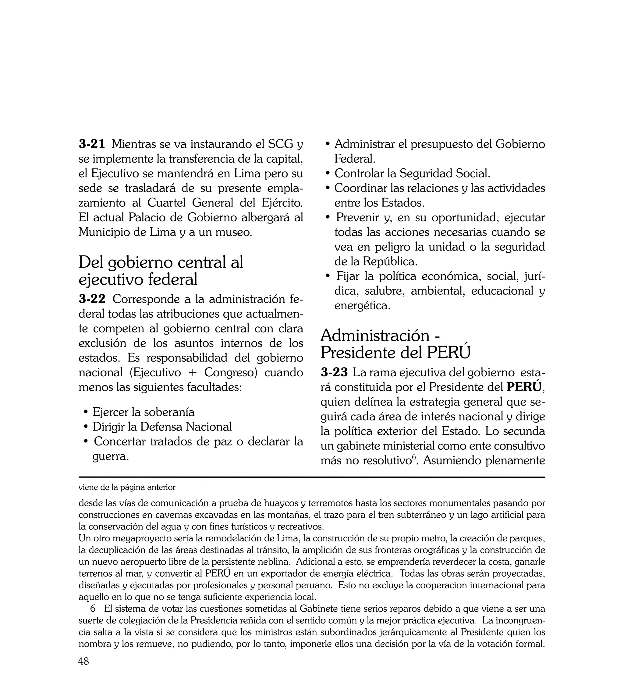 3-21	 Mientras se va instaurando el SCG y                    • Administrar el presupuesto del Gobierno
se implemente la transferencia de la capital,                  Federal.
el Ejecutivo se mantendrá en Lima pero su                    • Controlar la Seguridad Social.
sede se trasladará de su presente empla-                     • Coordinar las relaciones y las actividades
zamiento al Cuartel General del Ejército.                      entre los Estados.
El actual Palacio de Gobierno albergará al                   • Prevenir y, en su oportunidad, ejecutar
Municipio de Lima y a un museo.                                todas las acciones necesarias cuando se
                                                               vea en peligro la unidad o la seguridad
Del gobierno central al                                        de la República.
ejecutivo federal                                            • Fijar la política económica, social, jurí-
                                                               dica, salubre, ambiental, educacional y
3-22	 Corresponde a la administración fe-
                                                               energética.
deral todas las atribuciones que actualmen-
te competen al gobierno central con clara
exclusión de los asuntos internos de los                    Administración -
estados. Es responsabilidad del gobierno                    Presidente del PERÚ
nacional (Ejecutivo + Congreso) cuando                      3-23	 La rama ejecutiva del gobierno esta-
menos las siguientes facultades:                            rá constituida por el Presidente del PERÚ,
                                                            quien delínea la estrategia general que se-
 • Ejercer la soberanía                                     guirá cada área de interés nacional y dirige
 • Dirigir la Defensa Nacional                              la política exterior del Estado. Lo secunda
 • Concertar tratados de paz o declarar la                  un gabinete ministerial como ente consultivo
   guerra.                                                  más no resolutivo6. Asumiendo plenamente

viene de la página anterior
desde las vías de comunicación a prueba de huaycos y terremotos hasta los sectores monumentales pasando por
construcciones en cavernas excavadas en las montañas, el trazo para el tren subterráneo y un lago artificial para
la conservación del agua y con fines turísticos y recreativos.
Un otro megaproyecto sería la remodelación de Lima, la construcción de su propio metro, la creación de parques,
la decuplicación de las áreas destinadas al tránsito, la amplición de sus fronteras orográficas y la construcción de
un nuevo aeropuerto libre de la persistente neblina. Adicional a esto, se emprendería reverdecer la costa, ganarle
terrenos al mar, y convertir al PERÚ en un exportador de energía eléctrica. Todas las obras serán proyectadas,
diseñadas y ejecutadas por profesionales y personal peruano. Esto no excluye la cooperacion internacional para
aquello en lo que no se tenga suficiente experiencia local.
   6 El sistema de votar las cuestiones sometidas al Gabinete tiene serios reparos debido a que viene a ser una
suerte de colegiación de la Presidencia reñida con el sentido común y la mejor práctica ejecutiva. La incongruen-
cia salta a la vista si se considera que los ministros están subordinados jerárquicamente al Presidente quien los
nombra y los remueve, no pudiendo, por lo tanto, imponerle ellos una decisión por la vía de la votación formal.
48
 