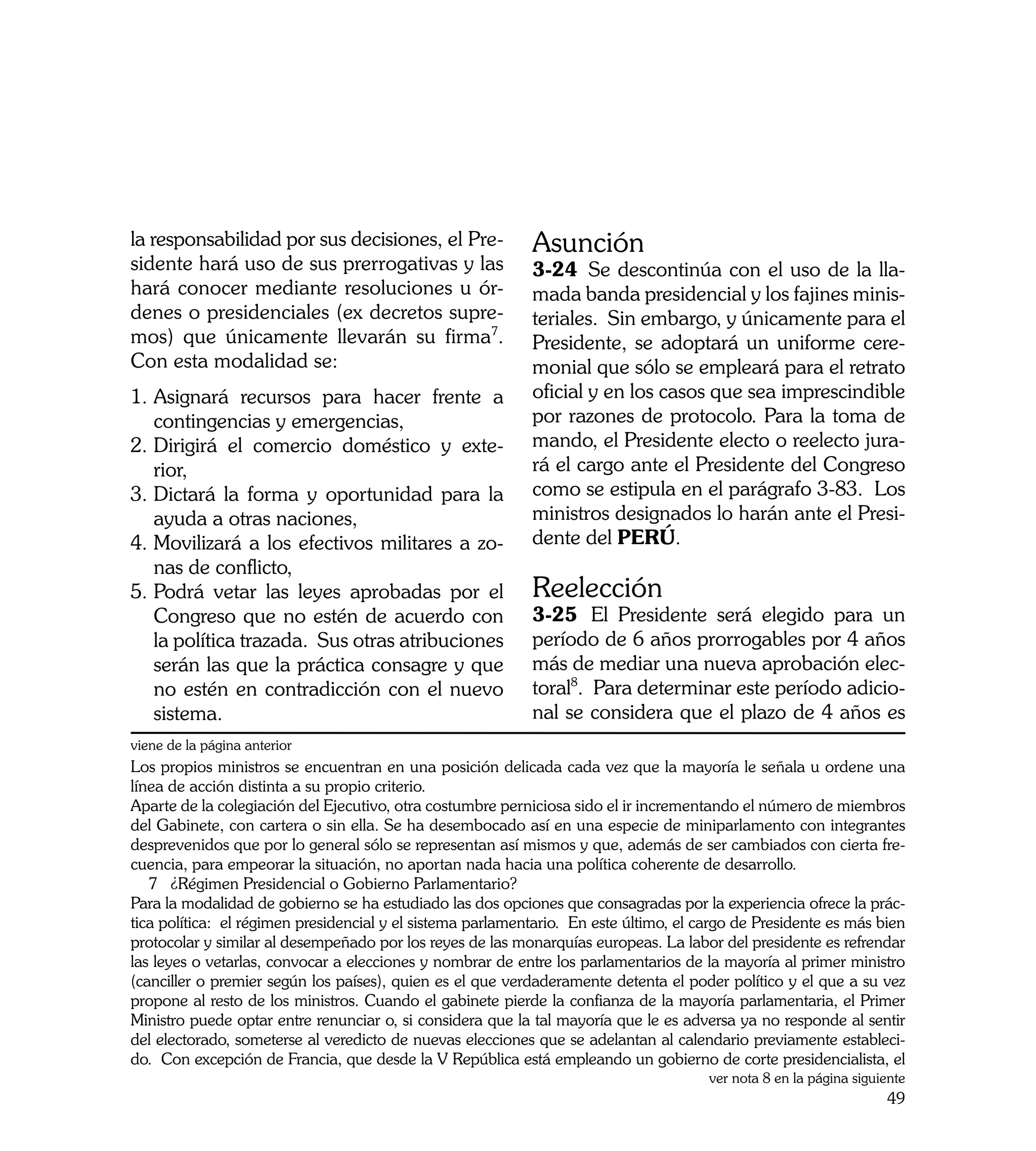 la responsabilidad por sus decisiones, el Pre-              Asunción
sidente hará uso de sus prerrogativas y las                 3-24	 Se descontinúa con el uso de la lla-
hará conocer mediante resoluciones u ór-                    mada banda presidencial y los fajines minis-
denes o presidenciales (ex decretos supre-                  teriales. Sin embargo, y únicamente para el
mos) que únicamente llevarán su firma7.                     Presidente, se adoptará un uniforme cere-
Con esta modalidad se:                                      monial que sólo se empleará para el retrato
1.	Asignará recursos para hacer frente a                    oficial y en los casos que sea imprescindible
   contingencias y emergencias,                             por razones de protocolo. Para la toma de
2.	Dirigirá el comercio doméstico y exte-                   mando, el Presidente electo o reelecto jura-
   rior,                                                    rá el cargo ante el Presidente del Congreso
3.	Dictará la forma y oportunidad para la                   como se estipula en el parágrafo 3-83. Los
   ayuda a otras naciones,                                  ministros designados lo harán ante el Presi-
4.	Movilizará a los efectivos militares a zo-               dente del PERÚ.
   nas de conflicto,
5. 	 odrá vetar las leyes aprobadas por el
   P                                                        Reelección
   Congreso que no estén de acuerdo con                     3-25	 El Presidente será elegido para un
   la política trazada. Sus otras atribuciones              período de 6 años prorrogables por 4 años
   serán las que la práctica consagre y que                 más de mediar una nueva aprobación elec-
   no estén en contradicción con el nuevo                   toral8. Para determinar este período adicio-
   sistema.                                                 nal se considera que el plazo de 4 años es
viene de la página anterior
Los propios ministros se encuentran en una posición delicada cada vez que la mayoría le señala u ordene una
línea de acción distinta a su propio criterio.
Aparte de la colegiación del Ejecutivo, otra costumbre perniciosa sido el ir incrementando el número de miembros
del Gabinete, con cartera o sin ella. Se ha desembocado así en una especie de miniparlamento con integrantes
desprevenidos que por lo general sólo se representan así mismos y que, además de ser cambiados con cierta fre-
cuencia, para empeorar la situación, no aportan nada hacia una política coherente de desarrollo.
   7 ¿Régimen Presidencial o Gobierno Parlamentario?
Para la modalidad de gobierno se ha estudiado las dos opciones que consagradas por la experiencia ofrece la prác-
tica política: el régimen presidencial y el sistema parlamentario. En este último, el cargo de Presidente es más bien
protocolar y similar al desempeñado por los reyes de las monarquías europeas. La labor del presidente es refrendar
las leyes o vetarlas, convocar a elecciones y nombrar de entre los parlamentarios de la mayoría al primer ministro
(canciller o premier según los países), quien es el que verdaderamente detenta el poder político y el que a su vez
propone al resto de los ministros. Cuando el gabinete pierde la confianza de la mayoría parlamentaria, el Primer
Ministro puede optar entre renunciar o, si considera que la tal mayoría que le es adversa ya no responde al sentir
del electorado, someterse al veredicto de nuevas elecciones que se adelantan al calendario previamente estableci-
do. Con excepción de Francia, que desde la V República está empleando un gobierno de corte presidencialista, el
                                                                                       ver nota 8 en la página siguiente
                                                                                                                    49
 