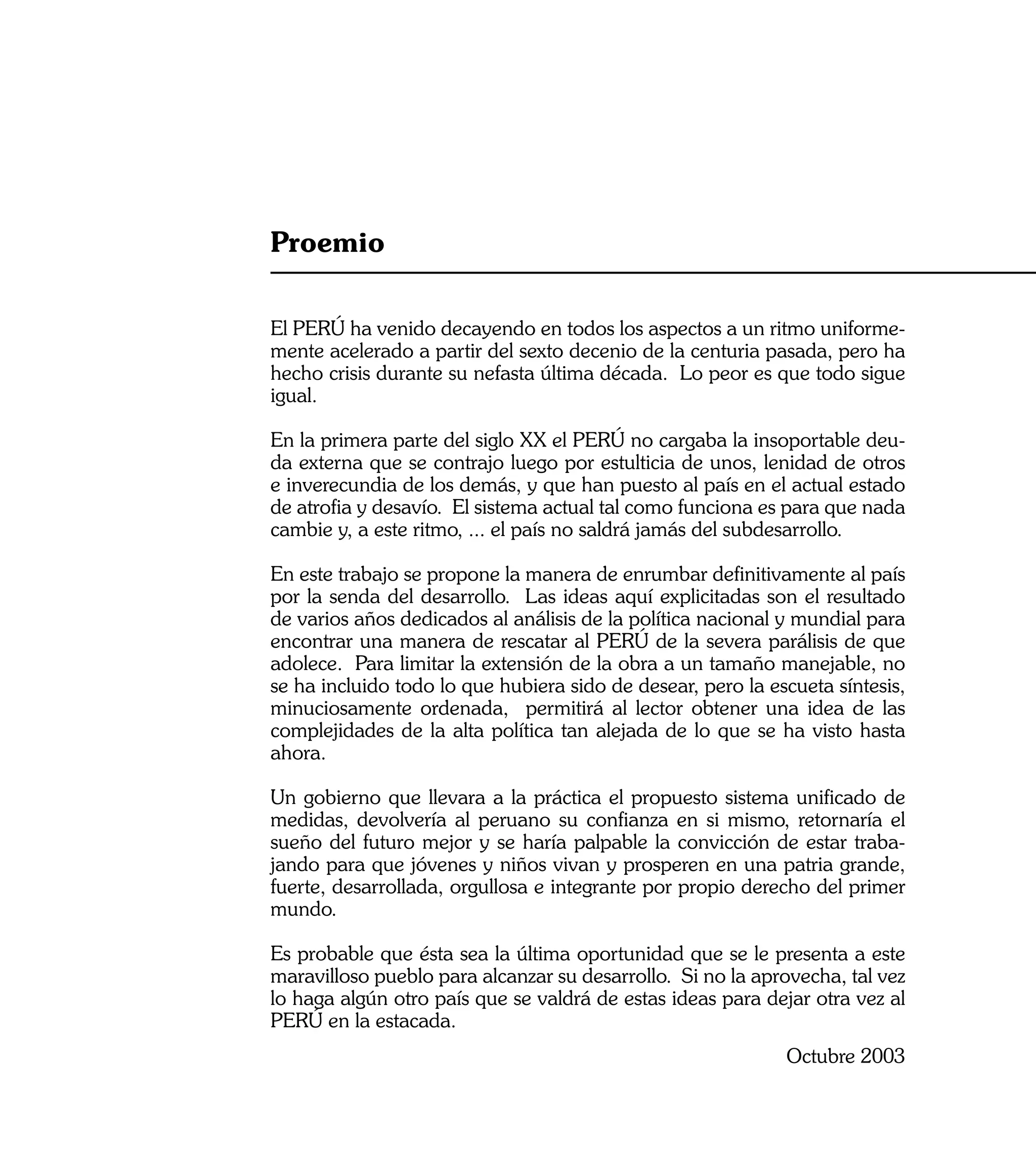Proemio

El PERÚ ha venido decayendo en todos los aspectos a un ritmo uniforme-
mente acelerado a partir del sexto decenio de la centuria pasada, pero ha
hecho crisis durante su nefasta última década. Lo peor es que todo sigue
igual.

En la primera parte del siglo XX el PERÚ no cargaba la insoportable deu-
da externa que se contrajo luego por estulticia de unos, lenidad de otros
e inverecundia de los demás, y que han puesto al país en el actual estado
de atrofia y desavío. El sistema actual tal como funciona es para que nada
cambie y, a este ritmo, ... el país no saldrá jamás del subdesarrollo.

En este trabajo se propone la manera de enrumbar definitivamente al país
por la senda del desarrollo. Las ideas aquí explicitadas son el resultado
de varios años dedicados al análisis de la política nacional y mundial para
encontrar una manera de rescatar al PERÚ de la severa parálisis de que
adolece. Para limitar la extensión de la obra a un tamaño manejable, no
se ha incluido todo lo que hubiera sido de desear, pero la escueta síntesis,
minuciosamente ordenada, permitirá al lector obtener una idea de las
complejidades de la alta política tan alejada de lo que se ha visto hasta
ahora.

Un gobierno que llevara a la práctica el propuesto sistema unificado de
medidas, devolvería al peruano su confianza en si mismo, retornaría el
sueño del futuro mejor y se haría palpable la convicción de estar traba-
jando para que jóvenes y niños vivan y prosperen en una patria grande,
fuerte, desarrollada, orgullosa e integrante por propio derecho del primer
mundo.

Es probable que ésta sea la última oportunidad que se le presenta a este
maravilloso pueblo para alcanzar su desarrollo. Si no la aprovecha, tal vez
lo haga algún otro país que se valdrá de estas ideas para dejar otra vez al
PERÚ en la estacada.
                                                             Octubre 2003

                                                                          5
 