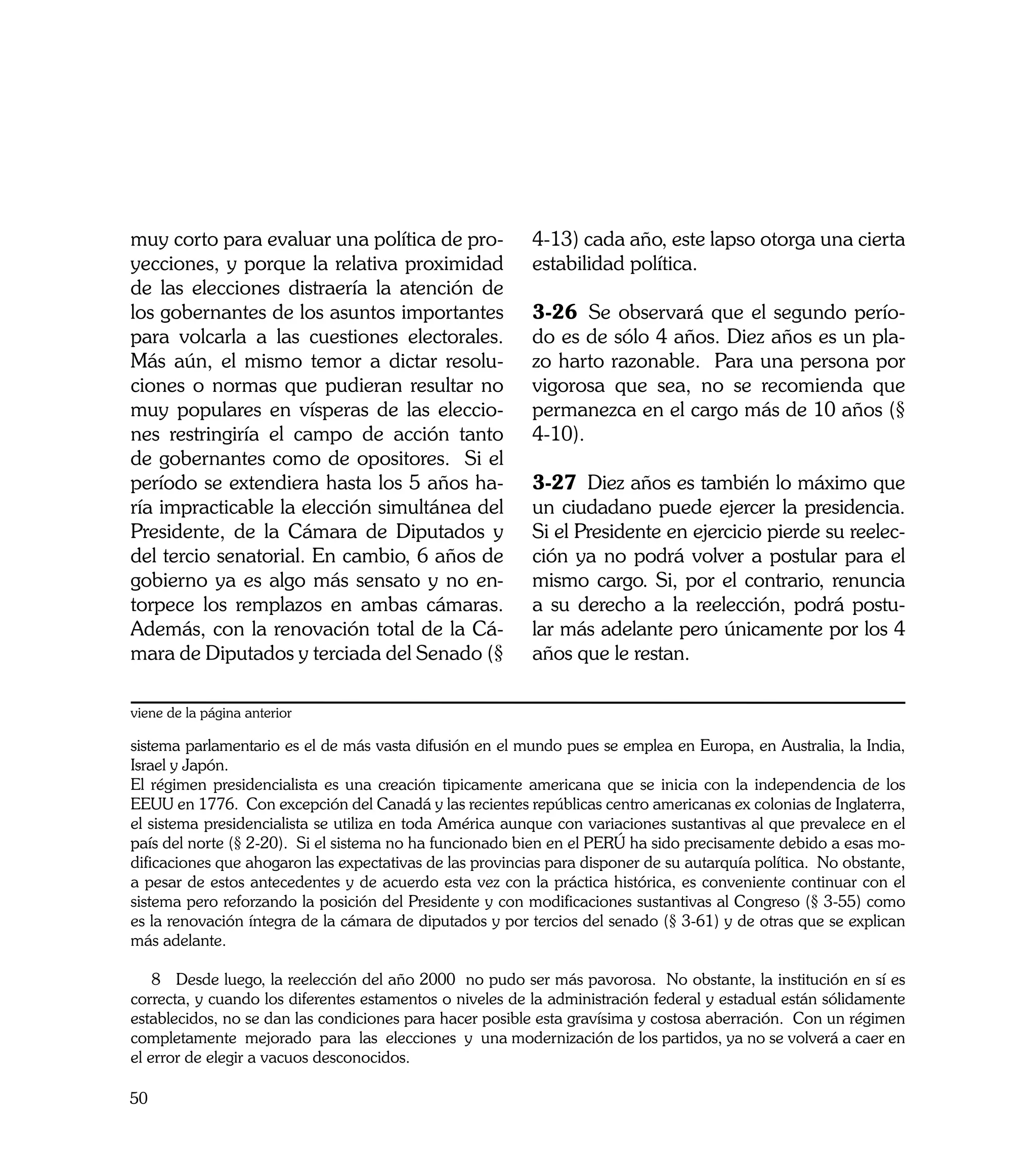 muy corto para evaluar una política de pro-               4-13) cada año, este lapso otorga una cierta
yecciones, y porque la relativa proximidad                estabilidad política.
de las elecciones distraería la atención de
los gobernantes de los asuntos importantes                3-26	 Se observará que el segundo perío-
para volcarla a las cuestiones electorales.               do es de sólo 4 años. Diez años es un pla-
Más aún, el mismo temor a dictar resolu-                  zo harto razonable. Para una persona por
ciones o normas que pudieran resultar no                  vigorosa que sea, no se recomienda que
muy populares en vísperas de las eleccio-                 permanezca en el cargo más de 10 años (§
nes restringiría el campo de acción tanto                 4-10).
de gobernantes como de opositores. Si el
período se extendiera hasta los 5 años ha-                3-27	 Diez años es también lo máximo que
ría impracticable la elección simultánea del              un ciudadano puede ejercer la presidencia.
Presidente, de la Cámara de Diputados y                   Si el Presidente en ejercicio pierde su reelec-
del tercio senatorial. En cambio, 6 años de               ción ya no podrá volver a postular para el
gobierno ya es algo más sensato y no en-                  mismo cargo. Si, por el contrario, renuncia
torpece los remplazos en ambas cámaras.                   a su derecho a la reelección, podrá postu-
Además, con la renovación total de la Cá-                 lar más adelante pero únicamente por los 4
mara de Diputados y terciada del Senado (§                años que le restan.

viene de la página anterior

sistema parlamentario es el de más vasta difusión en el mundo pues se emplea en Europa, en Australia, la India,
Israel y Japón.
El régimen presidencialista es una creación tipicamente americana que se inicia con la independencia de los
EEUU en 1776. Con excepción del Canadá y las recientes repúblicas centro americanas ex colonias de Inglaterra,
el sistema presidencialista se utiliza en toda América aunque con variaciones sustantivas al que prevalece en el
país del norte (§ 2-20). Si el sistema no ha funcionado bien en el PERÚ ha sido precisamente debido a esas mo-
dificaciones que ahogaron las expectativas de las provincias para disponer de su autarquía política. No obstante,
a pesar de estos antecedentes y de acuerdo esta vez con la práctica histórica, es conveniente continuar con el
sistema pero reforzando la posición del Presidente y con modificaciones sustantivas al Congreso (§ 3-55) como
es la renovación íntegra de la cámara de diputados y por tercios del senado (§ 3-61) y de otras que se explican
más adelante.

    8 Desde luego, la reelección del año 2000 no pudo ser más pavorosa. No obstante, la institución en sí es
correcta, y cuando los diferentes estamentos o niveles de la administración federal y estadual están sólidamente
establecidos, no se dan las condiciones para hacer posible esta gravísima y costosa aberración. Con un régimen
completamente mejorado para las elecciones y una modernización de los partidos, ya no se volverá a caer en
el error de elegir a vacuos desconocidos.

50
 