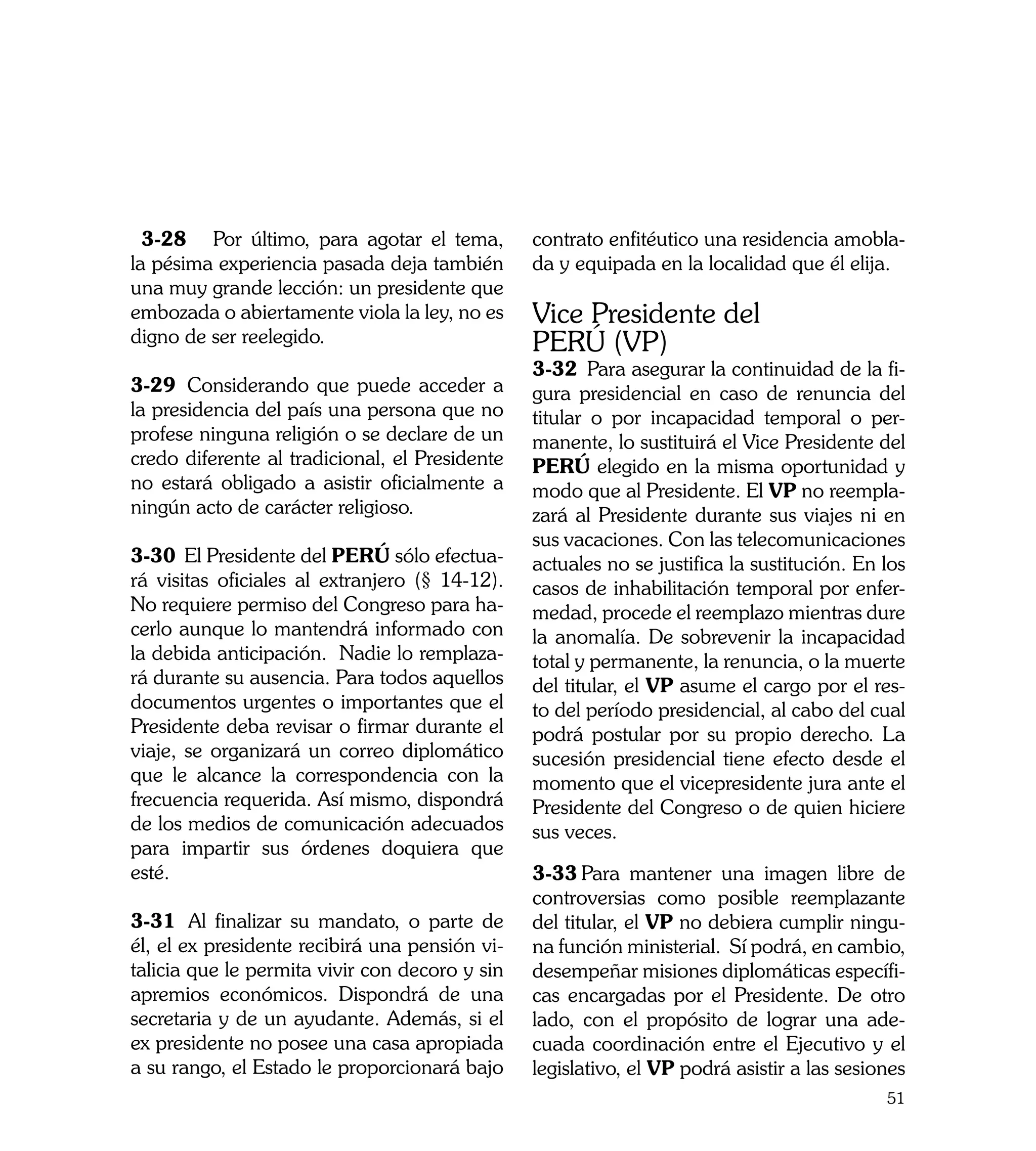 3-28	 Por último, para agotar el tema,        contrato enfitéutico una residencia amobla-
la pésima experiencia pasada deja también       da y equipada en la localidad que él elija.
una muy grande lección: un presidente que
embozada o abiertamente viola la ley, no es     Vice Presidente del
digno de ser reelegido.                         PERÚ (VP)	
                                                3-32	 Para asegurar la continuidad de la fi-
3-29	 Considerando que puede acceder a          gura presidencial en caso de renuncia del
la presidencia del país una persona que no      titular o por incapacidad temporal o per-
profese ninguna religión o se declare de un     manente, lo sustituirá el Vice Presidente del
credo diferente al tradicional, el Presidente   PERÚ elegido en la misma oportunidad y
no estará obligado a asistir oficialmente a     modo que al Presidente. El VP no reempla-
ningún acto de carácter religioso.              zará al Presidente durante sus viajes ni en
                                                sus vacaciones. Con las telecomunicaciones
3-30	 El Presidente del PERÚ sólo efectua-      actuales no se justifica la sustitución. En los
rá visitas oficiales al extranjero (§ 14-12).   casos de inhabilitación temporal por enfer-
No requiere permiso del Congreso para ha-       medad, procede el reemplazo mientras dure
cerlo aunque lo mantendrá informado con         la anomalía. De sobrevenir la incapacidad
la debida anticipación. Nadie lo remplaza-      total y permanente, la renuncia, o la muerte
rá durante su ausencia. Para todos aquellos     del titular, el VP asume el cargo por el res-
documentos urgentes o importantes que el        to del período presidencial, al cabo del cual
Presidente deba revisar o firmar durante el     podrá postular por su propio derecho. La
viaje, se organizará un correo diplomático      sucesión presidencial tiene efecto desde el
que le alcance la correspondencia con la        momento que el vicepresidente jura ante el
frecuencia requerida. Así mismo, dispondrá      Presidente del Congreso o de quien hiciere
de los medios de comunicación adecuados         sus veces.
para impartir sus órdenes doquiera que
esté.                                           3-33	Para mantener una imagen libre de
                                                controversias como posible reemplazante
3-31	 Al finalizar su mandato, o parte de       del titular, el VP no debiera cumplir ningu-
él, el ex presidente recibirá una pensión vi-   na función ministerial. Sí podrá, en cambio,
talicia que le permita vivir con decoro y sin   desempeñar misiones diplomáticas específi-
apremios económicos. Dispondrá de una           cas encargadas por el Presidente. De otro
secretaria y de un ayudante. Además, si el      lado, con el propósito de lograr una ade-
ex presidente no posee una casa apropiada       cuada coordinación entre el Ejecutivo y el
a su rango, el Estado le proporcionará bajo     legislativo, el VP podrá asistir a las sesiones
                                                                                            51
 