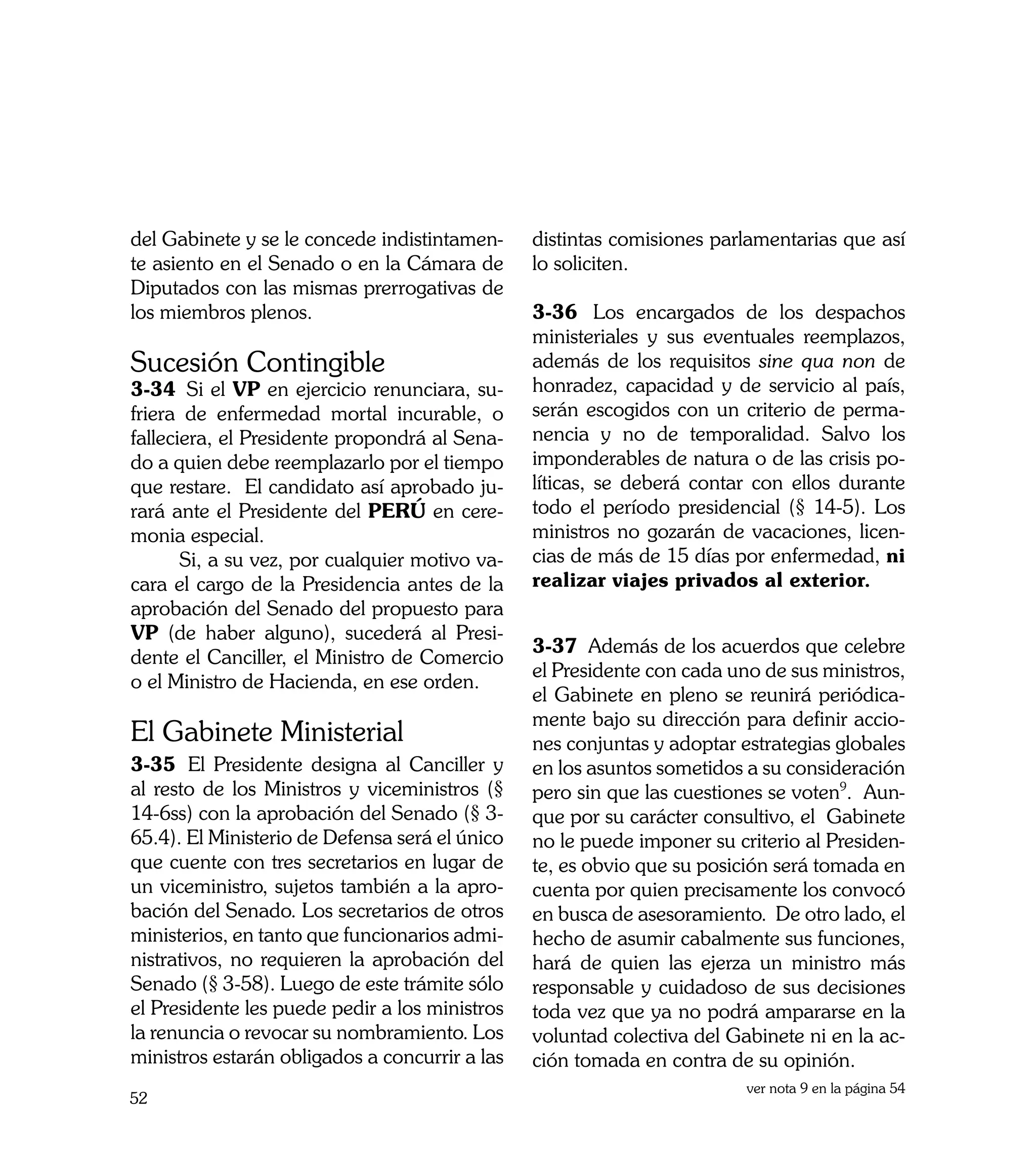 del Gabinete y se le concede indistintamen-     distintas comisiones parlamentarias que así
te asiento en el Senado o en la Cámara de       lo soliciten.
Diputados con las mismas prerrogativas de
los miembros plenos. 	                          3-36	 Los encargados de los despachos
                                                ministeriales y sus eventuales reemplazos,
Sucesión Contingible	                           además de los requisitos sine qua non de
3-34	 Si el VP en ejercicio renunciara, su-     honradez, capacidad y de servicio al país,
friera de enfermedad mortal incurable, o        serán escogidos con un criterio de perma-
falleciera, el Presidente propondrá al Sena-    nencia y no de temporalidad. Salvo los
do a quien debe reemplazarlo por el tiempo      imponderables de natura o de las crisis po-
que restare. El candidato así aprobado ju-      líticas, se deberá contar con ellos durante
rará ante el Presidente del PERÚ en cere-       todo el período presidencial (§ 14-5). Los
monia especial.                                 ministros no gozarán de vacaciones, licen-
	      Si, a su vez, por cualquier motivo va-   cias de más de 15 días por enfermedad, ni
cara el cargo de la Presidencia antes de la     realizar viajes privados al exterior.
aprobación del Senado del propuesto para
VP (de haber alguno), sucederá al Presi-
                                                3-37	 Además de los acuerdos que celebre
dente el Canciller, el Ministro de Comercio
                                                el Presidente con cada uno de sus ministros,
o el Ministro de Hacienda, en ese orden.
                                                el Gabinete en pleno se reunirá periódica-
                                                mente bajo su dirección para definir accio-
El Gabinete Ministerial                         nes conjuntas y adoptar estrategias globales
3-35	 El Presidente designa al Canciller y      en los asuntos sometidos a su consideración
al resto de los Ministros y viceministros (§    pero sin que las cuestiones se voten9. Aun-
14-6ss) con la aprobación del Senado (§ 3-      que por su carácter consultivo, el Gabinete
65.4). El Ministerio de Defensa será el único   no le puede imponer su criterio al Presiden-
que cuente con tres secretarios en lugar de     te, es obvio que su posición será tomada en
un viceministro, sujetos también a la apro-     cuenta por quien precisamente los convocó
bación del Senado. Los secretarios de otros     en busca de asesoramiento. De otro lado, el
ministerios, en tanto que funcionarios admi-    hecho de asumir cabalmente sus funciones,
nistrativos, no requieren la aprobación del     hará de quien las ejerza un ministro más
Senado (§ 3-58). Luego de este trámite sólo     responsable y cuidadoso de sus decisiones
el Presidente les puede pedir a los ministros   toda vez que ya no podrá ampararse en la
la renuncia o revocar su nombramiento. Los      voluntad colectiva del Gabinete ni en la ac-
ministros estarán obligados a concurrir a las   ción tomada en contra de su opinión.
                                                                         ver nota 9 en la página 54
52
 