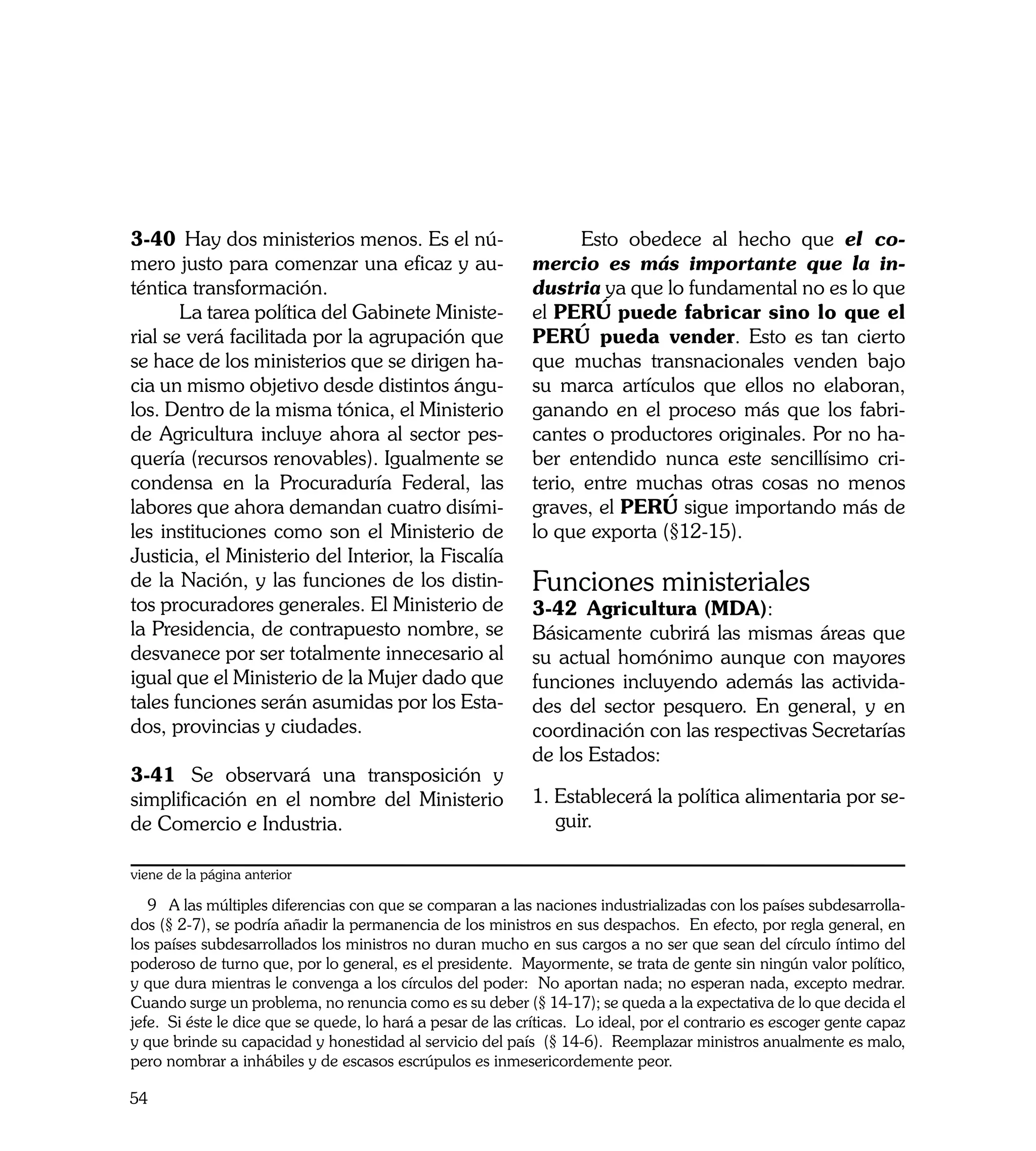 3-40	 Hay dos ministerios menos. Es el nú-                   	      Esto obedece al hecho que el co-
mero justo para comenzar una eficaz y au-                    mercio es más importante que la in-
téntica transformación.                                      dustria ya que lo fundamental no es lo que
	      La tarea política del Gabinete Ministe-               el PERÚ puede fabricar sino lo que el
rial se verá facilitada por la agrupación que                PERÚ pueda vender. Esto es tan cierto
se hace de los ministerios que se dirigen ha-                que muchas transnacionales venden bajo
cia un mismo objetivo desde distintos ángu-                  su marca artículos que ellos no elaboran,
los. Dentro de la misma tónica, el Ministerio                ganando en el proceso más que los fabri-
de Agricultura incluye ahora al sector pes-                  cantes o productores originales. Por no ha-
quería (recursos renovables). Igualmente se                  ber entendido nunca este sencillísimo cri-
condensa en la Procuraduría Federal, las                     terio, entre muchas otras cosas no menos
labores que ahora demandan cuatro disími-                    graves, el PERÚ sigue importando más de
les instituciones como son el Ministerio de                  lo que exporta (§12-15).
Justicia, el Ministerio del Interior, la Fiscalía
de la Nación, y las funciones de los distin-                 Funciones ministeriales
tos procuradores generales. El Ministerio de                 3-42	 Agricultura (MDA):
la Presidencia, de contrapuesto nombre, se                   Básicamente cubrirá las mismas áreas que
desvanece por ser totalmente innecesario al                  su actual homónimo aunque con mayores
igual que el Ministerio de la Mujer dado que                 funciones incluyendo además las activida-
tales funciones serán asumidas por los Esta-                 des del sector pesquero. En general, y en
dos, provincias y ciudades.                                  coordinación con las respectivas Secretarías
                                                             de los Estados:
3-41	 Se observará una transposición y
simplificación en el nombre del Ministerio                   1. Establecerá la política alimentaria por se-
de Comercio e Industria.                                        guir.

viene de la página anterior

   9 A las múltiples diferencias con que se comparan a las naciones industrializadas con los países subdesarrolla-
dos (§ 2-7), se podría añadir la permanencia de los ministros en sus despachos. En efecto, por regla general, en
los países subdesarrollados los ministros no duran mucho en sus cargos a no ser que sean del círculo íntimo del
poderoso de turno que, por lo general, es el presidente. Mayormente, se trata de gente sin ningún valor político,
y que dura mientras le convenga a los círculos del poder: No aportan nada; no esperan nada, excepto medrar.
Cuando surge un problema, no renuncia como es su deber (§ 14-17); se queda a la expectativa de lo que decida el
jefe. Si éste le dice que se quede, lo hará a pesar de las críticas. Lo ideal, por el contrario es escoger gente capaz
y que brinde su capacidad y honestidad al servicio del país (§ 14-6). Reemplazar ministros anualmente es malo,
pero nombrar a inhábiles y de escasos escrúpulos es inmesericordemente peor.

54
 
