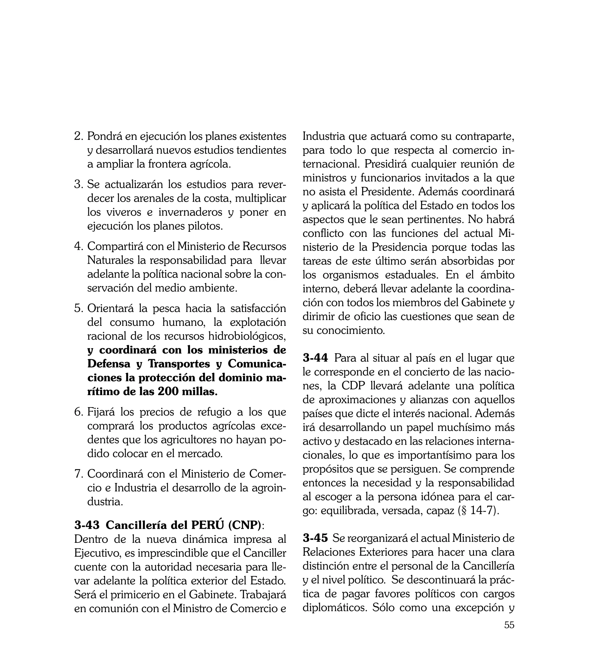 2.	Pondrá en ejecución los planes existentes     Industria que actuará como su contraparte,
   y desarrollará nuevos estudios tendientes     para todo lo que respecta al comercio in-
   a ampliar la frontera agrícola.               ternacional. Presidirá cualquier reunión de
                                                 ministros y funcionarios invitados a la que
3.	Se actualizarán los estudios para rever-
                                                 no asista el Presidente. Además coordinará
   decer los arenales de la costa, multiplicar
                                                 y aplicará la política del Estado en todos los
   los viveros e invernaderos y poner en
                                                 aspectos que le sean pertinentes. No habrá
   ejecución los planes pilotos.
                                                 conflicto con las funciones del actual Mi-
4.	Compartirá con el Ministerio de Recursos      nisterio de la Presidencia porque todas las
   Naturales la responsabilidad para llevar      tareas de este último serán absorbidas por
   adelante la política nacional sobre la con-   los organismos estaduales. En el ámbito
   servación del medio ambiente.                 interno, deberá llevar adelante la coordina-
                                                 ción con todos los miembros del Gabinete y
5.	Orientará la pesca hacia la satisfacción
                                                 dirimir de oficio las cuestiones que sean de
   del consumo humano, la explotación
                                                 su conocimiento.
   racional de los recursos hidrobiológicos,
   y coordinará con los ministerios de
                                                 3-44	 Para al situar al país en el lugar que
   Defensa y Transportes y Comunica-
                                                 le corresponde en el concierto de las nacio-
   ciones la protección del dominio ma-
                                                 nes, la CDP llevará adelante una política
   rítimo de las 200 millas.
                                                 de aproximaciones y alianzas con aquellos
6.	Fijará los precios de refugio a los que       países que dicte el interés nacional. Además
   comprará los productos agrícolas exce-        irá desarrollando un papel muchísimo más
   dentes que los agricultores no hayan po-      activo y destacado en las relaciones interna-
   dido colocar en el mercado.                   cionales, lo que es importantísimo para los
7.	Coordinará con el Ministerio de Comer-        propósitos que se persiguen. Se comprende
   cio e Industria el desarrollo de la agroin-   entonces la necesidad y la responsabilidad
   dustria.                                      al escoger a la persona idónea para el car-
                                                 go: equilibrada, versada, capaz (§ 14-7).
3-43	 Cancillería del PERÚ (CNP):
Dentro de la nueva dinámica impresa al           3-45	 Se reorganizará el actual Ministerio de
Ejecutivo, es imprescindible que el Canciller    Relaciones Exteriores para hacer una clara
cuente con la autoridad necesaria para lle-      distinción entre el personal de la Cancillería
var adelante la política exterior del Estado.    y el nivel político. Se descontinuará la prác-
Será el primicerio en el Gabinete. Trabajará     tica de pagar favores políticos con cargos
en comunión con el Ministro de Comercio e        diplomáticos. Sólo como una excepción y
                                                                                            55
 