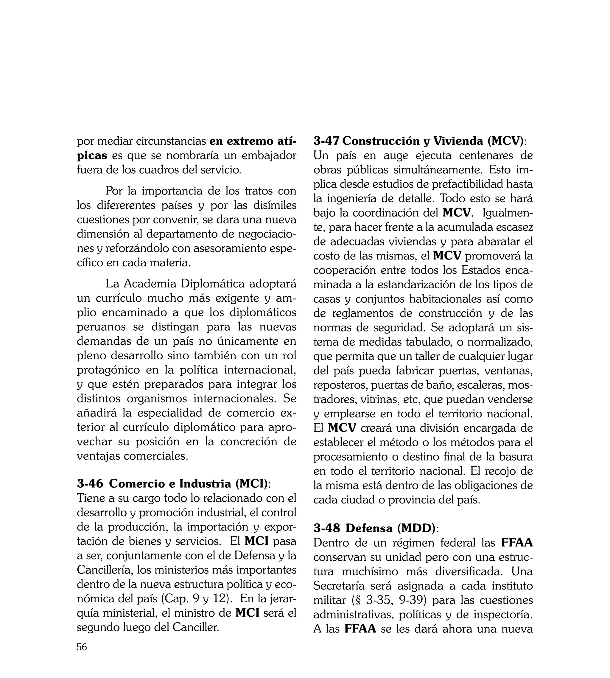 por mediar circunstancias en extremo atí-       3-47	Construcción y Vivienda (MCV):
picas es que se nombraría un embajador          Un país en auge ejecuta centenares de
fuera de los cuadros del servicio.              obras públicas simultáneamente. Esto im-
                                                plica desde estudios de prefactibilidad hasta
	      Por la importancia de los tratos con
                                                la ingeniería de detalle. Todo esto se hará
los difererentes países y por las disímiles
                                                bajo la coordinación del MCV. Igualmen-
cuestiones por convenir, se dara una nueva
                                                te, para hacer frente a la acumulada escasez
dimensión al departamento de negociacio-
                                                de adecuadas viviendas y para abaratar el
nes y reforzándolo con asesoramiento espe-
                                                costo de las mismas, el MCV promoverá la
cífico en cada materia.
                                                cooperación entre todos los Estados enca-
	     La Academia Diplomática adoptará          minada a la estandarización de los tipos de
un currículo mucho más exigente y am-           casas y conjuntos habitacionales así como
plio encaminado a que los diplomáticos          de reglamentos de construcción y de las
peruanos se distingan para las nuevas           normas de seguridad. Se adoptará un sis-
demandas de un país no únicamente en            tema de medidas tabulado, o normalizado,
pleno desarrollo sino también con un rol        que permita que un taller de cualquier lugar
protagónico en la política internacional,       del país pueda fabricar puertas, ventanas,
y que estén preparados para integrar los        reposteros, puertas de baño, escaleras, mos-
distintos organismos internacionales. Se        tradores, vitrinas, etc, que puedan venderse
añadirá la especialidad de comercio ex-         y emplearse en todo el territorio nacional.
terior al currículo diplomático para apro-      El MCV creará una división encargada de
vechar su posición en la concreción de          establecer el método o los métodos para el
ventajas comerciales.                           procesamiento o destino final de la basura
                                                en todo el territorio nacional. El recojo de
3-46	 Comercio e Industria (MCI):               la misma está dentro de las obligaciones de
Tiene a su cargo todo lo relacionado con el     cada ciudad o provincia del país.
desarrollo y promoción industrial, el control
de la producción, la importación y expor-       3-48	 Defensa (MDD):
tación de bienes y servicios. El MCI pasa       Dentro de un régimen federal las FFAA
a ser, conjuntamente con el de Defensa y la     conservan su unidad pero con una estruc-
Cancillería, los ministerios más importantes    tura muchísimo más diversificada. Una
dentro de la nueva estructura política y eco-   Secretaría será asignada a cada instituto
nómica del país (Cap. 9 y 12). En la jerar-     militar (§ 3-35, 9-39) para las cuestiones
quía ministerial, el ministro de MCI será el    administrativas, políticas y de inspectoría.
segundo luego del Canciller.                    A las FFAA se les dará ahora una nueva
56
 