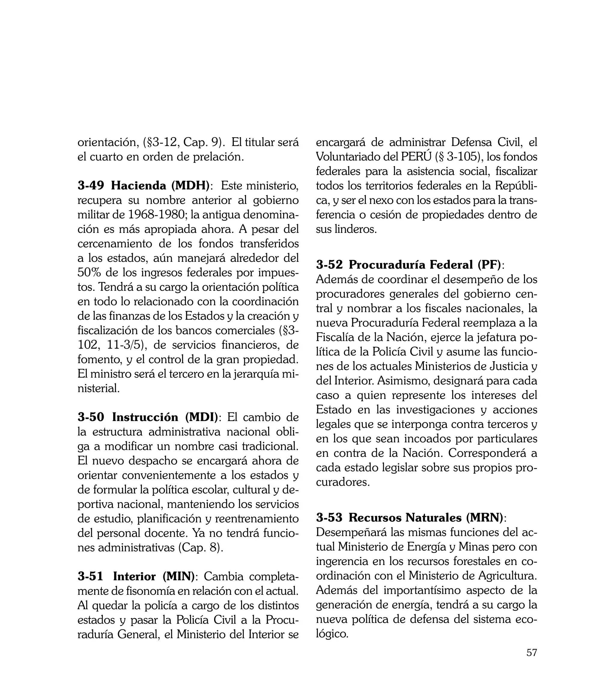 orientación, (§3-12, Cap. 9). El titular será     encargará de administrar Defensa Civil, el
el cuarto en orden de prelación.                  Voluntariado del PERÚ (§ 3-105), los fondos
                                                  federales para la asistencia social, fiscalizar
3-49	 Hacienda (MDH): Este ministerio,            todos los territorios federales en la Repúbli-
recupera su nombre anterior al gobierno           ca, y ser el nexo con los estados para la trans-
militar de 1968-1980; la antigua denomina-        ferencia o cesión de propiedades dentro de
ción es más apropiada ahora. A pesar del          sus linderos.
cercenamiento de los fondos transferidos
a los estados, aún manejará alrededor del
                                                  3-52	 Procuraduría Federal (PF):
50% de los ingresos federales por impues-
                                                  Además de coordinar el desempeño de los
tos. Tendrá a su cargo la orientación política
                                                  procuradores generales del gobierno cen-
en todo lo relacionado con la coordinación
                                                  tral y nombrar a los fiscales nacionales, la
de las finanzas de los Estados y la creación y
                                                  nueva Procuraduría Federal reemplaza a la
fiscalización de los bancos comerciales (§3-
                                                  Fiscalía de la Nación, ejerce la jefatura po-
102, 11-3/5), de servicios financieros, de
                                                  lítica de la Policía Civil y asume las funcio-
fomento, y el control de la gran propiedad.
                                                  nes de los actuales Ministerios de Justicia y
El ministro será el tercero en la jerarquía mi-
                                                  del Interior. Asimismo, designará para cada
nisterial.
                                                  caso a quien represente los intereses del
                                                  Estado en las investigaciones y acciones
3-50	 Instrucción (MDI): El cambio de
                                                  legales que se interponga contra terceros y
la estructura administrativa nacional obli-
                                                  en los que sean incoados por particulares
ga a modificar un nombre casi tradicional.
                                                  en contra de la Nación. Corresponderá a
El nuevo despacho se encargará ahora de
                                                  cada estado legislar sobre sus propios pro-
orientar convenientemente a los estados y
                                                  curadores.
de formular la política escolar, cultural y de-
portiva nacional, manteniendo los servicios
de estudio, planificación y reentrenamiento       3-53	 Recursos Naturales (MRN):
del personal docente. Ya no tendrá funcio-        Desempeñará las mismas funciones del ac-
nes administrativas (Cap. 8).                     tual Ministerio de Energía y Minas pero con
                                                  ingerencia en los recursos forestales en co-
3-51	 Interior (MIN): Cambia completa-            ordinación con el Ministerio de Agricultura.
mente de fisonomía en relación con el actual.     Además del importantísimo aspecto de la
Al quedar la policía a cargo de los distintos     generación de energía, tendrá a su cargo la
estados y pasar la Policía Civil a la Procu-      nueva política de defensa del sistema eco-
raduría General, el Ministerio del Interior se    lógico.
                                                                                               57
 
