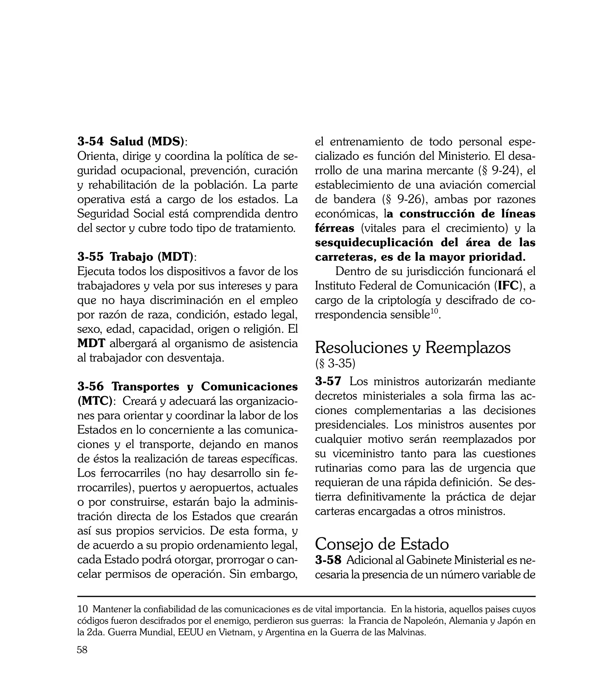3-54	 Salud (MDS):                                        el entrenamiento de todo personal espe-
Orienta, dirige y coordina la política de se-             cializado es función del Ministerio. El desa-
guridad ocupacional, prevención, curación                 rrollo de una marina mercante (§ 9-24), el
y rehabilitación de la población. La parte                establecimiento de una aviación comercial
operativa está a cargo de los estados. La                 de bandera (§ 9-26), ambas por razones
Seguridad Social está comprendida dentro                  económicas, la construcción de líneas
del sector y cubre todo tipo de tratamiento.              férreas (vitales para el crecimiento) y la
                                                          sesquidecuplicación del área de las
3-55	 Trabajo (MDT):                                      carreteras, es de la mayor prioridad.
Ejecuta todos los dispositivos a favor de los                  Dentro de su jurisdicción funcionará el
trabajadores y vela por sus intereses y para              Instituto Federal de Comunicación (IFC), a
que no haya discriminación en el empleo                   cargo de la criptología y descifrado de co-
por razón de raza, condición, estado legal,               rrespondencia sensible10.
sexo, edad, capacidad, origen o religión. El
MDT albergará al organismo de asistencia                  Resoluciones y Reemplazos
al trabajador con desventaja.                             (§ 3-35)
3-56 Transportes y Comunicaciones                         3-57	 Los ministros autorizarán mediante
(MTC): Creará y adecuará las organizacio-                 decretos ministeriales a sola firma las ac-
nes para orientar y coordinar la labor de los             ciones complementarias a las decisiones
Estados en lo concerniente a las comunica-                presidenciales. Los ministros ausentes por
ciones y el transporte, dejando en manos                  cualquier motivo serán reemplazados por
de éstos la realización de tareas específicas.            su viceministro tanto para las cuestiones
Los ferrocarriles (no hay desarrollo sin fe-              rutinarias como para las de urgencia que
rrocarriles), puertos y aeropuertos, actuales             requieran de una rápida definición. Se des-
o por construirse, estarán bajo la adminis-               tierra definitivamente la práctica de dejar
tración directa de los Estados que crearán                carteras encargadas a otros ministros.
así sus propios servicios. De esta forma, y
de acuerdo a su propio ordenamiento legal,                Consejo de Estado
cada Estado podrá otorgar, prorrogar o can-               3-58	 Adicional al Gabinete Ministerial es ne-
celar permisos de operación. Sin embargo,                 cesaria la presencia de un número variable de

10 Mantener la confiabilidad de las comunicaciones es de vital importancia. En la historia, aquellos paises cuyos
códigos fueron descifrados por el enemigo, perdieron sus guerras: la Francia de Napoleón, Alemania y Japón en
la 2da. Guerra Mundial, EEUU en Vietnam, y Argentina en la Guerra de las Malvinas.
58
 