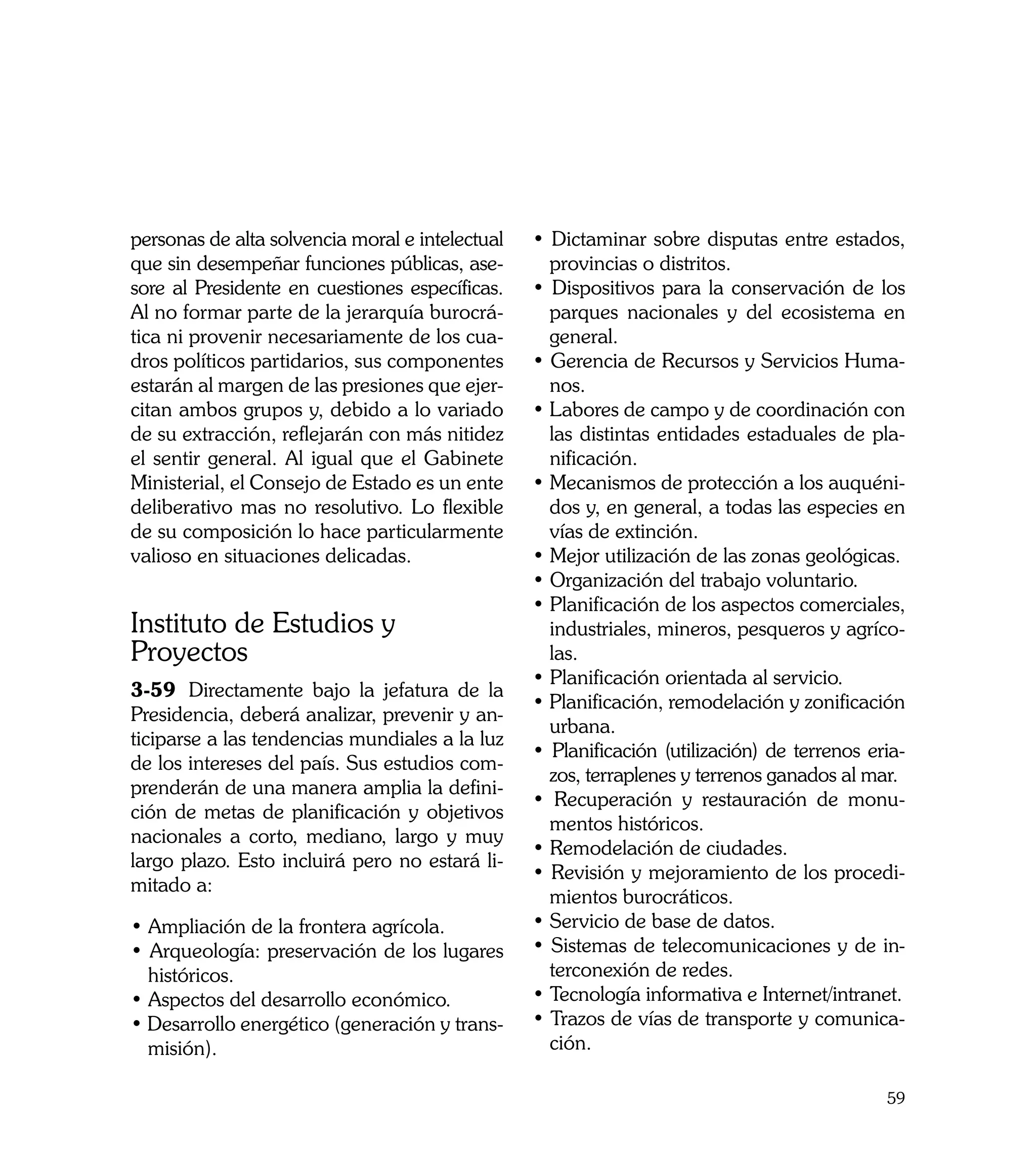 personas de alta solvencia moral e intelectual   • Dictaminar sobre disputas entre estados,
que sin desempeñar funciones públicas, ase-        provincias o distritos.
sore al Presidente en cuestiones específicas.    • Dispositivos para la conservación de los
Al no formar parte de la jerarquía burocrá-        parques nacionales y del ecosistema en
tica ni provenir necesariamente de los cua-        general.
dros políticos partidarios, sus componentes      • Gerencia de Recursos y Servicios Huma-
estarán al margen de las presiones que ejer-       nos.
citan ambos grupos y, debido a lo variado        • Labores de campo y de coordinación con
de su extracción, reflejarán con más nitidez       las distintas entidades estaduales de pla-
el sentir general. Al igual que el Gabinete        nificación.
Ministerial, el Consejo de Estado es un ente     • Mecanismos de protección a los auquéni-
deliberativo mas no resolutivo. Lo flexible        dos y, en general, a todas las especies en
de su composición lo hace particularmente          vías de extinción.
valioso en situaciones delicadas.                • Mejor utilización de las zonas geológicas.
                                                 • Organización del trabajo voluntario.
                                                 • Planificación de los aspectos comerciales,
Instituto de Estudios y                            industriales, mineros, pesqueros y agríco-
Proyectos                                          las.
                                                 • Planificación orientada al servicio.
3-59	 Directamente bajo la jefatura de la
                                                 • Planificación, remodelación y zonificación
Presidencia, deberá analizar, prevenir y an-
                                                   urbana.
ticiparse a las tendencias mundiales a la luz
                                                 • Planificación (utilización) de terrenos eria-
de los intereses del país. Sus estudios com-
                                                   zos, terraplenes y terrenos ganados al mar.
prenderán de una manera amplia la defini-
                                                 • Recuperación y restauración de monu-
ción de metas de planificación y objetivos
                                                   mentos históricos.
nacionales a corto, mediano, largo y muy
                                                 • Remodelación de ciudades.
largo plazo. Esto incluirá pero no estará li-
                                                 • Revisión y mejoramiento de los procedi-
mitado a:
                                                   mientos burocráticos.
• Ampliación de la frontera agrícola.            • Servicio de base de datos.
• Arqueología: preservación de los lugares       • Sistemas de telecomunicaciones y de in-
  históricos.                                      terconexión de redes.
• Aspectos del desarrollo económico.             • Tecnología informativa e Internet/intranet.
• Desarrollo energético (generación y trans-     • Trazos de vías de transporte y comunica-
  misión).                                         ción.

                                                                                             59
 