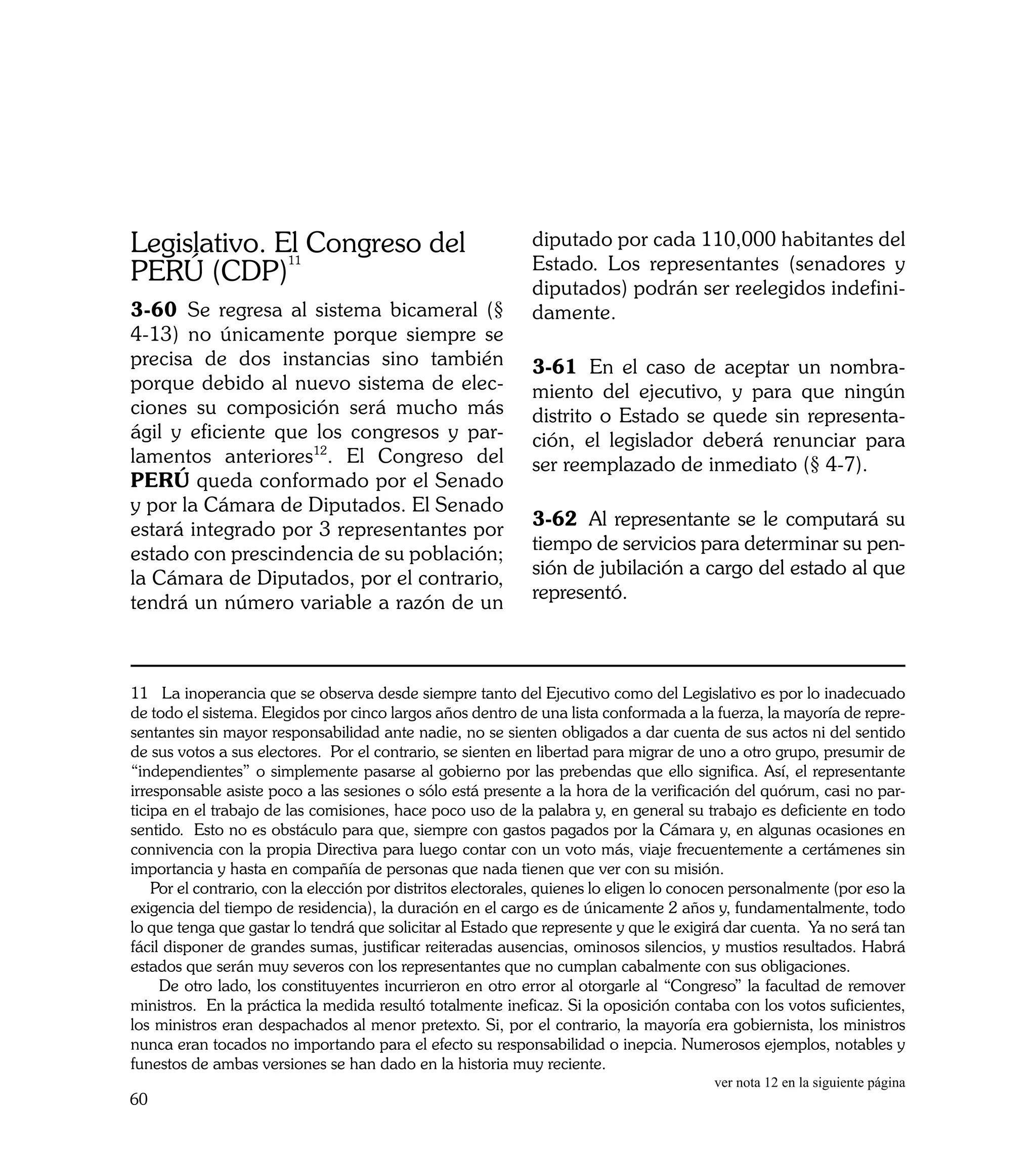 Legislativo. El Congreso del                                 diputado por cada 110,000 habitantes del
              11                                             Estado. Los representantes (senadores y
PERÚ (CDP)                                                   diputados) podrán ser reelegidos indefini-
3-60	 Se regresa al sistema bicameral (§                     damente.
4-13) no únicamente porque siempre se
precisa de dos instancias sino también                       3-61	 En el caso de aceptar un nombra-
porque debido al nuevo sistema de elec-                      miento del ejecutivo, y para que ningún
ciones su composición será mucho más                         distrito o Estado se quede sin representa-
ágil y eficiente que los congresos y par-                    ción, el legislador deberá renunciar para
lamentos anteriores12. El Congreso del                       ser reemplazado de inmediato (§ 4-7).
PERÚ queda conformado por el Senado
y por la Cámara de Diputados. El Senado
                                                             3-62	 Al representante se le computará su
estará integrado por 3 representantes por
                                                             tiempo de servicios para determinar su pen-
estado con prescindencia de su población;
                                                             sión de jubilación a cargo del estado al que
la Cámara de Diputados, por el contrario,
                                                             representó.
tendrá un número variable a razón de un



11 La inoperancia que se observa desde siempre tanto del Ejecutivo como del Legislativo es por lo inadecuado
de todo el sistema. Elegidos por cinco largos años dentro de una lista conformada a la fuerza, la mayoría de repre-
sentantes sin mayor responsabilidad ante nadie, no se sienten obligados a dar cuenta de sus actos ni del sentido
de sus votos a sus electores. Por el contrario, se sienten en libertad para migrar de uno a otro grupo, presumir de
“independientes” o simplemente pasarse al gobierno por las prebendas que ello significa. Así, el representante
irresponsable asiste poco a las sesiones o sólo está presente a la hora de la verificación del quórum, casi no par-
ticipa en el trabajo de las comisiones, hace poco uso de la palabra y, en general su trabajo es deficiente en todo
sentido. Esto no es obstáculo para que, siempre con gastos pagados por la Cámara y, en algunas ocasiones en
connivencia con la propia Directiva para luego contar con un voto más, viaje frecuentemente a certámenes sin
importancia y hasta en compañía de personas que nada tienen que ver con su misión.
    Por el contrario, con la elección por distritos electorales, quienes lo eligen lo conocen personalmente (por eso la
exigencia del tiempo de residencia), la duración en el cargo es de únicamente 2 años y, fundamentalmente, todo
lo que tenga que gastar lo tendrá que solicitar al Estado que represente y que le exigirá dar cuenta. Ya no será tan
fácil disponer de grandes sumas, justificar reiteradas ausencias, ominosos silencios, y mustios resultados. Habrá
estados que serán muy severos con los representantes que no cumplan cabalmente con sus obligaciones.
     De otro lado, los constituyentes incurrieron en otro error al otorgarle al “Congreso” la facultad de remover
ministros. En la práctica la medida resultó totalmente ineficaz. Si la oposición contaba con los votos suficientes,
los ministros eran despachados al menor pretexto. Si, por el contrario, la mayoría era gobiernista, los ministros
nunca eran tocados no importando para el efecto su responsabilidad o inepcia. Numerosos ejemplos, notables y
funestos de ambas versiones se han dado en la historia muy reciente.
                                                                                         ver nota 12 en la siguiente página
60
 