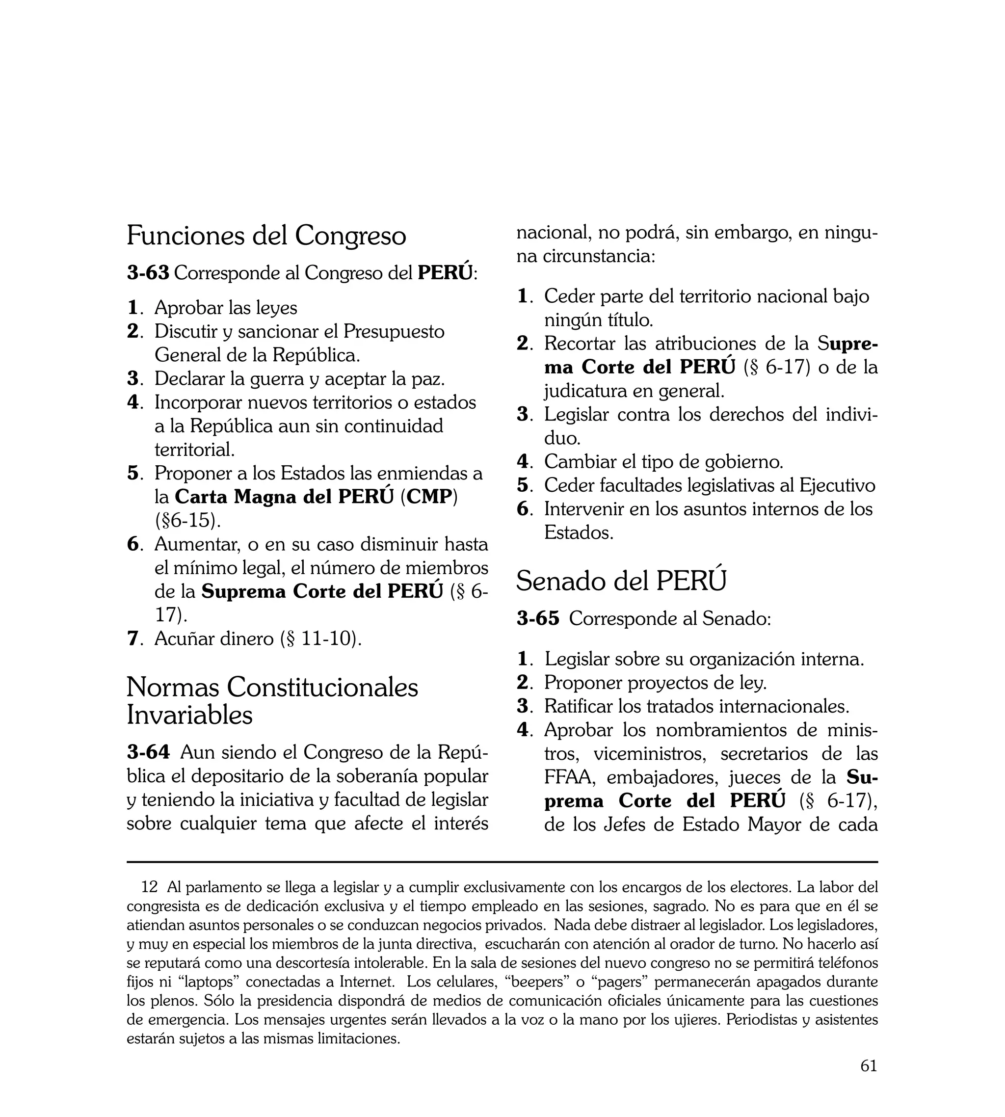 Funciones del Congreso                                     nacional, no podrá, sin embargo, en ningu-
                                                           na circunstancia:
3-63	Corresponde al Congreso del PERÚ:	
                                                           1.	 Ceder parte del territorio nacional bajo 	
1.	 Aprobar las leyes
                                                               ningún título.
2.	 Discutir y sancionar el Presupuesto 		
                                                           2.	 Recortar las atribuciones de la Supre-
    General de la República.
                                                               ma Corte del PERÚ (§ 6-17) o de la
3.	 Declarar la guerra y aceptar la paz.
                                                               judicatura en general.
4.	 Incorporar nuevos territorios o estados 	
                                                           3.	 Legislar contra los derechos del indivi-
    a la República aun sin continuidad
                                                               duo.
	 territorial.
                                                           4.	 Cambiar el tipo de gobierno.
5.	 Proponer a los Estados las enmiendas a 	
                                                           5.	 Ceder facultades legislativas al Ejecutivo
    la Carta Magna del PERÚ (CMP)
                                                           6.	 Intervenir en los asuntos internos de los 	
    (§6-15).
                                                               Estados.
6.	 Aumentar, o en su caso disminuir hasta
    el mínimo legal, el número de miembros
    de la Suprema Corte del PERÚ (§ 6-                     Senado del PERÚ
    17).                                                   3-65	 Corresponde al Senado:
7.	 Acuñar dinero (§ 11-10).
                                                           1. Legislar sobre su organización interna.
Normas Constitucionales                                    2.	 Proponer proyectos de ley.
                                                           3.	 Ratificar los tratados internacionales.
Invariables                                                4.	 Aprobar los nombramientos de minis-
3-64	 Aun siendo el Congreso de la Repú-                       tros, viceministros, secretarios de las
blica el depositario de la soberanía popular                   FFAA, embajadores, jueces de la Su-
y teniendo la iniciativa y facultad de legislar                prema Corte del PERÚ (§ 6-17),
sobre cualquier tema que afecte el interés                     de los Jefes de Estado Mayor de cada


   12 Al parlamento se llega a legislar y a cumplir exclusivamente con los encargos de los electores. La labor del
congresista es de dedicación exclusiva y el tiempo empleado en las sesiones, sagrado. No es para que en él se
atiendan asuntos personales o se conduzcan negocios privados. Nada debe distraer al legislador. Los legisladores,
y muy en especial los miembros de la junta directiva, escucharán con atención al orador de turno. No hacerlo así
se reputará como una descortesía intolerable. En la sala de sesiones del nuevo congreso no se permitirá teléfonos
fijos ni “laptops” conectadas a Internet. Los celulares, “beepers” o “pagers” permanecerán apagados durante
los plenos. Sólo la presidencia dispondrá de medios de comunicación oficiales únicamente para las cuestiones
de emergencia. Los mensajes urgentes serán llevados a la voz o la mano por los ujieres. Periodistas y asistentes
estarán sujetos a las mismas limitaciones.
                                                                                                               61
 