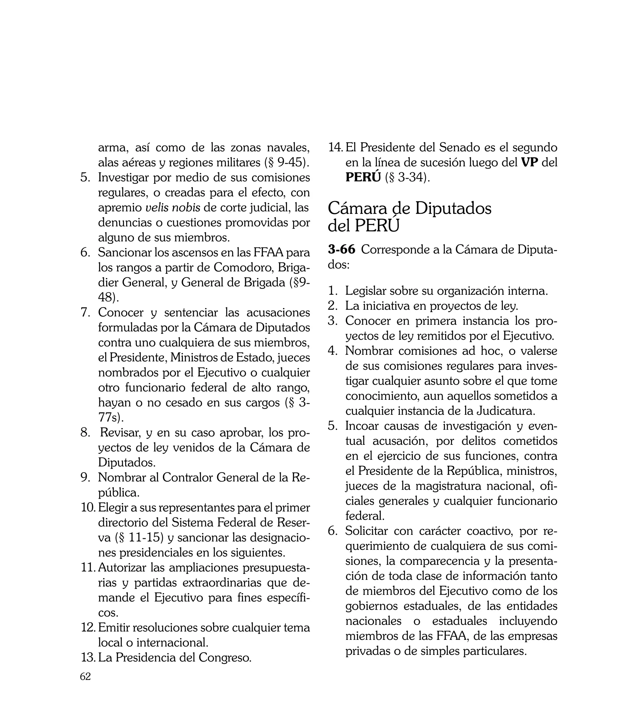 arma, así como de las zonas navales,           14.	El Presidente del Senado es el segundo
    alas aéreas y regiones militares (§ 9-45).         en la línea de sucesión luego del VP del
5.	 Investigar por medio de sus comisiones             PERÚ (§ 3-34).
    regulares, o creadas para el efecto, con
    apremio velis nobis de corte judicial, las 	   Cámara de Diputados
    denuncias o cuestiones promovidas por          del PERÚ
    alguno de sus miembros.
6.	 Sancionar los ascensos en las FFAA para        3-66	 Corresponde a la Cámara de Diputa-
    los rangos a partir de Comodoro, Briga-        dos:
    dier General, y General de Brigada (§9-
                                                   1. 	 egislar sobre su organización interna.
                                                       L
    48).
                                                   2.	 La iniciativa en proyectos de ley.
7.	 Conocer y sentenciar las acusaciones
                                                   3.	 Conocer en primera instancia los pro-
    formuladas por la Cámara de Diputados
                                                       yectos de ley remitidos por el Ejecutivo.
    contra uno cualquiera de sus miembros,
                                                   4.	 Nombrar comisiones ad hoc, o valerse
    el Presidente, Ministros de Estado, jueces
                                                       de sus comisiones regulares para inves-
    nombrados por el Ejecutivo o cualquier
                                                       tigar cualquier asunto sobre el que tome
    otro funcionario federal de alto rango,
                                                       conocimiento, aun aquellos sometidos a
    hayan o no cesado en sus cargos (§ 3-
                                                       cualquier instancia de la Judicatura.
    77s).
                                                   5.	 Incoar causas de investigación y even-
8. Revisar, y en su caso aprobar, los pro-
                                                       tual acusación, por delitos cometidos
    yectos de ley venidos de la Cámara de
                                                       en el ejercicio de sus funciones, contra
    Diputados.
                                                       el Presidente de la República, ministros,
9.	 Nombrar al Contralor General de la Re-
                                                       jueces de la magistratura nacional, ofi-
    pública.
                                                       ciales generales y cualquier funcionario
10.	Elegir a sus representantes para el primer
                                                       federal.
    directorio del Sistema Federal de Reser-
                                                   6.	 Solicitar con carácter coactivo, por re-
    va (§ 11-15) y sancionar las designacio-
                                                       querimiento de cualquiera de sus comi-
    nes presidenciales en los siguientes.
                                                       siones, la comparecencia y la presenta-
11.	Autorizar las ampliaciones presupuesta-
                                                       ción de toda clase de información tanto
    rias y partidas extraordinarias que de-
                                                       de miembros del Ejecutivo como de los
    mande el Ejecutivo para fines específi-
                                                       gobiernos estaduales, de las entidades
    cos.
                                                       nacionales o estaduales incluyendo
12.	Emitir resoluciones sobre cualquier tema
                                                       miembros de las FFAA, de las empresas
    local o internacional.
                                                       privadas o de simples particulares.
13.	La Presidencia del Congreso.
62
 