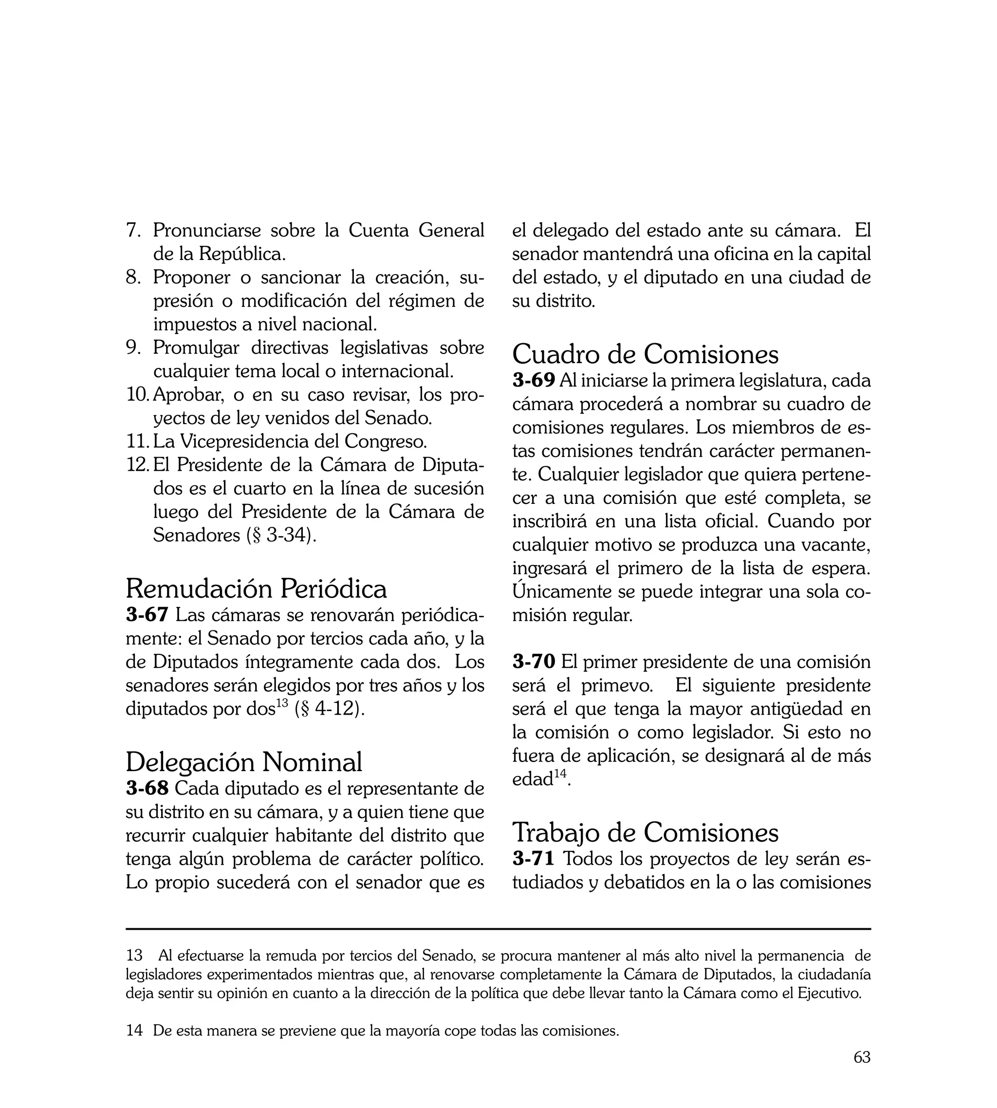 7.	 Pronunciarse sobre la Cuenta General                  el delegado del estado ante su cámara. El
    de la República.                                      senador mantendrá una oficina en la capital
8.	 Proponer o sancionar la creación, su-                 del estado, y el diputado en una ciudad de
    presión o modificación del régimen de                 su distrito.
    impuestos a nivel nacional.
9.	 Promulgar directivas legislativas sobre               Cuadro de Comisiones
    cualquier tema local o internacional.                 3-69 Al iniciarse la primera legislatura, cada
10.	Aprobar, o en su caso revisar, los pro-               cámara procederá a nombrar su cuadro de
    yectos de ley venidos del Senado.                     comisiones regulares. Los miembros de es-
11.	La Vicepresidencia del Congreso.                      tas comisiones tendrán carácter permanen-
12.	El Presidente de la Cámara de Diputa-                 te. Cualquier legislador que quiera pertene-
    dos es el cuarto en la línea de sucesión              cer a una comisión que esté completa, se
    luego del Presidente de la Cámara de                  inscribirá en una lista oficial. Cuando por
    Senadores (§ 3-34).                                   cualquier motivo se produzca una vacante,
                                                          ingresará el primero de la lista de espera.
Remudación Periódica                                      Únicamente se puede integrar una sola co-
3-67 Las cámaras se renovarán periódica-                  misión regular.
mente: el Senado por tercios cada año, y la
de Diputados íntegramente cada dos. Los                   3-70 El primer presidente de una comisión
senadores serán elegidos por tres años y los              será el primevo. El siguiente presidente
diputados por dos13 (§ 4-12).                             será el que tenga la mayor antigüedad en
                                                          la comisión o como legislador. Si esto no
Delegación Nominal                                        fuera de aplicación, se designará al de más
3-68 Cada diputado es el representante de                 edad14.
su distrito en su cámara, y a quien tiene que
recurrir cualquier habitante del distrito que             Trabajo de Comisiones
tenga algún problema de carácter político.                3-71 Todos los proyectos de ley serán es-
Lo propio sucederá con el senador que es                  tudiados y debatidos en la o las comisiones


13 Al efectuarse la remuda por tercios del Senado, se procura mantener al más alto nivel la permanencia de
legisladores experimentados mientras que, al renovarse completamente la Cámara de Diputados, la ciudadanía
deja sentir su opinión en cuanto a la dirección de la política que debe llevar tanto la Cámara como el Ejecutivo.

14	 De esta manera se previene que la mayoría cope todas las comisiones.
                                                                                                              63
 