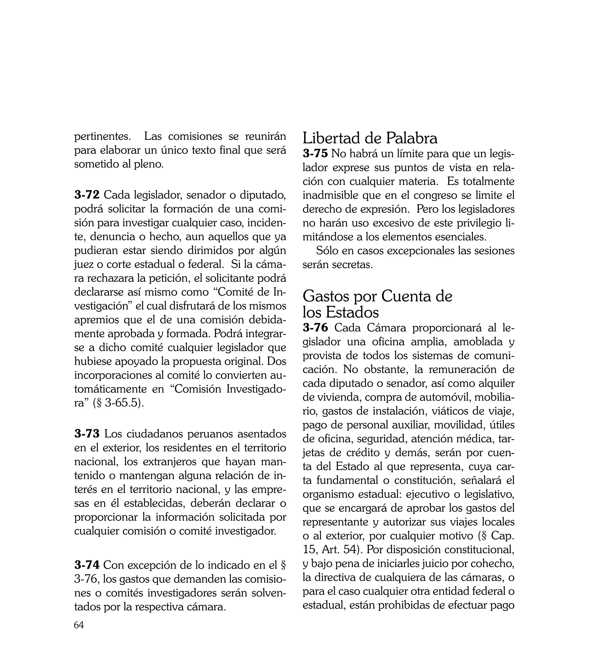 pertinentes. Las comisiones se reunirán           Libertad de Palabra
para elaborar un único texto final que será       3-75 No habrá un límite para que un legis-
sometido al pleno.                                lador exprese sus puntos de vista en rela-
                                                  ción con cualquier materia. Es totalmente
3-72 Cada legislador, senador o diputado,         inadmisible que en el congreso se limite el
podrá solicitar la formación de una comi-         derecho de expresión. Pero los legisladores
sión para investigar cualquier caso, inciden-     no harán uso excesivo de este privilegio li-
te, denuncia o hecho, aun aquellos que ya         mitándose a los elementos esenciales.
pudieran estar siendo dirimidos por algún            Sólo en casos excepcionales las sesiones
juez o corte estadual o federal. Si la cáma-      serán secretas.
ra rechazara la petición, el solicitante podrá
declararse así mismo como “Comité de In-
vestigación” el cual disfrutará de los mismos
                                                  Gastos por Cuenta de
apremios que el de una comisión debida-           los Estados
mente aprobada y formada. Podrá integrar-         3-76 Cada Cámara proporcionará al le-
se a dicho comité cualquier legislador que        gislador una oficina amplia, amoblada y
hubiese apoyado la propuesta original. Dos        provista de todos los sistemas de comuni-
incorporaciones al comité lo convierten au-       cación. No obstante, la remuneración de
tomáticamente en “Comisión Investigado-           cada diputado o senador, así como alquiler
ra” (§ 3-65.5).                                   de vivienda, compra de automóvil, mobilia-
                                                  rio, gastos de instalación, viáticos de viaje,
                                                  pago de personal auxiliar, movilidad, útiles
3-73 Los ciudadanos peruanos asentados            de oficina, seguridad, atención médica, tar-
en el exterior, los residentes en el territorio   jetas de crédito y demás, serán por cuen-
nacional, los extranjeros que hayan man-          ta del Estado al que representa, cuya car-
tenido o mantengan alguna relación de in-         ta fundamental o constitución, señalará el
terés en el territorio nacional, y las empre-     organismo estadual: ejecutivo o legislativo,
sas en él establecidas, deberán declarar o        que se encargará de aprobar los gastos del
proporcionar la información solicitada por        representante y autorizar sus viajes locales
cualquier comisión o comité investigador.         o al exterior, por cualquier motivo (§ Cap.
                                                  15, Art. 54). Por disposición constitucional,
3-74 Con excepción de lo indicado en el §         y bajo pena de iniciarles juicio por cohecho,
3-76, los gastos que demanden las comisio-        la directiva de cualquiera de las cámaras, o
nes o comités investigadores serán solven-        para el caso cualquier otra entidad federal o
tados por la respectiva cámara.                   estadual, están prohibidas de efectuar pago
64
 