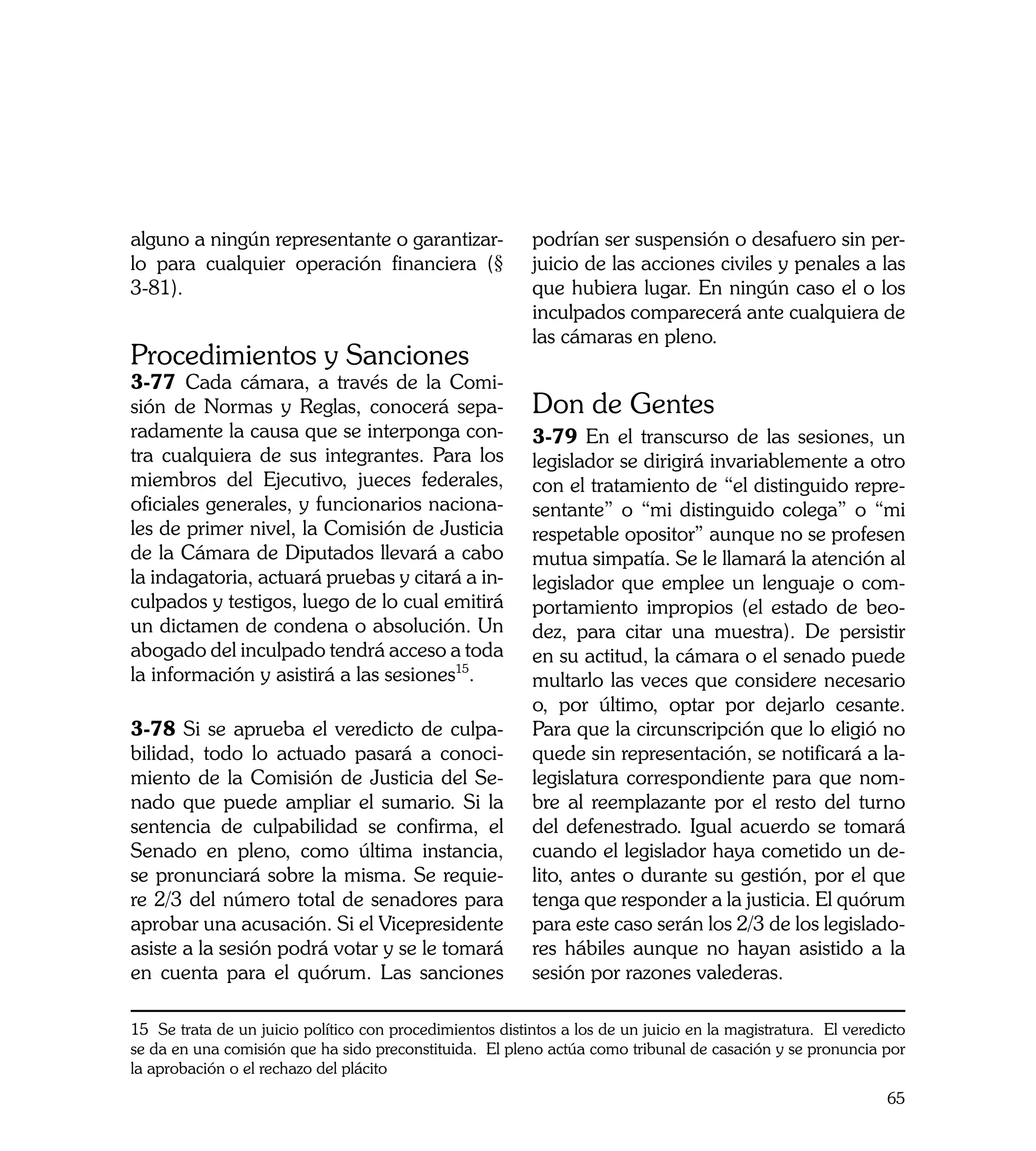 alguno a ningún representante o garantizar-                podrían ser suspensión o desafuero sin per-
lo para cualquier operación financiera (§                  juicio de las acciones civiles y penales a las
3-81).                                                     que hubiera lugar. En ningún caso el o los
                                                           inculpados comparecerá ante cualquiera de
                                                           las cámaras en pleno.
Procedimientos y Sanciones
3-77 Cada cámara, a través de la Comi-
sión de Normas y Reglas, conocerá sepa-                    Don de Gentes
radamente la causa que se interponga con-                  3-79 En el transcurso de las sesiones, un
tra cualquiera de sus integrantes. Para los                legislador se dirigirá invariablemente a otro
miembros del Ejecutivo, jueces federales,                  con el tratamiento de “el distinguido repre-
oficiales generales, y funcionarios naciona-               sentante” o “mi distinguido colega” o “mi
les de primer nivel, la Comisión de Justicia               respetable opositor” aunque no se profesen
de la Cámara de Diputados llevará a cabo                   mutua simpatía. Se le llamará la atención al
la indagatoria, actuará pruebas y citará a in-             legislador que emplee un lenguaje o com-
culpados y testigos, luego de lo cual emitirá              portamiento impropios (el estado de beo-
un dictamen de condena o absolución. Un                    dez, para citar una muestra). De persistir
abogado del inculpado tendrá acceso a toda                 en su actitud, la cámara o el senado puede
la información y asistirá a las sesiones15.                multarlo las veces que considere necesario
                                                           o, por último, optar por dejarlo cesante.
3-78 Si se aprueba el veredicto de culpa-                  Para que la circunscripción que lo eligió no
bilidad, todo lo actuado pasará a conoci-                  quede sin representación, se notificará a la-
miento de la Comisión de Justicia del Se-                  legislatura correspondiente para que nom-
nado que puede ampliar el sumario. Si la                   bre al reemplazante por el resto del turno
sentencia de culpabilidad se confirma, el                  del defenestrado. Igual acuerdo se tomará
Senado en pleno, como última instancia,                    cuando el legislador haya cometido un de-
se pronunciará sobre la misma. Se requie-                  lito, antes o durante su gestión, por el que
re 2/3 del número total de senadores para                  tenga que responder a la justicia. El quórum
aprobar una acusación. Si el Vicepresidente                para este caso serán los 2/3 de los legislado-
asiste a la sesión podrá votar y se le tomará              res hábiles aunque no hayan asistido a la
en cuenta para el quórum. Las sanciones                    sesión por razones valederas.

15 Se trata de un juicio político con procedimientos distintos a los de un juicio en la magistratura. El veredicto
se da en una comisión que ha sido preconstituida. El pleno actúa como tribunal de casación y se pronuncia por
la aprobación o el rechazo del plácito
                                                                                                               65
 