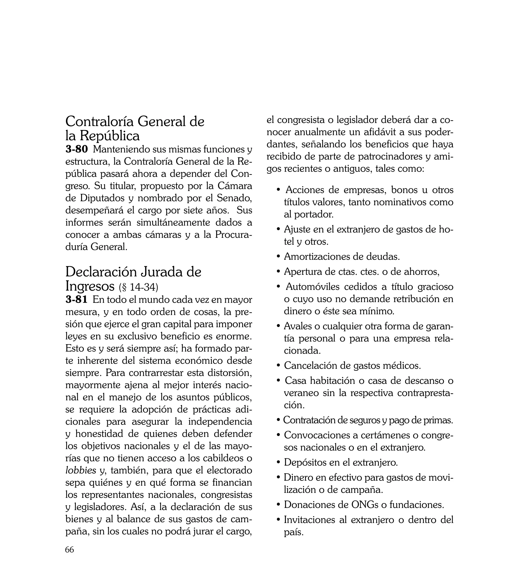 Contraloría General de                          el congresista o legislador deberá dar a co-
                                                nocer anualmente un afidávit a sus poder-
la República                                    dantes, señalando los beneficios que haya
3-80 Manteniendo sus mismas funciones y
                                                recibido de parte de patrocinadores y ami-
estructura, la Contraloría General de la Re-
                                                gos recientes o antiguos, tales como:
pública pasará ahora a depender del Con-
greso. Su titular, propuesto por la Cámara        • Acciones de empresas, bonos u otros
de Diputados y nombrado por el Senado,              títulos valores, tanto nominativos como
desempeñará el cargo por siete años. Sus            al portador.
informes serán simultáneamente dados a
                                                  • Ajuste en el extranjero de gastos de ho-
conocer a ambas cámaras y a la Procura-
                                                    tel y otros.
duría General.
                                                  • Amortizaciones de deudas.
Declaración Jurada de                             • Apertura de ctas. ctes. o de ahorros,
Ingresos (§ 14-34)                                • Automóviles cedidos a título gracioso
3-81 En todo el mundo cada vez en mayor             o cuyo uso no demande retribución en
mesura, y en todo orden de cosas, la pre-           dinero o éste sea mínimo.
sión que ejerce el gran capital para imponer      • Avales o cualquier otra forma de garan-
leyes en su exclusivo beneficio es enorme.          tía personal o para una empresa rela-
Esto es y será siempre así; ha formado par-         cionada.
te inherente del sistema económico desde          • Cancelación de gastos médicos.
siempre. Para contrarrestar esta distorsión,
mayormente ajena al mejor interés nacio-          • Casa habitación o casa de descanso o
nal en el manejo de los asuntos públicos,           veraneo sin la respectiva contrapresta-
se requiere la adopción de prácticas adi-           ción.
cionales para asegurar la independencia           • Contratación de seguros y pago de primas.
y honestidad de quienes deben defender            • Convocaciones a certámenes o congre-
los objetivos nacionales y el de las mayo-          sos nacionales o en el extranjero.
rías que no tienen acceso a los cabildeos o       • Depósitos en el extranjero.
lobbies y, también, para que el electorado
sepa quiénes y en qué forma se financian          • Dinero en efectivo para gastos de movi-
los representantes nacionales, congresistas         lización o de campaña.
y legisladores. Así, a la declaración de sus      • Donaciones de ONGs o fundaciones.
bienes y al balance de sus gastos de cam-         •	Invitaciones al extranjero o dentro del
paña, sin los cuales no podrá jurar el cargo,       país.
66
 