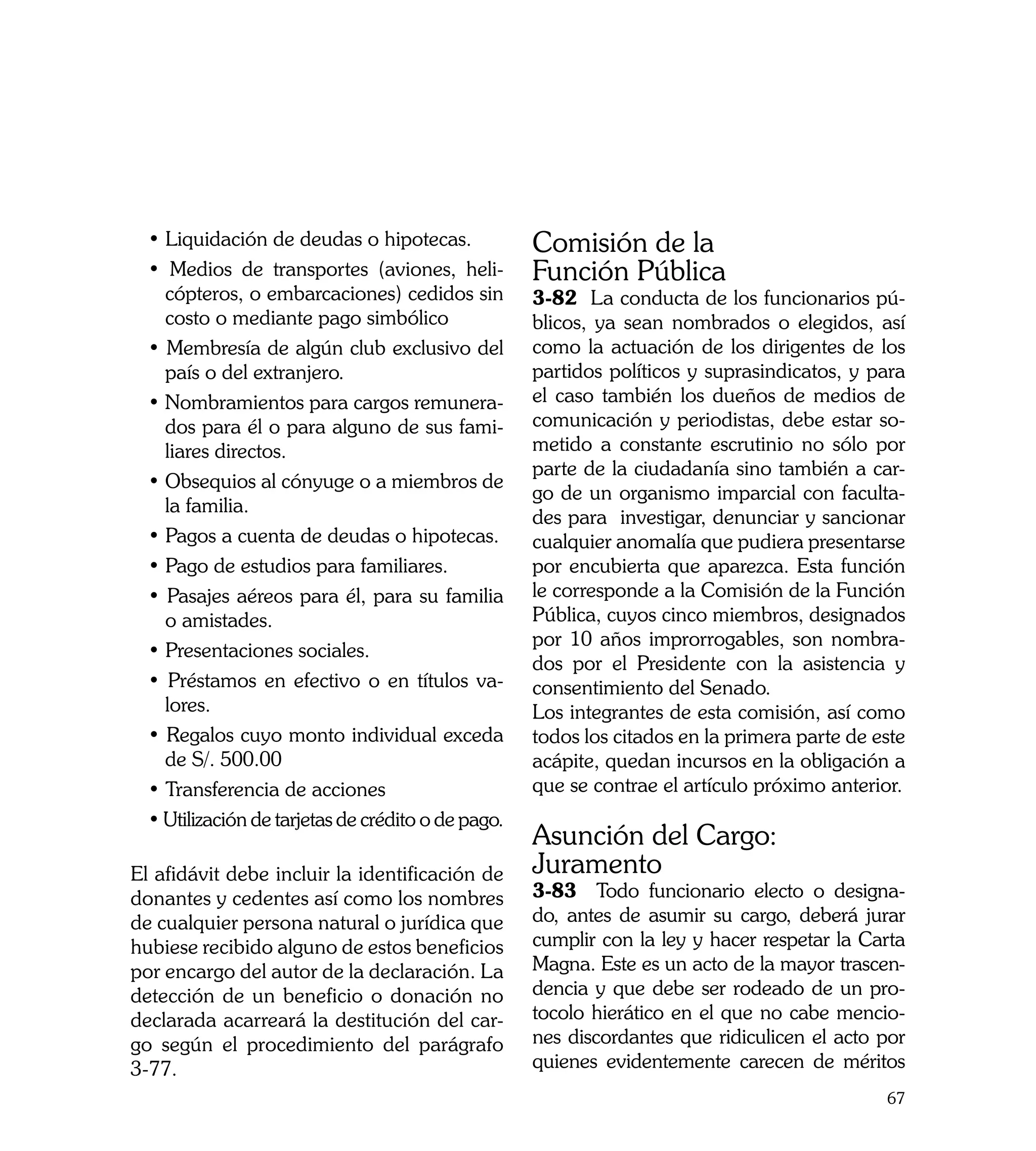 • Liquidación de deudas o hipotecas.              Comisión de la
  • Medios de transportes (aviones, heli-           Función Pública
    cópteros, o embarcaciones) cedidos sin          3-82 La conducta de los funcionarios pú-
    costo o mediante pago simbólico                 blicos, ya sean nombrados o elegidos, así
  • Membresía de algún club exclusivo del           como la actuación de los dirigentes de los
    país o del extranjero.                          partidos políticos y suprasindicatos, y para
  • Nombramientos para cargos remunera-             el caso también los dueños de medios de
    dos para él o para alguno de sus fami-          comunicación y periodistas, debe estar so-
    liares directos.                                metido a constante escrutinio no sólo por
                                                    parte de la ciudadanía sino también a car-
  • Obsequios al cónyuge o a miembros de
                                                    go de un organismo imparcial con faculta-
    la familia.
                                                    des para investigar, denunciar y sancionar
  • Pagos a cuenta de deudas o hipotecas.           cualquier anomalía que pudiera presentarse
  • Pago de estudios para familiares.               por encubierta que aparezca. Esta función
  • Pasajes aéreos para él, para su familia         le corresponde a la Comisión de la Función
    o amistades.                                    Pública, cuyos cinco miembros, designados
                                                    por 10 años improrrogables, son nombra-
  • Presentaciones sociales.
                                                    dos por el Presidente con la asistencia y
  • Préstamos en efectivo o en títulos va-          consentimiento del Senado.
    lores.                                          Los integrantes de esta comisión, así como
  • Regalos cuyo monto individual exceda            todos los citados en la primera parte de este
    de S/. 500.00                                   acápite, quedan incursos en la obligación a
  • Transferencia de acciones                       que se contrae el artículo próximo anterior.
  • Utilización de tarjetas de crédito o de pago.
                                                    Asunción del Cargo:
El afidávit debe incluir la identificación de       Juramento
donantes y cedentes así como los nombres            3-83 Todo funcionario electo o designa-
de cualquier persona natural o jurídica que         do, antes de asumir su cargo, deberá jurar
hubiese recibido alguno de estos beneficios         cumplir con la ley y hacer respetar la Carta
por encargo del autor de la declaración. La         Magna. Este es un acto de la mayor trascen-
detección de un beneficio o donación no             dencia y que debe ser rodeado de un pro-
declarada acarreará la destitución del car-         tocolo hierático en el que no cabe mencio-
go según el procedimiento del parágrafo             nes discordantes que ridiculicen el acto por
3-77.                                               quienes evidentemente carecen de méritos
                                                                                              67
 