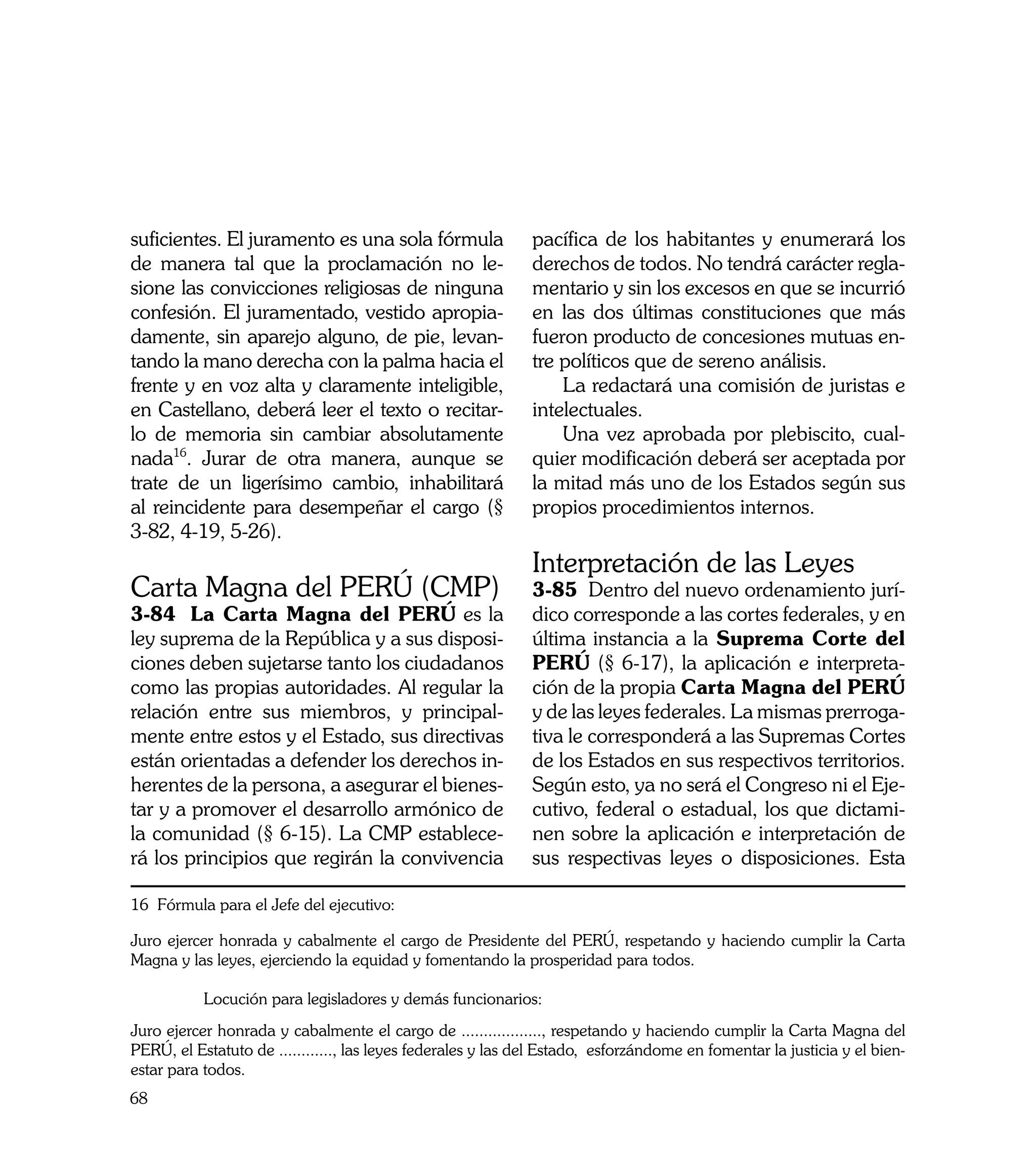 suficientes. El juramento es una sola fórmula                 pacífica de los habitantes y enumerará los
de manera tal que la proclamación no le-                      derechos de todos. No tendrá carácter regla-
sione las convicciones religiosas de ninguna                  mentario y sin los excesos en que se incurrió
confesión. El juramentado, vestido apropia-                   en las dos últimas constituciones que más
damente, sin aparejo alguno, de pie, levan-                   fueron producto de concesiones mutuas en-
tando la mano derecha con la palma hacia el                   tre políticos que de sereno análisis.
frente y en voz alta y claramente inteligible,                	 La redactará una comisión de juristas e
en Castellano, deberá leer el texto o recitar-                intelectuales.
lo de memoria sin cambiar absolutamente                       	 Una vez aprobada por plebiscito, cual-
nada16. Jurar de otra manera, aunque se                       quier modificación deberá ser aceptada por
trate de un ligerísimo cambio, inhabilitará                   la mitad más uno de los Estados según sus
al reincidente para desempeñar el cargo (§                    propios procedimientos internos.
3-82, 4-19, 5-26).
                                                              Interpretación de las Leyes
Carta Magna del PERÚ (CMP)                                    3-85 Dentro del nuevo ordenamiento jurí-
3-84 La Carta Magna del PERÚ es la                            dico corresponde a las cortes federales, y en
ley suprema de la República y a sus disposi-                  última instancia a la Suprema Corte del
ciones deben sujetarse tanto los ciudadanos                   PERÚ (§ 6-17), la aplicación e interpreta-
como las propias autoridades. Al regular la                   ción de la propia Carta Magna del PERÚ
relación entre sus miembros, y principal-                     y de las leyes federales. La mismas prerroga-
mente entre estos y el Estado, sus directivas                 tiva le corresponderá a las Supremas Cortes
están orientadas a defender los derechos in-                  de los Estados en sus respectivos territorios.
herentes de la persona, a asegurar el bienes-                 Según esto, ya no será el Congreso ni el Eje-
tar y a promover el desarrollo armónico de                    cutivo, federal o estadual, los que dictami-
la comunidad (§ 6-15). La CMP establece-                      nen sobre la aplicación e interpretación de
rá los principios que regirán la convivencia                  sus respectivas leyes o disposiciones. Esta

16 Fórmula para el Jefe del ejecutivo:

Juro ejercer honrada y cabalmente el cargo de Presidente del PERÚ, respetando y haciendo cumplir la Carta
Magna y las leyes, ejerciendo la equidad y fomentando la prosperidad para todos.

	          Locución para legisladores y demás funcionarios:
Juro ejercer honrada y cabalmente el cargo de .................., respetando y haciendo cumplir la Carta Magna del
PERÚ, el Estatuto de ............, las leyes federales y las del Estado, esforzándome en fomentar la justicia y el bien-
estar para todos.
68
 