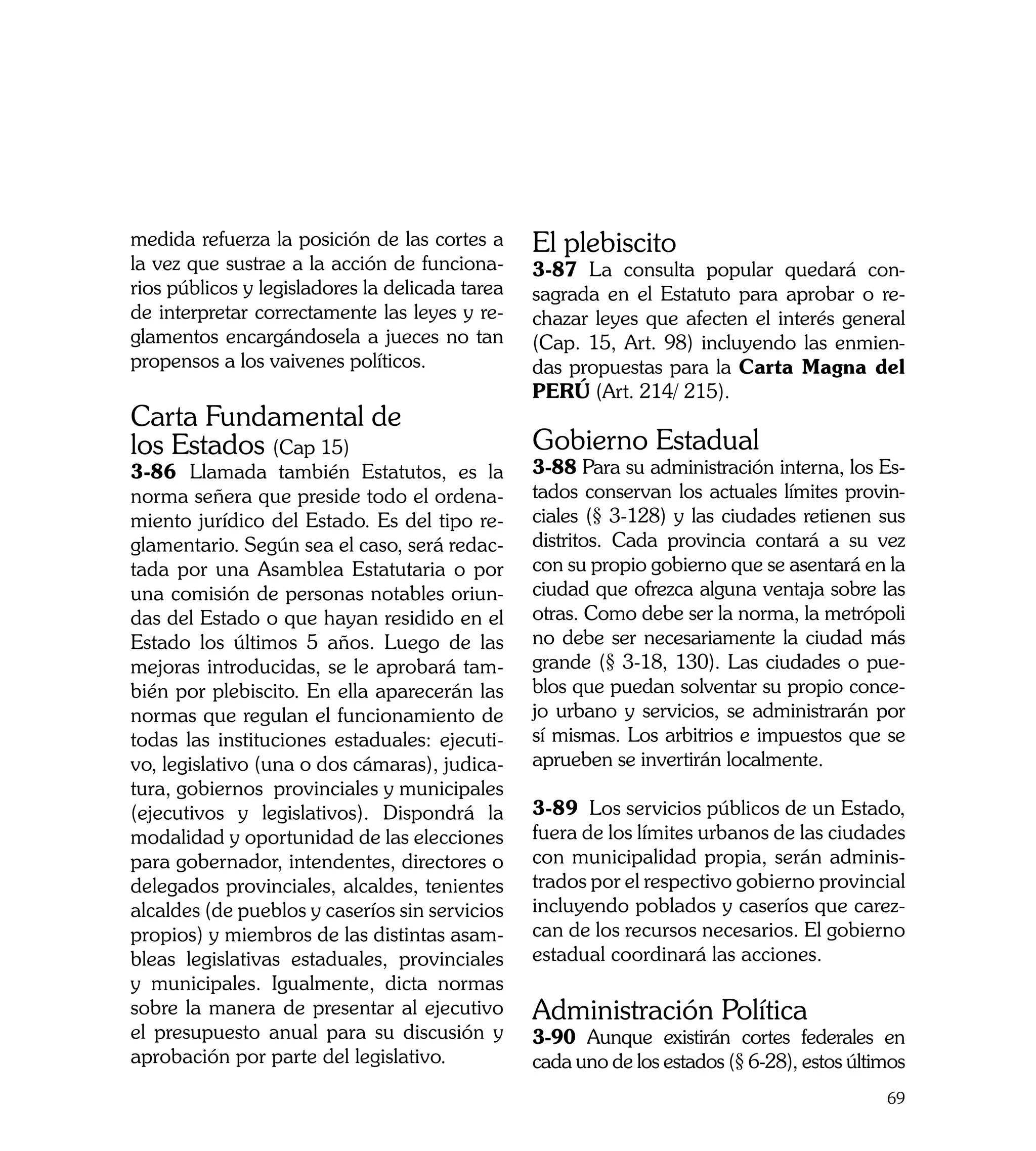 medida refuerza la posición de las cortes a      El plebiscito
la vez que sustrae a la acción de funciona-      3-87 La consulta popular quedará con-
rios públicos y legisladores la delicada tarea   sagrada en el Estatuto para aprobar o re-
de interpretar correctamente las leyes y re-     chazar leyes que afecten el interés general
glamentos encargándosela a jueces no tan         (Cap. 15, Art. 98) incluyendo las enmien-
propensos a los vaivenes políticos.              das propuestas para la Carta Magna del
                                                 PERÚ (Art. 214/ 215).
Carta Fundamental de
los Estados (Cap 15)                             Gobierno Estadual
3-86 Llamada también Estatutos, es la            3-88 Para su administración interna, los Es-
norma señera que preside todo el ordena-         tados conservan los actuales límites provin-
miento jurídico del Estado. Es del tipo re-      ciales (§ 3-128) y las ciudades retienen sus
glamentario. Según sea el caso, será redac-      distritos. Cada provincia contará a su vez
tada por una Asamblea Estatutaria o por          con su propio gobierno que se asentará en la
una comisión de personas notables oriun-         ciudad que ofrezca alguna ventaja sobre las
das del Estado o que hayan residido en el        otras. Como debe ser la norma, la metrópoli
Estado los últimos 5 años. Luego de las          no debe ser necesariamente la ciudad más
mejoras introducidas, se le aprobará tam-        grande (§ 3-18, 130). Las ciudades o pue-
bién por plebiscito. En ella aparecerán las      blos que puedan solventar su propio conce-
normas que regulan el funcionamiento de          jo urbano y servicios, se administrarán por
todas las instituciones estaduales: ejecuti-     sí mismas. Los arbitrios e impuestos que se
vo, legislativo (una o dos cámaras), judica-     aprueben se invertirán localmente.
tura, gobiernos provinciales y municipales
(ejecutivos y legislativos). Dispondrá la        3-89 Los servicios públicos de un Estado,
modalidad y oportunidad de las elecciones        fuera de los límites urbanos de las ciudades
para gobernador, intendentes, directores o       con municipalidad propia, serán adminis-
delegados provinciales, alcaldes, tenientes      trados por el respectivo gobierno provincial
alcaldes (de pueblos y caseríos sin servicios    incluyendo poblados y caseríos que carez-
propios) y miembros de las distintas asam-       can de los recursos necesarios. El gobierno
bleas legislativas estaduales, provinciales      estadual coordinará las acciones.
y municipales. Igualmente, dicta normas
sobre la manera de presentar al ejecutivo        Administración Política
el presupuesto anual para su discusión y         3-90 Aunque existirán cortes federales en
aprobación por parte del legislativo.            cada uno de los estados (§ 6-28), estos últimos
                                                                                             69
 