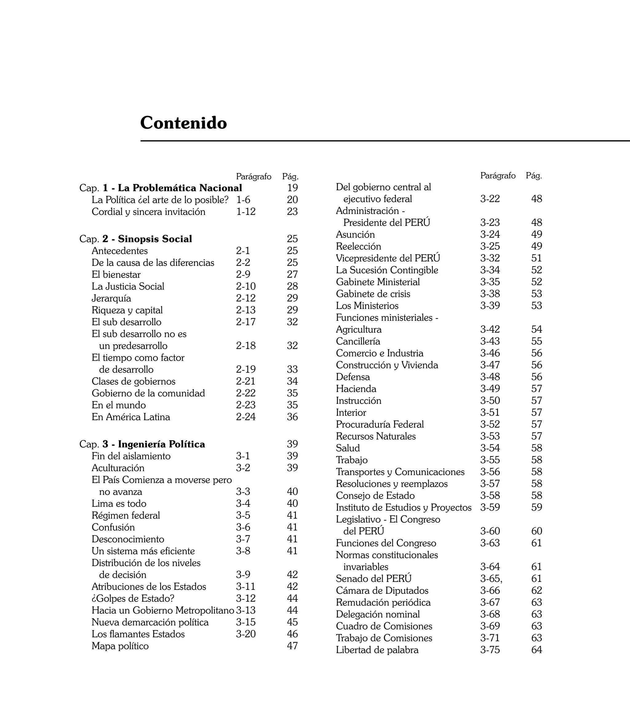 Contenido

				                                   Parágrafo   Pág.   			                                    Parágrafo 	 Pág.
Cap. 1 - La Problemática Nacional	                  19    	 Del gobierno central al
	 La Política ¿el arte de lo posible?	 1-6	         20    		 ejecutivo federal	                  3-22	        48
	 Cordial y sincera invitación	        1-12 	       23    	 Administración -
                                                          		 Presidente del PERÚ	                3-23	        48
Cap. 2 - Sinopsis Social		                          25    	 Asunción	                            3-24	        49
	 Antecedentes	                   2-1	              25    	 Reelección	                          3-25	        49
	 De la causa de las diferencias	 2-2	              25    	 Vicepresidente del PERÚ	             3-32	        51
	 El bienestar	                   2-9	              27    	 La Sucesión Contingible	             3-34	        52
	 La Justicia Social	             2-10	             28    	 Gabinete Ministerial	                3-35	        52
 	 Jerarquía	                     2-12 	            29    	 Gabinete de crisis 	                 3-38	        53
	 Riqueza y capital	              2-13	             29    	 Los Ministerios	                     3-39	        53
	 El sub desarrollo	              2-17	             32    	 Funciones ministeriales -
	 El sub desarrollo no es                                 	 Agricultura	                         3-42	        54
		 un predesarrollo	              2-18	             32    	 Cancillería	                         3-43	        55
	 El tiempo como factor                                   	 Comercio e Industria	                3-46	        56
		 de desarrollo	                 2-19 	            33    	 Construcción y Vivienda	             3-47	        56
	 Clases de gobiernos	            2-21	             34    	 Defensa	                             3-48	        56
	 Gobierno de la comunidad	       2-22 	            35    	 Hacienda	                            3-49 	       57
	 En el mundo	                    2-23	             35    	 Instrucción	                         3-50 	       57
	 En América Latina	              2-24 	            36    	 Interior	                            3-51 	       57
                                                          	 Procuraduría Federal	                3-52 	       57
                                                          	 Recursos Naturales	                  3-53 	       57
Cap. 3 - Ingeniería Política		                      39    	 Salud	                               3-54 	       58
	 Fin del aislamiento	            3-1	              39    	 Trabajo	                             3-55 	       58
	 Aculturación	                   3-2	              39    	 Transportes y Comunicaciones	        3-56	        58
	 El País Comienza a moverse pero                         	 Resoluciones y reemplazos	           3-57	        58
		 no avanza	                     3-3	              40    	 Consejo de Estado	                   3-58	        58
	 Lima es todo	                   3-4 	             40    	 Instituto de Estudios y Proyectos	   3-59	        59
	 Régimen federal	                3-5	              41    	 Legislativo - El Congreso
	 Confusión	                      3-6 	             41    		 del PERÚ	                           3-60	        60
	 Desconocimiento	                3-7	              41    	 Funciones del Congreso	              3-63 	       61
	 Un sistema más eficiente	       3-8	              41    	 Normas constitucionales
	 Distribución de los niveles                             		 invariables	                         3-64 	      61
		 de decisión	                   3-9	              42    	 Senado del PERÚ	                      3-65, 	     61
	 Atribuciones de los Estados	    3-11	             42    	 Cámara de Diputados	                  3-66 	      62
	 ¿Golpes de Estado? 	            3-12	             44    	 Remudación periódica	                 3-67 	      63
	 Hacia un Gobierno Metropolitano	3-13	             44    	 Delegación nominal                   	3-68	       63
	 Nueva demarcación política	     3-15	             45    	 Cuadro de Comisiones	                 3-69 	      63
	 Los flamantes Estados	          3-20	             46    	 Trabajo de Comisiones	                3-71 	      63
	 Mapa político	                     	              47    	 Libertad de palabra	                  3-75 	      64
                                                                                                                    7
 
