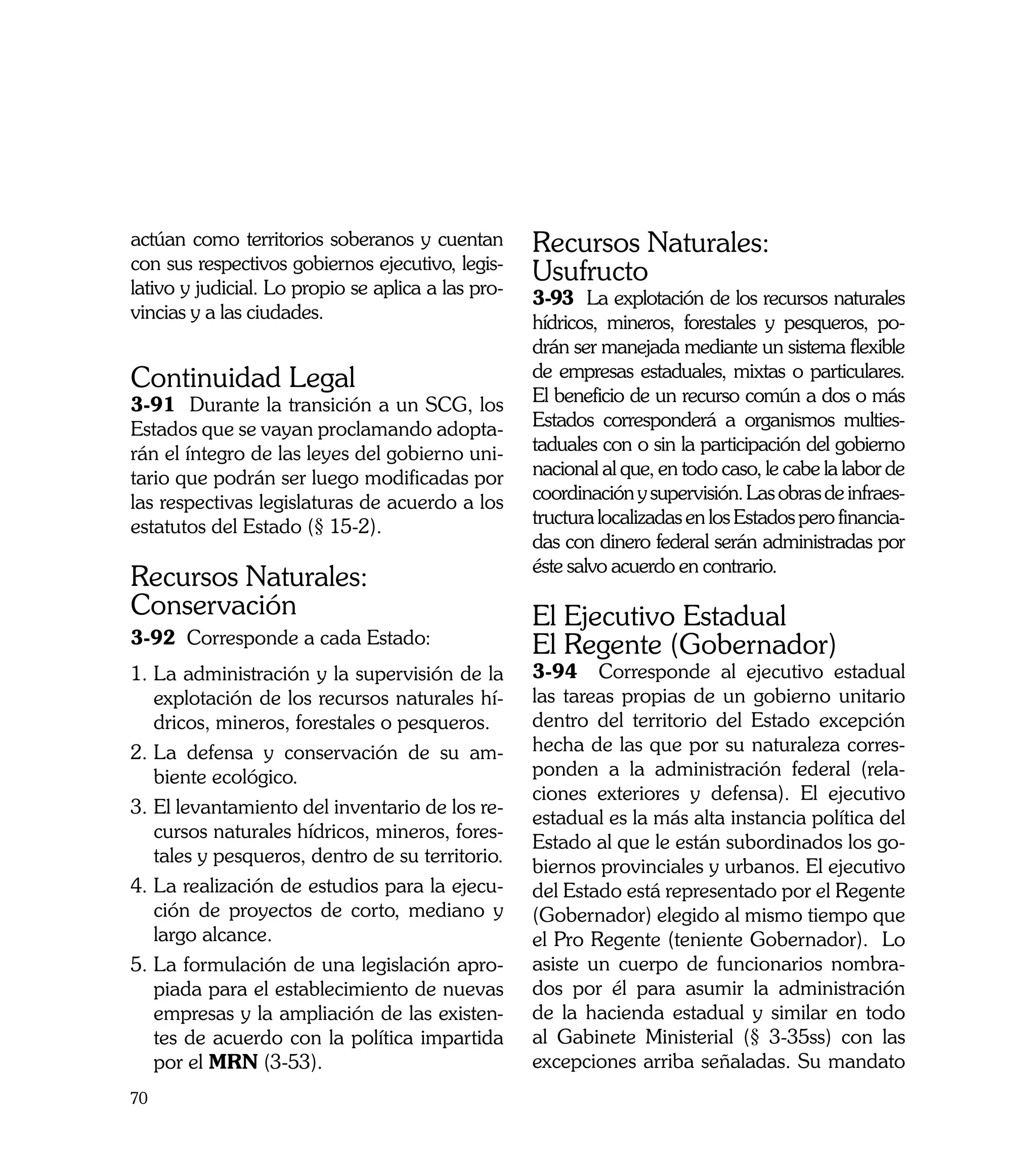 actúan como territorios soberanos y cuentan         Recursos Naturales:
con sus respectivos gobiernos ejecutivo, legis-
lativo y judicial. Lo propio se aplica a las pro-
                                                    Usufructo
                                                    3-93 La explotación de los recursos naturales
vincias y a las ciudades.
                                                    hídricos, mineros, forestales y pesqueros, po-
                                                    drán ser manejada mediante un sistema flexible
Continuidad Legal                                   de empresas estaduales, mixtas o particulares.
3-91 Durante la transición a un SCG, los            El beneficio de un recurso común a dos o más
Estados que se vayan proclamando adopta-            Estados corresponderá a organismos multies-
rán el íntegro de las leyes del gobierno uni-       taduales con o sin la participación del gobierno
tario que podrán ser luego modificadas por          nacional al que, en todo caso, le cabe la labor de
las respectivas legislaturas de acuerdo a los       coordinación y supervisión. Las obras de infraes-
estatutos del Estado (§ 15-2).                      tructura localizadas en los Estados pero financia-
                                                    das con dinero federal serán administradas por
                                                    éste salvo acuerdo en contrario.
Recursos Naturales:
Conservación                                        El Ejecutivo Estadual
3-92 Corresponde a cada Estado:                     El Regente (Gobernador)
1.	La administración y la supervisión de la         3-94 Corresponde al ejecutivo estadual
   explotación de los recursos naturales hí-        las tareas propias de un gobierno unitario
   dricos, mineros, forestales o pesqueros.         dentro del territorio del Estado excepción
2. 	 a defensa y conservación de su am-
   L                                                hecha de las que por su naturaleza corres-
   biente ecológico.                                ponden a la administración federal (rela-
                                                    ciones exteriores y defensa). El ejecutivo
3.	El levantamiento del inventario de los re-
                                                    estadual es la más alta instancia política del
   cursos naturales hídricos, mineros, fores-
                                                    Estado al que le están subordinados los go-
   tales y pesqueros, dentro de su territorio.
                                                    biernos provinciales y urbanos. El ejecutivo
4.	La realización de estudios para la ejecu-        del Estado está representado por el Regente
   ción de proyectos de corto, mediano y            (Gobernador) elegido al mismo tiempo que
   largo alcance.                                   el Pro Regente (teniente Gobernador). Lo
5.	La formulación de una legislación apro-          asiste un cuerpo de funcionarios nombra-
   piada para el establecimiento de nuevas          dos por él para asumir la administración
   empresas y la ampliación de las existen-         de la hacienda estadual y similar en todo
   tes de acuerdo con la política impartida         al Gabinete Ministerial (§ 3-35ss) con las
   por el MRN (3-53).                               excepciones arriba señaladas. Su mandato
70
 