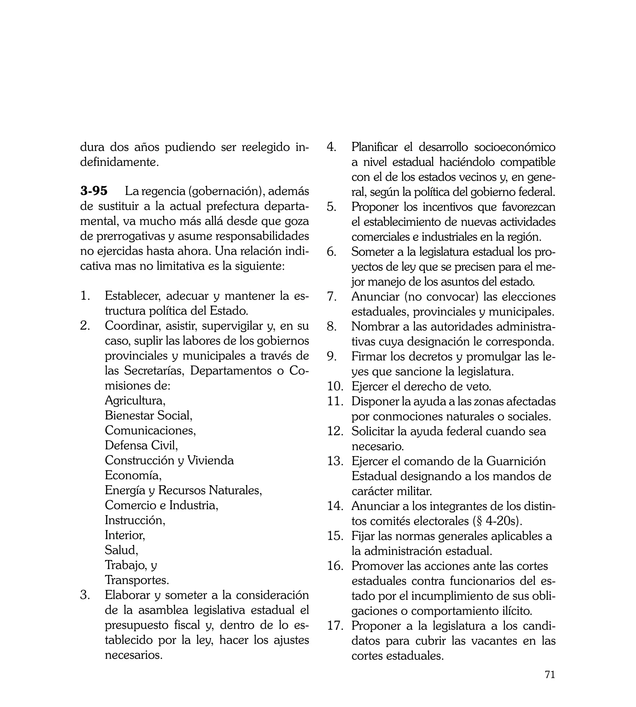 dura dos años pudiendo ser reelegido in-         4.	 Planificar el desarrollo socioeconómico
definidamente.                                        a nivel estadual haciéndolo compatible
                                                      con el de los estados vecinos y, en gene-
3-95	 La regencia (gobernación), además               ral, según la política del gobierno federal.
de sustituir a la actual prefectura departa-     5.	 Proponer los incentivos que favorezcan
mental, va mucho más allá desde que goza              el establecimiento de nuevas actividades
de prerrogativas y asume responsabilidades            comerciales e industriales en la región.
no ejercidas hasta ahora. Una relación indi-     6.	 Someter a la legislatura estadual los pro-
cativa mas no limitativa es la siguiente:             yectos de ley que se precisen para el me-
                                                      jor manejo de los asuntos del estado.
1.	 Establecer, adecuar y mantener la es-        7.	 Anunciar (no convocar) las elecciones
     tructura política del Estado.                    estaduales, provinciales y municipales.
2.	 Coordinar, asistir, supervigilar y, en su    8.	 Nombrar a las autoridades administra-
     caso, suplir las labores de los gobiernos        tivas cuya designación le corresponda.
     provinciales y municipales a través de      9.	 Firmar los decretos y promulgar las le-
     las Secretarías, Departamentos o Co-             yes que sancione la legislatura.
     misiones de:                                10.	 Ejercer el derecho de veto.
     Agricultura,                                11.	 Disponer la ayuda a las zonas afectadas
	    Bienestar Social,                                por conmociones naturales o sociales.
	    Comunicaciones,                             12.	 Solicitar la ayuda federal cuando sea 		
	    Defensa Civil,                                 	 necesario.
	    Construcción y Vivienda                     13.	 Ejercer el comando de la Guarnición 		
	    Economía,                                      	 Estadual designando a los mandos de 	
	    Energía y Recursos Naturales,                  	 carácter militar.
	    Comercio e Industria,                       14.	 Anunciar a los integrantes de los distin-
	    Instrucción,                                     tos comités electorales (§ 4-20s).
	    Interior,                                   15.	 Fijar las normas generales aplicables a 	
	    Salud,                                           	a administración estadual.
                                                      l
	    Trabajo, y                                  16.	 Promover las acciones ante las cortes 	
   	 Transportes.                                     	 staduales contra funcionarios del es-
                                                      e
3.	 Elaborar y someter a la consideración             tado por el incumplimiento de sus obli-
     de la asamblea legislativa estadual el           gaciones o comportamiento ilícito.
     presupuesto fiscal y, dentro de lo es-      17.	 Proponer a la legislatura a los candi-
     tablecido por la ley, hacer los ajustes          datos para cubrir las vacantes en las
     necesarios.                                      cortes estaduales.
                                                                                              71
 