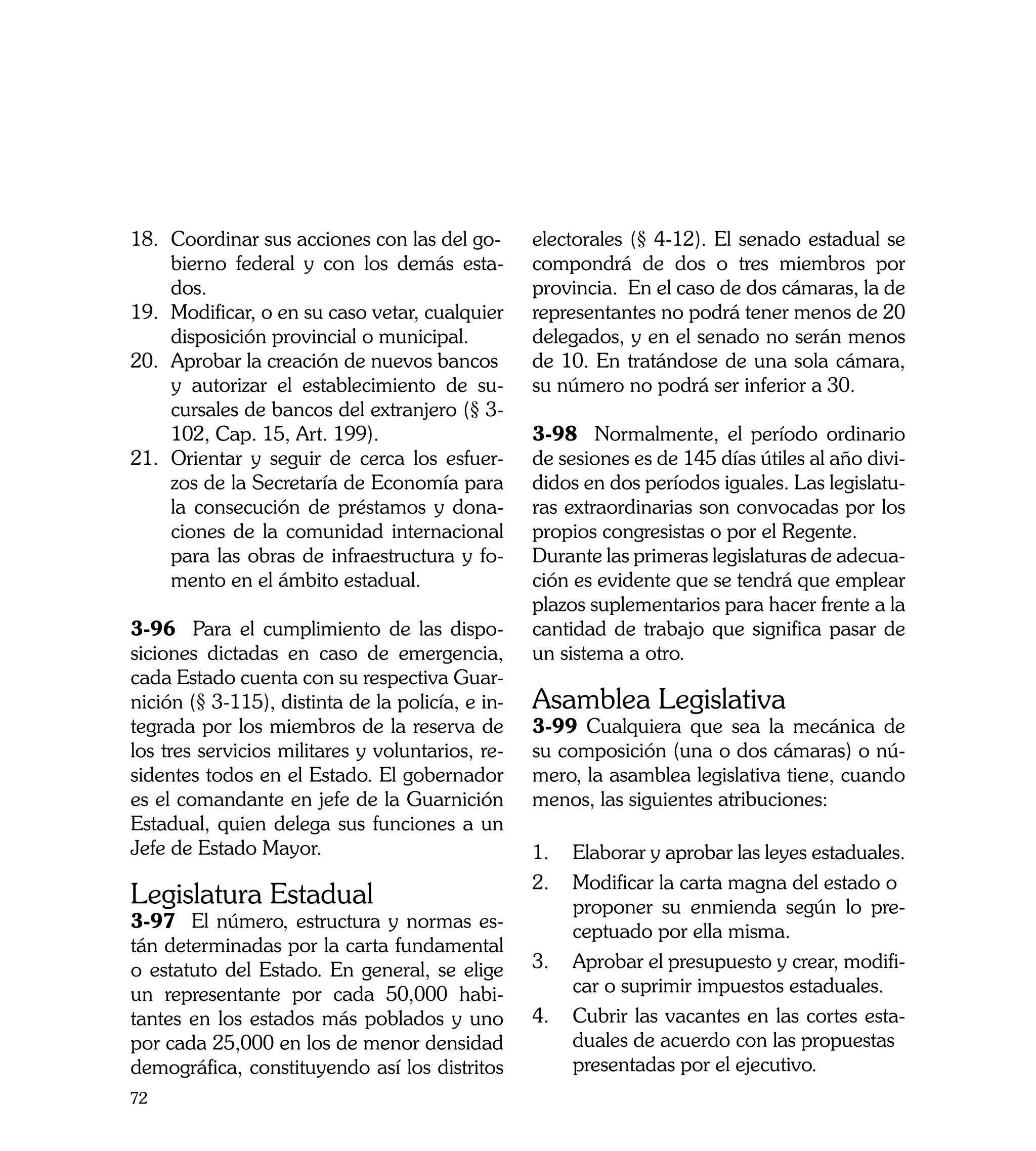 18.	 Coordinar sus acciones con las del go-       electorales (§ 4-12). El senado estadual se
	    bierno federal y con los demás esta-         compondrá de dos o tres miembros por
     dos.                                         provincia. En el caso de dos cámaras, la de
19.	 Modificar, o en su caso vetar, cualquier     representantes no podrá tener menos de 20
     disposición provincial o municipal.          delegados, y en el senado no serán menos
20.	 Aprobar la creación de nuevos bancos 	       de 10. En tratándose de una sola cámara,
     	 autorizar el establecimiento de su-
     y                                            su número no podrá ser inferior a 30.
     cursales de bancos del extranjero (§ 3-
     102, Cap. 15, Art. 199).                     3-98 Normalmente, el período ordinario
21.	 Orientar y seguir de cerca los esfuer-       de sesiones es de 145 días útiles al año divi-
     zos de la Secretaría de Economía para        didos en dos períodos iguales. Las legislatu-
     la consecución de préstamos y dona-          ras extraordinarias son convocadas por los
     ciones de la comunidad internacional         propios congresistas o por el Regente.
     para las obras de infraestructura y fo-      Durante las primeras legislaturas de adecua-
     mento en el ámbito estadual.                 ción es evidente que se tendrá que emplear
                                                  plazos suplementarios para hacer frente a la
3-96 Para el cumplimiento de las dispo-           cantidad de trabajo que significa pasar de
siciones dictadas en caso de emergencia,          un sistema a otro.
cada Estado cuenta con su respectiva Guar-
nición (§ 3-115), distinta de la policía, e in-   Asamblea Legislativa
tegrada por los miembros de la reserva de         3-99 Cualquiera que sea la mecánica de
los tres servicios militares y voluntarios, re-   su composición (una o dos cámaras) o nú-
sidentes todos en el Estado. El gobernador        mero, la asamblea legislativa tiene, cuando
es el comandante en jefe de la Guarnición         menos, las siguientes atribuciones:
Estadual, quien delega sus funciones a un
Jefe de Estado Mayor.                             1.	 Elaborar y aprobar las leyes estaduales.
                                                  2.	 Modificar la carta magna del estado o 	
Legislatura Estadual                                   	 roponer su enmienda según lo pre-
                                                       p
3-97 El número, estructura y normas es-                ceptuado por ella misma.
tán determinadas por la carta fundamental
o estatuto del Estado. En general, se elige       3.	 Aprobar el presupuesto y crear, modifi-
un representante por cada 50,000 habi-                 car o suprimir impuestos estaduales.
tantes en los estados más poblados y uno          4. 	 Cubrir las vacantes en las cortes esta-
por cada 25,000 en los de menor densidad               duales de acuerdo con las propuestas 	
demográfica, constituyendo así los distritos           	 resentadas por el ejecutivo.
                                                       p
72
 
