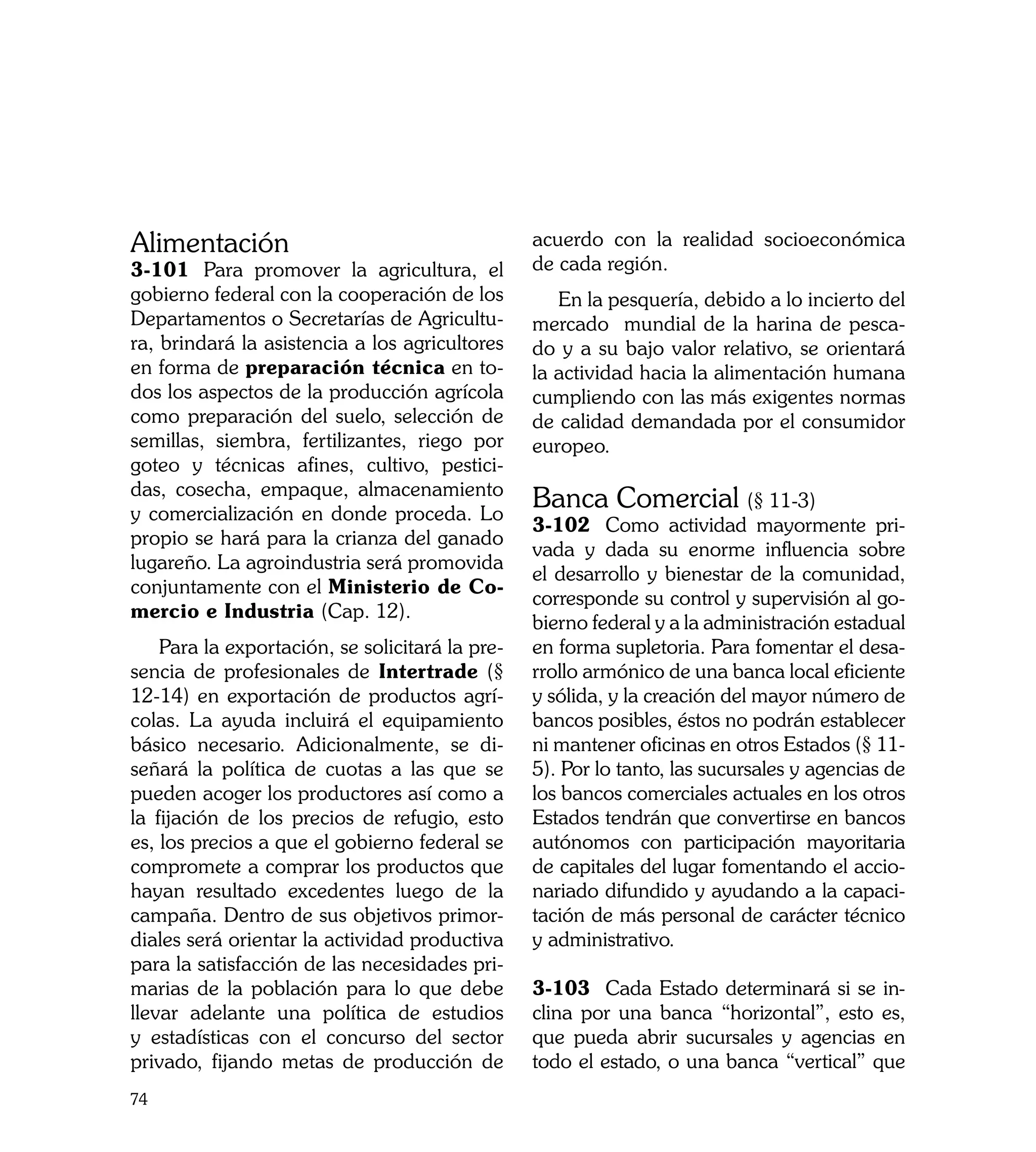 Alimentación                                     acuerdo con la realidad socioeconómica
3-101	 Para promover la agricultura, el          de cada región.
gobierno federal con la cooperación de los          En la pesquería, debido a lo incierto del
Departamentos o Secretarías de Agricultu-        mercado mundial de la harina de pesca-
ra, brindará la asistencia a los agricultores    do y a su bajo valor relativo, se orientará
en forma de preparación técnica en to-           la actividad hacia la alimentación humana
dos los aspectos de la producción agrícola       cumpliendo con las más exigentes normas
como preparación del suelo, selección de         de calidad demandada por el consumidor
semillas, siembra, fertilizantes, riego por      europeo.
goteo y técnicas afines, cultivo, pestici-
das, cosecha, empaque, almacenamiento
y comercialización en donde proceda. Lo
                                                 Banca Comercial (§ 11-3)
                                                 3-102	 Como actividad mayormente pri-
propio se hará para la crianza del ganado
                                                 vada y dada su enorme influencia sobre
lugareño. La agroindustria será promovida
                                                 el desarrollo y bienestar de la comunidad,
conjuntamente con el Ministerio de Co-
                                                 corresponde su control y supervisión al go-
mercio e Industria (Cap. 12).
                                                 bierno federal y a la administración estadual
    Para la exportación, se solicitará la pre-   en forma supletoria. Para fomentar el desa-
sencia de profesionales de Intertrade (§         rrollo armónico de una banca local eficiente
12-14) en exportación de productos agrí-         y sólida, y la creación del mayor número de
colas. La ayuda incluirá el equipamiento         bancos posibles, éstos no podrán establecer
básico necesario. Adicionalmente, se di-         ni mantener oficinas en otros Estados (§ 11-
señará la política de cuotas a las que se        5). Por lo tanto, las sucursales y agencias de
pueden acoger los productores así como a         los bancos comerciales actuales en los otros
la fijación de los precios de refugio, esto      Estados tendrán que convertirse en bancos
es, los precios a que el gobierno federal se     autónomos con participación mayoritaria
compromete a comprar los productos que           de capitales del lugar fomentando el accio-
hayan resultado excedentes luego de la           nariado difundido y ayudando a la capaci-
campaña. Dentro de sus objetivos primor-         tación de más personal de carácter técnico
diales será orientar la actividad productiva     y administrativo.
para la satisfacción de las necesidades pri-
marias de la población para lo que debe          3-103	 Cada Estado determinará si se in-
llevar adelante una política de estudios         clina por una banca “horizontal”, esto es,
y estadísticas con el concurso del sector        que pueda abrir sucursales y agencias en
privado, fijando metas de producción de          todo el estado, o una banca “vertical” que
74
 