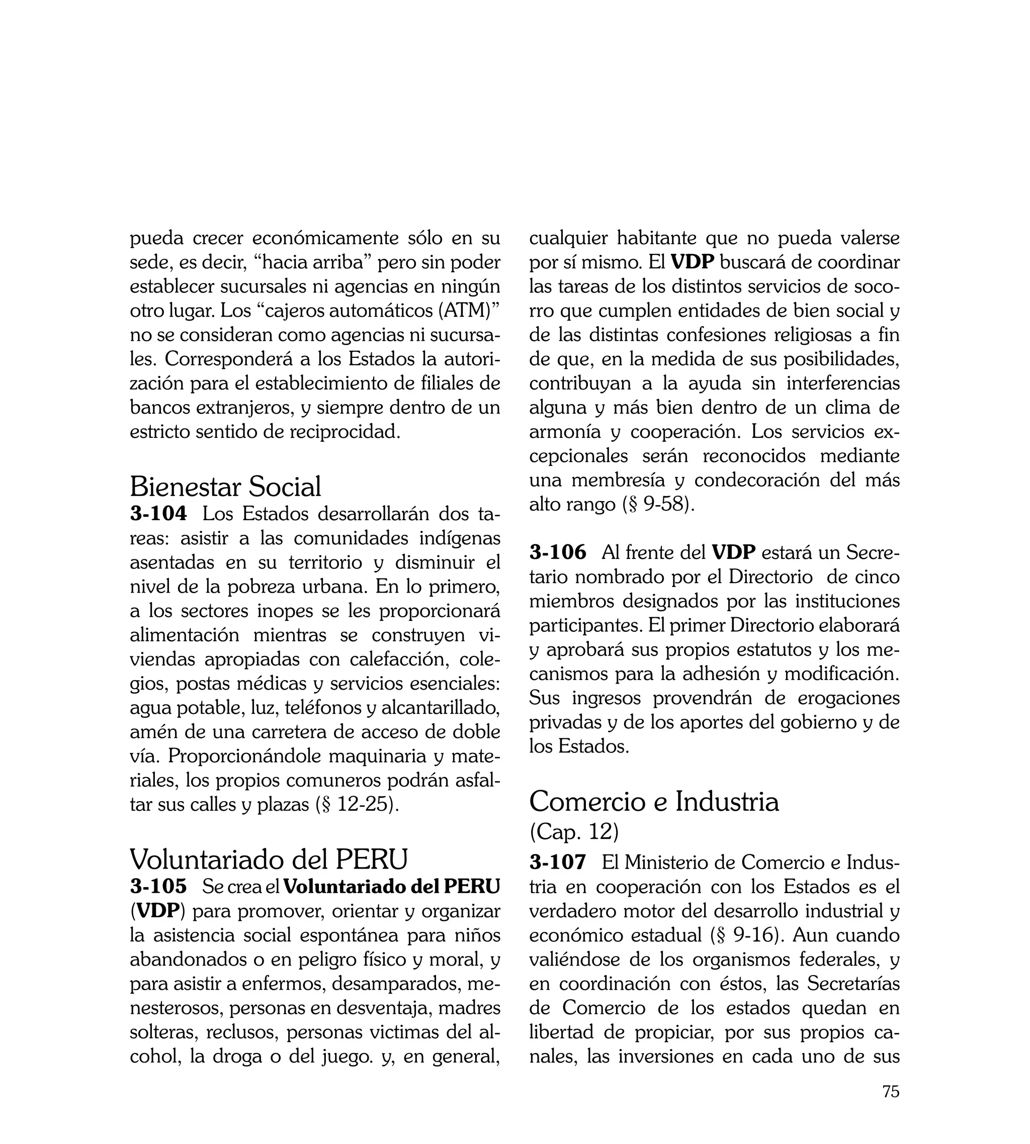 pueda crecer económicamente sólo en su           cualquier habitante que no pueda valerse
sede, es decir, “hacia arriba” pero sin poder    por sí mismo. El VDP buscará de coordinar
establecer sucursales ni agencias en ningún      las tareas de los distintos servicios de soco-
otro lugar. Los “cajeros automáticos (ATM)”      rro que cumplen entidades de bien social y
no se consideran como agencias ni sucursa-       de las distintas confesiones religiosas a fin
les. Corresponderá a los Estados la autori-      de que, en la medida de sus posibilidades,
zación para el establecimiento de filiales de    contribuyan a la ayuda sin interferencias
bancos extranjeros, y siempre dentro de un       alguna y más bien dentro de un clima de
estricto sentido de reciprocidad.                armonía y cooperación. Los servicios ex-
                                                 cepcionales serán reconocidos mediante
Bienestar Social                                 una membresía y condecoración del más
3-104	 Los Estados desarrollarán dos ta-         alto rango (§ 9-58).
reas: asistir a las comunidades indígenas
asentadas en su territorio y disminuir el        3-106	 Al frente del VDP estará un Secre-
nivel de la pobreza urbana. En lo primero,       tario nombrado por el Directorio de cinco
a los sectores inopes se les proporcionará       miembros designados por las instituciones
alimentación mientras se construyen vi-          participantes. El primer Directorio elaborará
viendas apropiadas con calefacción, cole-        y aprobará sus propios estatutos y los me-
gios, postas médicas y servicios esenciales:     canismos para la adhesión y modificación.
agua potable, luz, teléfonos y alcantarillado,   Sus ingresos provendrán de erogaciones
amén de una carretera de acceso de doble         privadas y de los aportes del gobierno y de
vía. Proporcionándole maquinaria y mate-         los Estados.
riales, los propios comuneros podrán asfal-
tar sus calles y plazas (§ 12-25).               Comercio e Industria
                                                 (Cap. 12)
Voluntariado del PERU                            3-107	 El Ministerio de Comercio e Indus-
3-105	 Se crea el Voluntariado del PERU          tria en cooperación con los Estados es el
(VDP) para promover, orientar y organizar        verdadero motor del desarrollo industrial y
la asistencia social espontánea para niños       económico estadual (§ 9-16). Aun cuando
abandonados o en peligro físico y moral, y       valiéndose de los organismos federales, y
para asistir a enfermos, desamparados, me-       en coordinación con éstos, las Secretarías
nesterosos, personas en desventaja, madres       de Comercio de los estados quedan en
solteras, reclusos, personas victimas del al-    libertad de propiciar, por sus propios ca-
cohol, la droga o del juego. y, en general,      nales, las inversiones en cada uno de sus
                                                                                            75
 