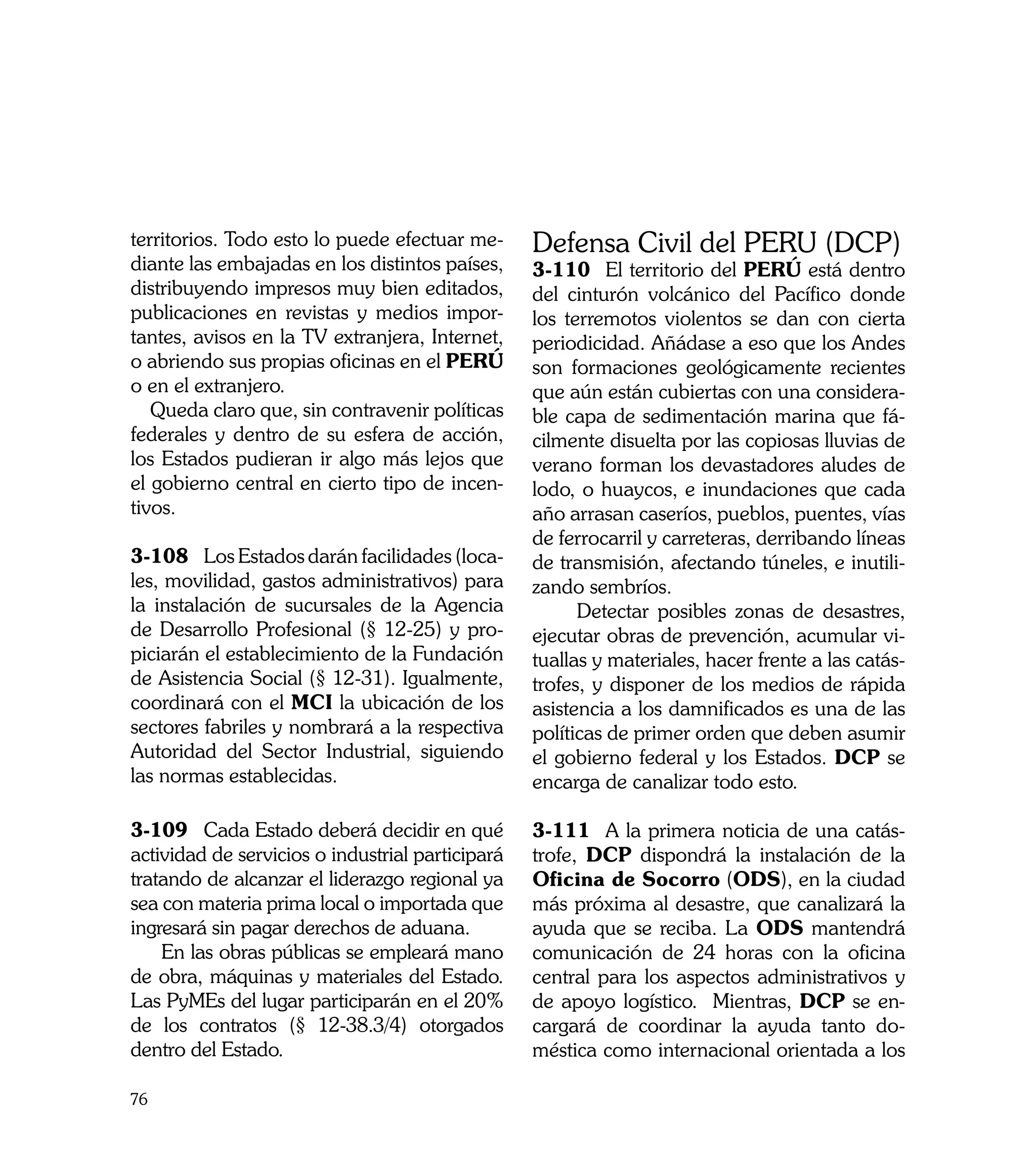 territorios. Todo esto lo puede efectuar me-      Defensa Civil del PERU (DCP)
diante las embajadas en los distintos países,     3-110	 El territorio del PERÚ está dentro
distribuyendo impresos muy bien editados,         del cinturón volcánico del Pacífico donde
publicaciones en revistas y medios impor-         los terremotos violentos se dan con cierta
tantes, avisos en la TV extranjera, Internet,     periodicidad. Añádase a eso que los Andes
o abriendo sus propias oficinas en el PERÚ        son formaciones geológicamente recientes
o en el extranjero.                               que aún están cubiertas con una considera-
   Queda claro que, sin contravenir políticas     ble capa de sedimentación marina que fá-
federales y dentro de su esfera de acción,        cilmente disuelta por las copiosas lluvias de
los Estados pudieran ir algo más lejos que        verano forman los devastadores aludes de
el gobierno central en cierto tipo de incen-      lodo, o huaycos, e inundaciones que cada
tivos.                                            año arrasan caseríos, pueblos, puentes, vías
                                                  de ferrocarril y carreteras, derribando líneas
3-108	 Los Estados darán facilidades (loca-       de transmisión, afectando túneles, e inutili-
les, movilidad, gastos administrativos) para      zando sembríos.
la instalación de sucursales de la Agencia              Detectar posibles zonas de desastres,
de Desarrollo Profesional (§ 12-25) y pro-        ejecutar obras de prevención, acumular vi-
piciarán el establecimiento de la Fundación       tuallas y materiales, hacer frente a las catás-
de Asistencia Social (§ 12-31). Igualmente,       trofes, y disponer de los medios de rápida
coordinará con el MCI la ubicación de los         asistencia a los damnificados es una de las
sectores fabriles y nombrará a la respectiva      políticas de primer orden que deben asumir
Autoridad del Sector Industrial, siguiendo        el gobierno federal y los Estados. DCP se
las normas establecidas.                          encarga de canalizar todo esto.

3-109	 Cada Estado deberá decidir en qué          3-111	 A la primera noticia de una catás-
actividad de servicios o industrial participará   trofe, DCP dispondrá la instalación de la
tratando de alcanzar el liderazgo regional ya     Oficina de Socorro (ODS), en la ciudad
sea con materia prima local o importada que       más próxima al desastre, que canalizará la
ingresará sin pagar derechos de aduana.           ayuda que se reciba. La ODS mantendrá
    En las obras públicas se empleará mano        comunicación de 24 horas con la oficina
de obra, máquinas y materiales del Estado.        central para los aspectos administrativos y
Las PyMEs del lugar participarán en el 20%        de apoyo logístico. Mientras, DCP se en-
de los contratos (§ 12-38.3/4) otorgados          cargará de coordinar la ayuda tanto do-
dentro del Estado.                                méstica como internacional orientada a los

76
 