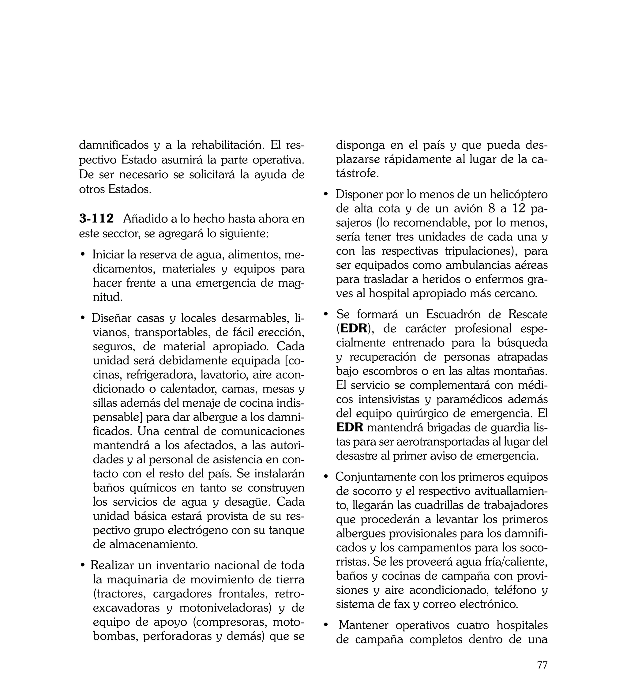damnificados y a la rehabilitación. El res-       disponga en el país y que pueda des-
pectivo Estado asumirá la parte operativa.        plazarse rápidamente al lugar de la ca-
De ser necesario se solicitará la ayuda de        tástrofe.
otros Estados.                                  • Disponer por lo menos de un helicóptero
                                                  de alta cota y de un avión 8 a 12 pa-
3-112	 Añadido a lo hecho hasta ahora en          sajeros (lo recomendable, por lo menos,
este secctor, se agregará lo siguiente:           sería tener tres unidades de cada una y
• Iniciar la reserva de agua, alimentos, me-      con las respectivas tripulaciones), para
  dicamentos, materiales y equipos para           ser equipados como ambulancias aéreas
  hacer frente a una emergencia de mag-           para trasladar a heridos o enfermos gra-
  nitud.                                          ves al hospital apropiado más cercano.

• Diseñar casas y locales desarmables, li-      • Se formará un Escuadrón de Rescate
  vianos, transportables, de fácil erección,      (EDR), de carácter profesional espe-
  seguros, de material apropiado. Cada            cialmente entrenado para la búsqueda
  unidad será debidamente equipada [co-           y recuperación de personas atrapadas
  cinas, refrigeradora, lavatorio, aire acon-     bajo escombros o en las altas montañas.
  dicionado o calentador, camas, mesas y          El servicio se complementará con médi-
  sillas además del menaje de cocina indis-       cos intensivistas y paramédicos además
  pensable] para dar albergue a los damni-        del equipo quirúrgico de emergencia. El
  ficados. Una central de comunicaciones          EDR mantendrá brigadas de guardia lis-
  mantendrá a los afectados, a las autori-        tas para ser aerotransportadas al lugar del
  dades y al personal de asistencia en con-       desastre al primer aviso de emergencia.
  tacto con el resto del país. Se instalarán    • Conjuntamente con los primeros equipos
  baños químicos en tanto se construyen           de socorro y el respectivo avituallamien-
  los servicios de agua y desagüe. Cada           to, llegarán las cuadrillas de trabajadores
  unidad básica estará provista de su res-        que procederán a levantar los primeros
  pectivo grupo electrógeno con su tanque         albergues provisionales para los damnifi-
  de almacenamiento.                              cados y los campamentos para los soco-
• Realizar un inventario nacional de toda         rristas. Se les proveerá agua fría/caliente,
  la maquinaria de movimiento de tierra           baños y cocinas de campaña con provi-
  (tractores, cargadores frontales, retro-        siones y aire acondicionado, teléfono y
  excavadoras y motoniveladoras) y de             sistema de fax y correo electrónico.
  equipo de apoyo (compresoras, moto-           • Mantener operativos cuatro hospitales
  bombas, perforadoras y demás) que se            de campaña completos dentro de una

                                                                                           77
 