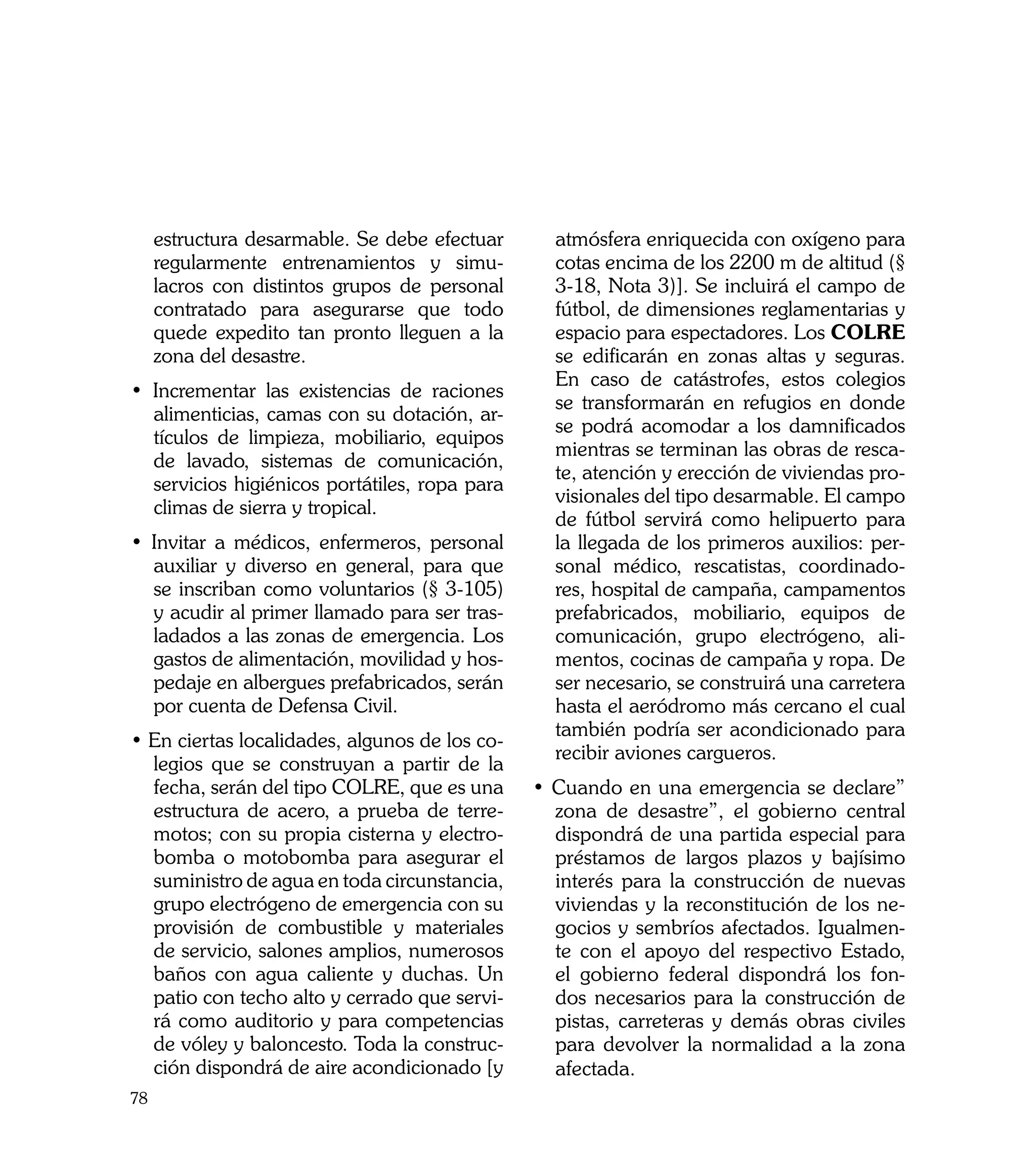 estructura desarmable. Se debe efectuar     atmósfera enriquecida con oxígeno para
     regularmente entrenamientos y simu-         cotas encima de los 2200 m de altitud (§
     lacros con distintos grupos de personal     3-18, Nota 3)]. Se incluirá el campo de
     contratado para asegurarse que todo         fútbol, de dimensiones reglamentarias y
     quede expedito tan pronto lleguen a la      espacio para espectadores. Los COLRE
     zona del desastre.                          se edificarán en zonas altas y seguras.
                                                 En caso de catástrofes, estos colegios
• Incrementar las existencias de raciones
                                                 se transformarán en refugios en donde
  alimenticias, camas con su dotación, ar-
                                                 se podrá acomodar a los damnificados
  tículos de limpieza, mobiliario, equipos
                                                 mientras se terminan las obras de resca-
  de lavado, sistemas de comunicación,
                                                 te, atención y erección de viviendas pro-
  servicios higiénicos portátiles, ropa para
                                                 visionales del tipo desarmable. El campo
  climas de sierra y tropical.
                                                 de fútbol servirá como helipuerto para
• Invitar a médicos, enfermeros, personal        la llegada de los primeros auxilios: per-
  auxiliar y diverso en general, para que        sonal médico, rescatistas, coordinado-
  se inscriban como voluntarios (§ 3-105)        res, hospital de campaña, campamentos
  y acudir al primer llamado para ser tras-      prefabricados, mobiliario, equipos de
  ladados a las zonas de emergencia. Los         comunicación, grupo electrógeno, ali-
  gastos de alimentación, movilidad y hos-       mentos, cocinas de campaña y ropa. De
  pedaje en albergues prefabricados, serán       ser necesario, se construirá una carretera
  por cuenta de Defensa Civil.                   hasta el aeródromo más cercano el cual
                                                 también podría ser acondicionado para
• En ciertas localidades, algunos de los co-
                                                 recibir aviones cargueros.
  legios que se construyan a partir de la
  fecha, serán del tipo COLRE, que es una      • Cuando en una emergencia se declare”
  estructura de acero, a prueba de terre-        zona de desastre”, el gobierno central
  motos; con su propia cisterna y electro-       dispondrá de una partida especial para
  bomba o motobomba para asegurar el             préstamos de largos plazos y bajísimo
  suministro de agua en toda circunstancia,      interés para la construcción de nuevas
  grupo electrógeno de emergencia con su         viviendas y la reconstitución de los ne-
  provisión de combustible y materiales          gocios y sembríos afectados. Igualmen-
  de servicio, salones amplios, numerosos        te con el apoyo del respectivo Estado,
  baños con agua caliente y duchas. Un           el gobierno federal dispondrá los fon-
  patio con techo alto y cerrado que servi-      dos necesarios para la construcción de
  rá como auditorio y para competencias          pistas, carreteras y demás obras civiles
  de vóley y baloncesto. Toda la construc-       para devolver la normalidad a la zona
  ción dispondrá de aire acondicionado [y        afectada.
78
 