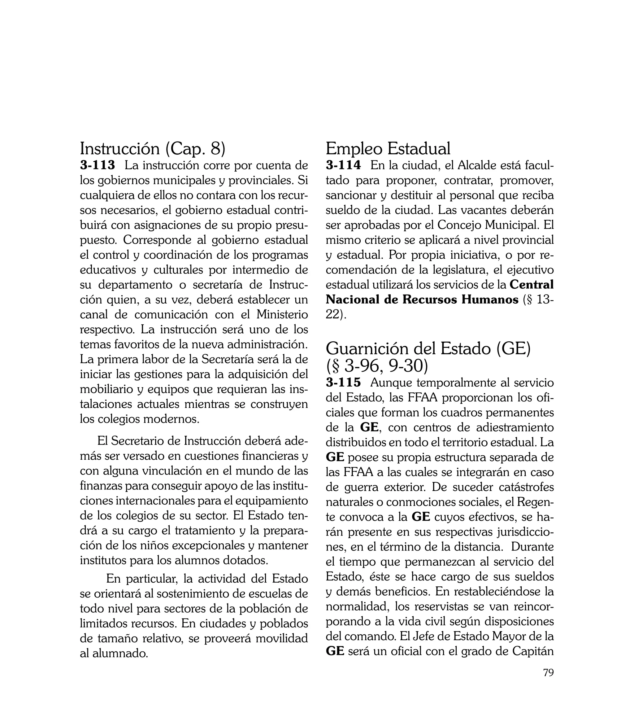 Instrucción (Cap. 8)                            Empleo Estadual
3-113	 La instrucción corre por cuenta de       3-114	 En la ciudad, el Alcalde está facul-
los gobiernos municipales y provinciales. Si    tado para proponer, contratar, promover,
cualquiera de ellos no contara con los recur-   sancionar y destituir al personal que reciba
sos necesarios, el gobierno estadual contri-    sueldo de la ciudad. Las vacantes deberán
buirá con asignaciones de su propio presu-      ser aprobadas por el Concejo Municipal. El
puesto. Corresponde al gobierno estadual        mismo criterio se aplicará a nivel provincial
el control y coordinación de los programas      y estadual. Por propia iniciativa, o por re-
educativos y culturales por intermedio de       comendación de la legislatura, el ejecutivo
su departamento o secretaría de Instruc-        estadual utilizará los servicios de la Central
ción quien, a su vez, deberá establecer un      Nacional de Recursos Humanos (§ 13-
canal de comunicación con el Ministerio         22).
respectivo. La instrucción será uno de los
temas favoritos de la nueva administración.     Guarnición del Estado (GE)
La primera labor de la Secretaría será la de
iniciar las gestiones para la adquisición del
                                                (§ 3-96, 9-30)
                                                3-115	 Aunque temporalmente al servicio
mobiliario y equipos que requieran las ins-
                                                del Estado, las FFAA proporcionan los ofi-
talaciones actuales mientras se construyen
                                                ciales que forman los cuadros permanentes
los colegios modernos.
                                                de la GE, con centros de adiestramiento
    El Secretario de Instrucción deberá ade-    distribuidos en todo el territorio estadual. La
más ser versado en cuestiones financieras y     GE posee su propia estructura separada de
con alguna vinculación en el mundo de las       las FFAA a las cuales se integrarán en caso
finanzas para conseguir apoyo de las institu-   de guerra exterior. De suceder catástrofes
ciones internacionales para el equipamiento     naturales o conmociones sociales, el Regen-
de los colegios de su sector. El Estado ten-    te convoca a la GE cuyos efectivos, se ha-
drá a su cargo el tratamiento y la prepara-     rán presente en sus respectivas jurisdiccio-
ción de los niños excepcionales y mantener      nes, en el término de la distancia. Durante
institutos para los alumnos dotados.            el tiempo que permanezcan al servicio del
      En particular, la actividad del Estado    Estado, éste se hace cargo de sus sueldos
se orientará al sostenimiento de escuelas de    y demás beneficios. En restableciéndose la
todo nivel para sectores de la población de     normalidad, los reservistas se van reincor-
limitados recursos. En ciudades y poblados      porando a la vida civil según disposiciones
de tamaño relativo, se proveerá movilidad       del comando. El Jefe de Estado Mayor de la
al alumnado.                                    GE será un oficial con el grado de Capitán
                                                                                            79
 