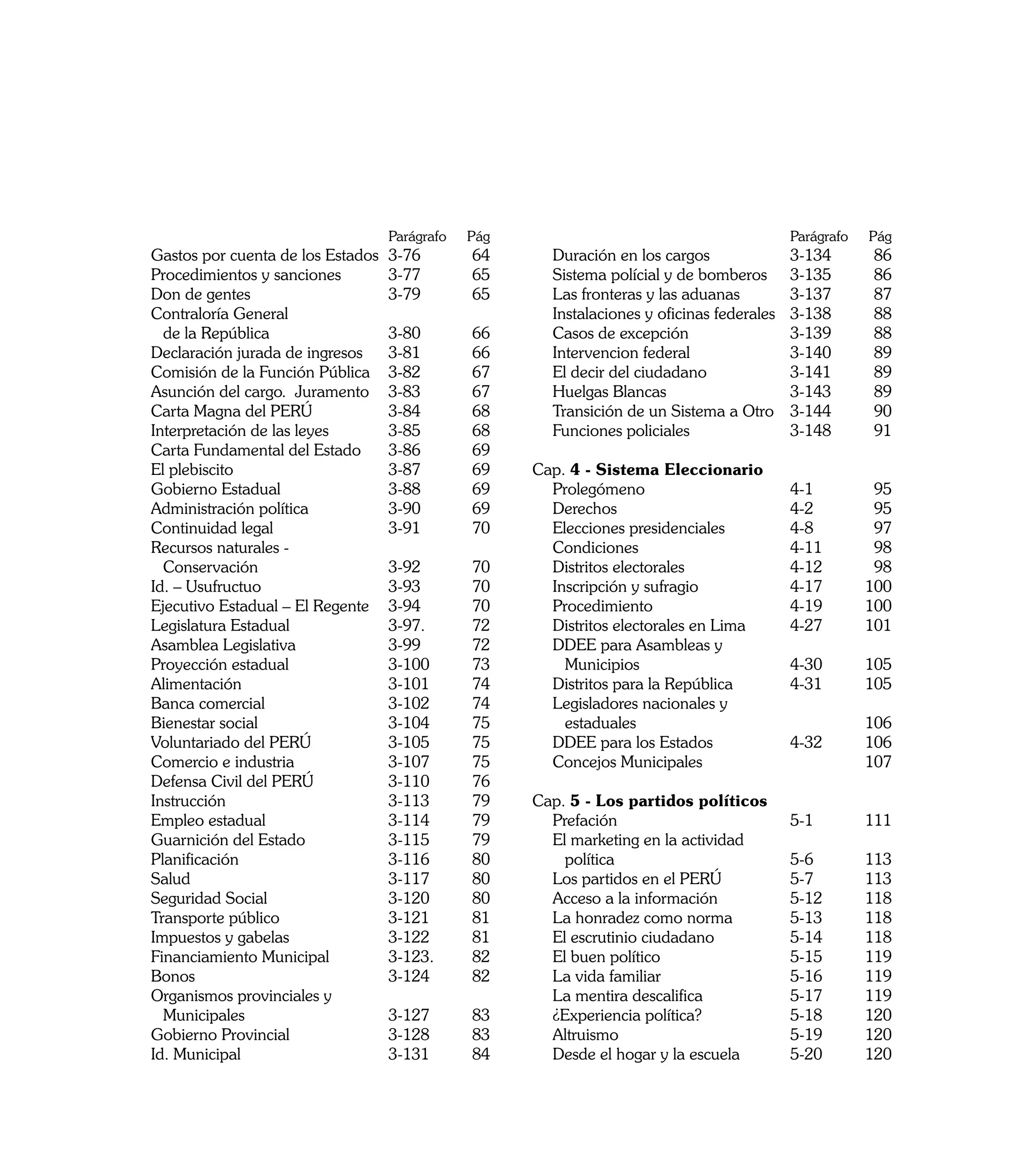 Parágrafo   	Pág   			                                       Parágrafo   	Pág
	 Gastos por cuenta de los Estados	   3-76 	       64    	   Duración en los cargos	               3-134 	      86
	 Procedimientos y sanciones	         3-77 	       65    	   Sistema polícial y de bomberos	       3-135 	      86
	 Don de gentes	                      3-79 	       65    	   Las fronteras y las aduanas	          3-137 	      87
	 Contraloría General                                    	   Instalaciones y oficinas federales	   3-138 	      88
		 de la República	                   3-80 	       66    	   Casos de excepción	                   3-139 	      88 		
	 Declaración jurada de ingresos	     3-81 	       66    	   Intervencion federal	                 3-140 	      89
	 Comisión de la Función Pública	     3-82 	       67    	   El decir del ciudadano	               3-141	       89
	 Asunción del cargo. Juramento	      3-83 	       67    	   Huelgas Blancas	                      3-143	       89
	 Carta Magna del PERÚ	               3-84 	       68    	   Transición de un Sistema a Otro	      3-144	       90
	 Interpretación de las leyes	        3-85 	       68    	   Funciones policiales 	                3-148	       91
	 Carta Fundamental del Estado	       3-86 	       69
	 El plebiscito	                      3-87 	       69    Cap. 4 - Sistema Eleccionario		
	 Gobierno Estadual	                  3-88	        69    	 Prolegómeno	                   4-1 	                 95
	 Administración política	            3-90 	       69    	 Derechos	                      4-2 	                 95
	 Continuidad legal 	                 3-91 	       70    	 Elecciones presidenciales	     4-8 	                 97
	 Recursos naturales -                                   	 Condiciones	                   4-11 	                98
		 Conservación	                      3-92 	       70    	 Distritos electorales	         4-12 	                98
	 Id. – Usufructuo	                   3-93 	       70    	 Inscripción y sufragio	        4-17 	               100
	 Ejecutivo Estadual – El Regente	    3-94 	       70    	 Procedimiento	                 4-19 	               100
	 Legislatura Estadual	               3-97. 	      72    	 Distritos electorales en Lima	 4-27 	               101
	 Asamblea Legislativa	               3-99 	       72    	 DDEE para Asambleas y
	 Proyección estadual	                3-100 	      73    		 Municipios	                   4-30	                105
	 Alimentación	                       3-101 	      74    	 Distritos para la República	   4-31	                105
	 Banca comercial	                    3-102 	      74    	 Legisladores nacionales y
	 Bienestar social	                   3-104	       75    		 estaduales	                    	                   106
	 Voluntariado del PERÚ	              3-105 	      75    	 DDEE para los Estados 	        4-32	                106
	 Comercio e industria	               3-107 	      75    	 Concejos Municipales 		                             107
	 Defensa Civil del PERÚ	             3-110 	      76
	 Instrucción	                        3-113 	      79    Cap. 5 - Los partidos políticos 		
	 Empleo estadual	                    3-114 	      79    	 Prefación	                      5-1 	               111
	 Guarnición del Estado	              3-115 	      79    	 El marketing en la actividad
	 Planificación	                      3-116 	      80    		 política	                      5-6 	               113
	 Salud	                              3-117 	      80    	 Los partidos en el PERÚ	        5-7	                113
	 Seguridad Social	                   3-120 	      80    	 Acceso a la información	        5-12	               118
	 Transporte público	                 3-121 	      81    	 La honradez como norma	         5-13	               118
	 Impuestos y gabelas	                3-122 	      81    	 El escrutinio ciudadano 	       5-14 	              118
	 Financiamiento Municipal	           3-123.	      82    	 El buen político 	              5-15 	              119
	 Bonos	                              3-124	       82    	 La vida familiar	               5-16 	              119
	 Organismos provinciales y                              	 La mentira descalifica	         5-17	               119
		 Municipales	                       3-127 	      83    	 ¿Experiencia política?	         5-18 	              120 		
	 Gobierno Provincial	                3-128 	      83    	 Altruismo	                      5-19	               120
	 Id. Municipal	                      3-131 	      84    	 Desde el hogar y la escuela	    5-20	               120

8
 