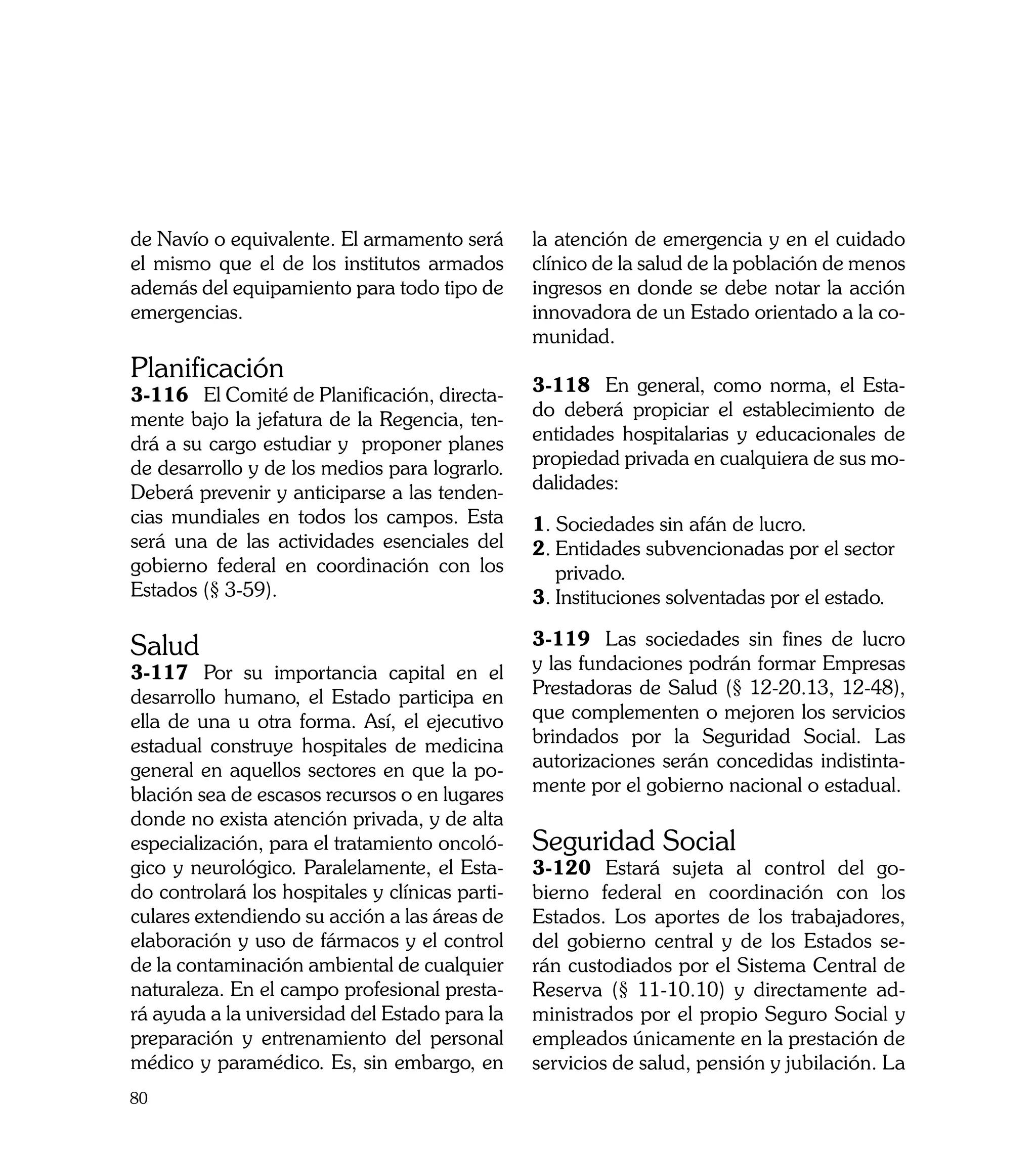de Navío o equivalente. El armamento será        la atención de emergencia y en el cuidado
el mismo que el de los institutos armados        clínico de la salud de la población de menos
además del equipamiento para todo tipo de        ingresos en donde se debe notar la acción
emergencias.                                     innovadora de un Estado orientado a la co-
                                                 munidad.
Planificación
3-116	 El Comité de Planificación, directa-      3-118	 En general, como norma, el Esta-
mente bajo la jefatura de la Regencia, ten-      do deberá propiciar el establecimiento de
drá a su cargo estudiar y proponer planes        entidades hospitalarias y educacionales de
de desarrollo y de los medios para lograrlo.     propiedad privada en cualquiera de sus mo-
Deberá prevenir y anticiparse a las tenden-      dalidades:
cias mundiales en todos los campos. Esta         1. Sociedades sin afán de lucro.
será una de las actividades esenciales del       2.	Entidades subvencionadas por el sector
gobierno federal en coordinación con los            privado.
Estados (§ 3-59).                                3.	Instituciones solventadas por el estado.

Salud                                            3-119	 Las sociedades sin fines de lucro
3-117	 Por su importancia capital en el          y las fundaciones podrán formar Empresas
desarrollo humano, el Estado participa en        Prestadoras de Salud (§ 12-20.13, 12-48),
ella de una u otra forma. Así, el ejecutivo      que complementen o mejoren los servicios
estadual construye hospitales de medicina        brindados por la Seguridad Social. Las
general en aquellos sectores en que la po-       autorizaciones serán concedidas indistinta-
blación sea de escasos recursos o en lugares     mente por el gobierno nacional o estadual.
donde no exista atención privada, y de alta
especialización, para el tratamiento oncoló-     Seguridad Social
gico y neurológico. Paralelamente, el Esta-      3-120	 Estará sujeta al control del go-
do controlará los hospitales y clínicas parti-   bierno federal en coordinación con los
culares extendiendo su acción a las áreas de     Estados. Los aportes de los trabajadores,
elaboración y uso de fármacos y el control       del gobierno central y de los Estados se-
de la contaminación ambiental de cualquier       rán custodiados por el Sistema Central de
naturaleza. En el campo profesional presta-      Reserva (§ 11-10.10) y directamente ad-
rá ayuda a la universidad del Estado para la     ministrados por el propio Seguro Social y
preparación y entrenamiento del personal         empleados únicamente en la prestación de
médico y paramédico. Es, sin embargo, en         servicios de salud, pensión y jubilación. La
80
 