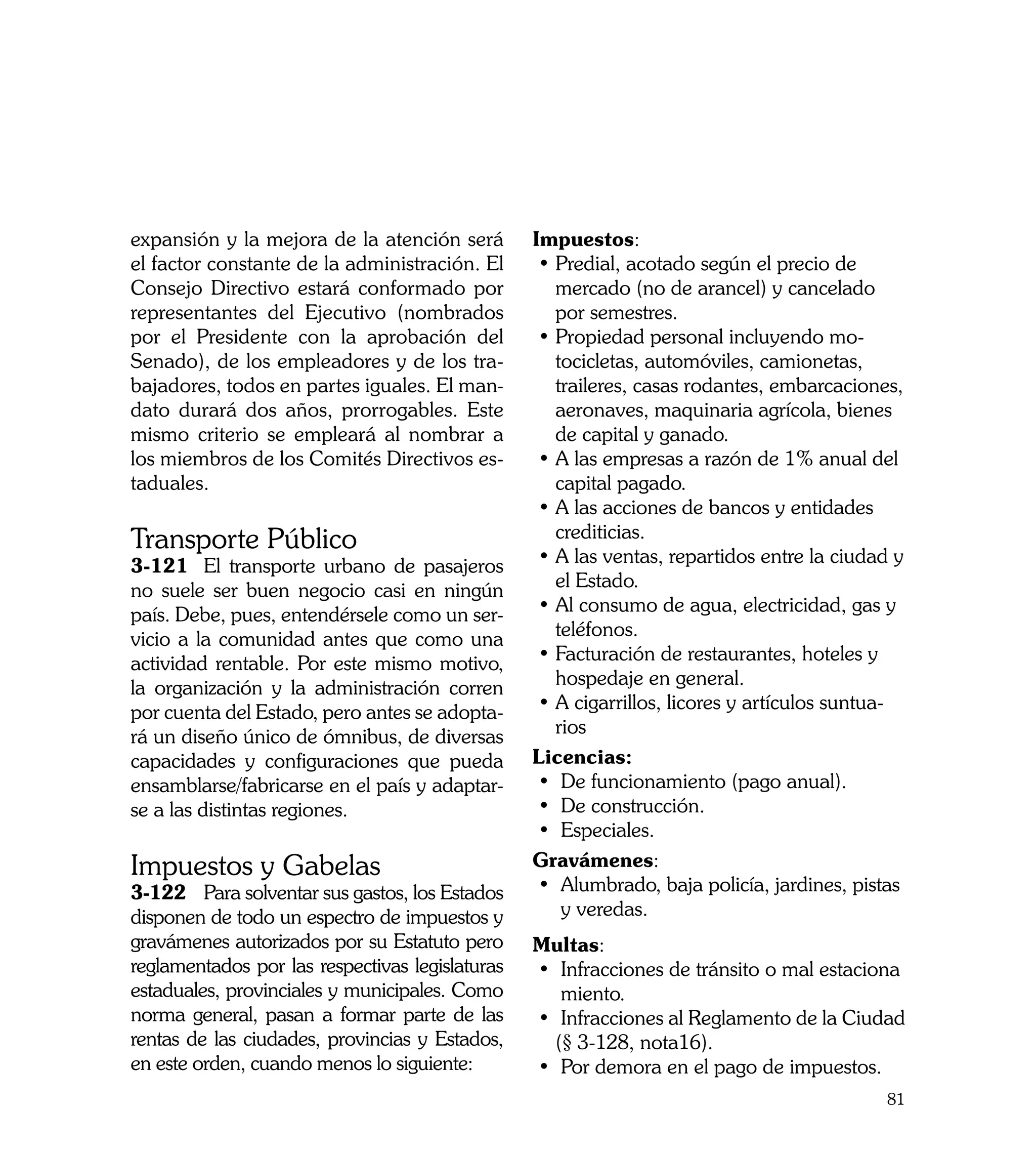 expansión y la mejora de la atención será        Impuestos:
el factor constante de la administración. El      • Predial, acotado según el precio de
Consejo Directivo estará conformado por             mercado (no de arancel) y cancelado
representantes del Ejecutivo (nombrados             por semestres.
por el Presidente con la aprobación del           • Propiedad personal incluyendo mo-
Senado), de los empleadores y de los tra-           tocicletas, automóviles, camionetas,
bajadores, todos en partes iguales. El man-         traileres, casas rodantes, embarcaciones,
dato durará dos años, prorrogables. Este            aeronaves, maquinaria agrícola, bienes
mismo criterio se empleará al nombrar a             de capital y ganado.
los miembros de los Comités Directivos es-        • A las empresas a razón de 1% anual del
taduales.                                           capital pagado.
                                                  • A las acciones de bancos y entidades
Transporte Público                                  crediticias.
3-121	 El transporte urbano de pasajeros          • A las ventas, repartidos entre la ciudad y
no suele ser buen negocio casi en ningún            el Estado.
país. Debe, pues, entendérsele como un ser-       • Al consumo de agua, electricidad, gas y
vicio a la comunidad antes que como una             teléfonos.
actividad rentable. Por este mismo motivo,        • Facturación de restaurantes, hoteles y
la organización y la administración corren          hospedaje en general.
por cuenta del Estado, pero antes se adopta-      • A cigarrillos, licores y artículos suntua-
rá un diseño único de ómnibus, de diversas          rios
capacidades y configuraciones que pueda          Licencias:
ensamblarse/fabricarse en el país y adaptar-      • 	De funcionamiento (pago anual).
se a las distintas regiones.                      • 	De construcción.
                                                  • 	Especiales.
Impuestos y Gabelas                              Gravámenes:
3-122	 Para solventar sus gastos, los Estados     • 	Alumbrado, baja policía, jardines, pistas 	
disponen de todo un espectro de impuestos y      	 y veredas.
gravámenes autorizados por su Estatuto pero      Multas:
reglamentados por las respectivas legislaturas   • 	Infracciones de tránsito o mal estaciona	
estaduales, provinciales y municipales. Como       	miento.
norma general, pasan a formar parte de las       • 	Infracciones al Reglamento de la Ciudad
rentas de las ciudades, provincias y Estados,      (§ 3-128, nota16).
en este orden, cuando menos lo siguiente:        • 	Por demora en el pago de impuestos.
                                                                                             81
 