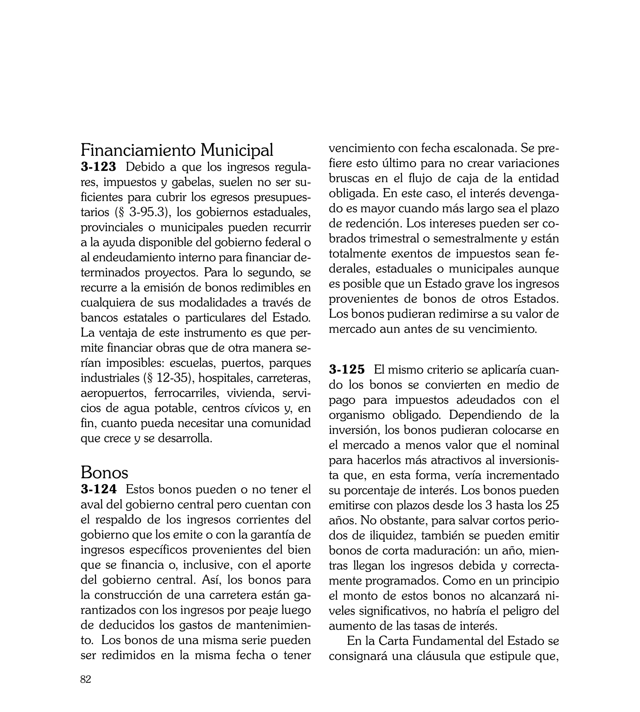 Financiamiento Municipal                          vencimiento con fecha escalonada. Se pre-
3-123	 Debido a que los ingresos regula-          fiere esto último para no crear variaciones
res, impuestos y gabelas, suelen no ser su-       bruscas en el flujo de caja de la entidad
ficientes para cubrir los egresos presupues-      obligada. En este caso, el interés devenga-
tarios (§ 3-95.3), los gobiernos estaduales,      do es mayor cuando más largo sea el plazo
provinciales o municipales pueden recurrir        de redención. Los intereses pueden ser co-
a la ayuda disponible del gobierno federal o      brados trimestral o semestralmente y están
al endeudamiento interno para financiar de-       totalmente exentos de impuestos sean fe-
terminados proyectos. Para lo segundo, se         derales, estaduales o municipales aunque
recurre a la emisión de bonos redimibles en       es posible que un Estado grave los ingresos
cualquiera de sus modalidades a través de         provenientes de bonos de otros Estados.
bancos estatales o particulares del Estado.       Los bonos pudieran redimirse a su valor de
La ventaja de este instrumento es que per-        mercado aun antes de su vencimiento.
mite financiar obras que de otra manera se-
rían imposibles: escuelas, puertos, parques
                                                  3-125	 El mismo criterio se aplicaría cuan-
industriales (§ 12-35), hospitales, carreteras,
                                                  do los bonos se convierten en medio de
aeropuertos, ferrocarriles, vivienda, servi-
                                                  pago para impuestos adeudados con el
cios de agua potable, centros cívicos y, en
                                                  organismo obligado. Dependiendo de la
fin, cuanto pueda necesitar una comunidad
                                                  inversión, los bonos pudieran colocarse en
que crece y se desarrolla.
                                                  el mercado a menos valor que el nominal
                                                  para hacerlos más atractivos al inversionis-
Bonos                                             ta que, en esta forma, vería incrementado
3-124	 Estos bonos pueden o no tener el           su porcentaje de interés. Los bonos pueden
aval del gobierno central pero cuentan con        emitirse con plazos desde los 3 hasta los 25
el respaldo de los ingresos corrientes del        años. No obstante, para salvar cortos perio-
gobierno que los emite o con la garantía de       dos de iliquidez, también se pueden emitir
ingresos específicos provenientes del bien        bonos de corta maduración: un año, mien-
que se financia o, inclusive, con el aporte       tras llegan los ingresos debida y correcta-
del gobierno central. Así, los bonos para         mente programados. Como en un principio
la construcción de una carretera están ga-        el monto de estos bonos no alcanzará ni-
rantizados con los ingresos por peaje luego       veles significativos, no habría el peligro del
de deducidos los gastos de mantenimien-           aumento de las tasas de interés.
to. Los bonos de una misma serie pueden               En la Carta Fundamental del Estado se
ser redimidos en la misma fecha o tener           consignará una cláusula que estipule que,
82
 