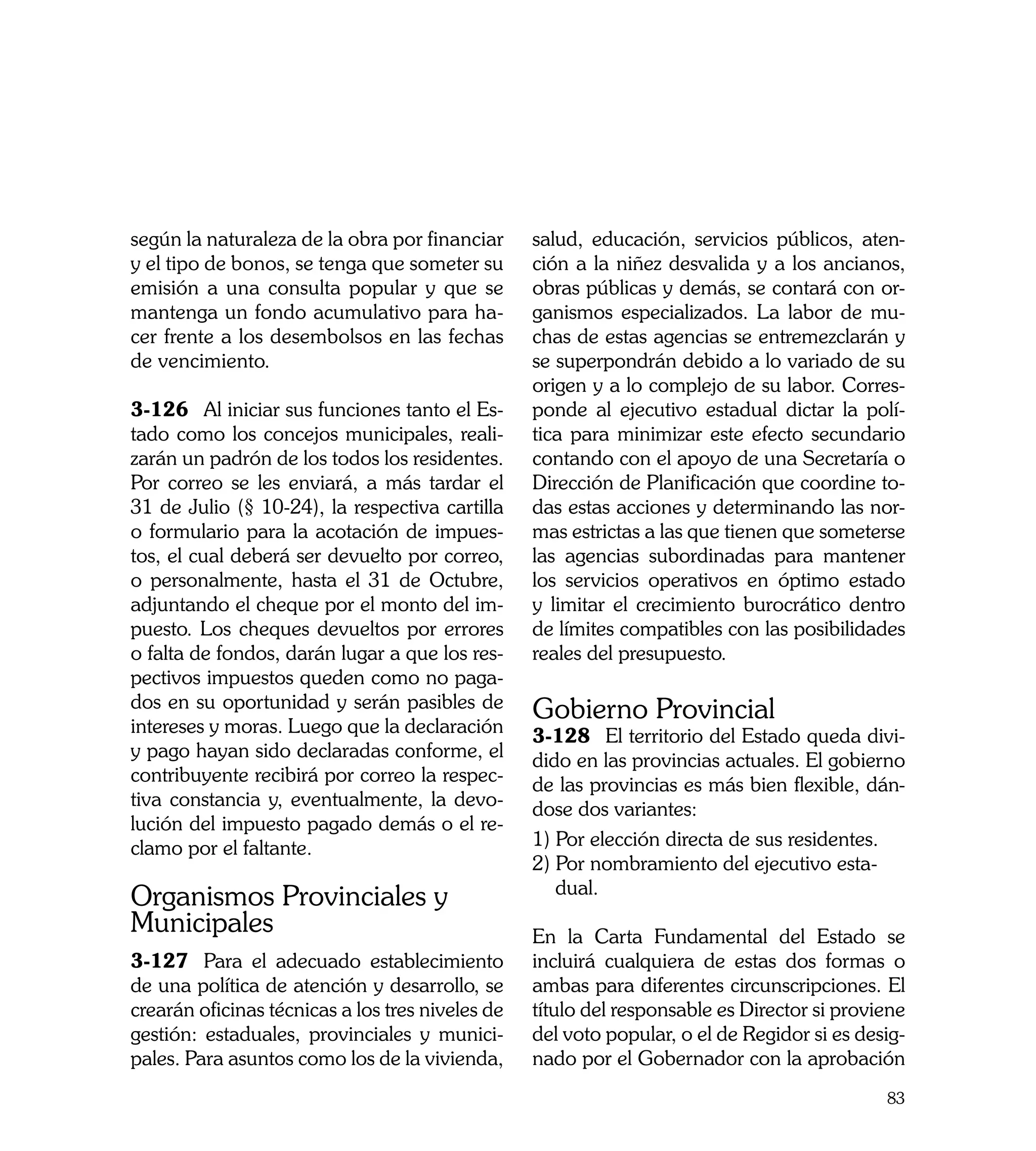 según la naturaleza de la obra por financiar      salud, educación, servicios públicos, aten-
y el tipo de bonos, se tenga que someter su       ción a la niñez desvalida y a los ancianos,
emisión a una consulta popular y que se           obras públicas y demás, se contará con or-
mantenga un fondo acumulativo para ha-            ganismos especializados. La labor de mu-
cer frente a los desembolsos en las fechas        chas de estas agencias se entremezclarán y
de vencimiento.                                   se superpondrán debido a lo variado de su
                                                  origen y a lo complejo de su labor. Corres-
3-126	 Al iniciar sus funciones tanto el Es-      ponde al ejecutivo estadual dictar la polí-
tado como los concejos municipales, reali-        tica para minimizar este efecto secundario
zarán un padrón de los todos los residentes.      contando con el apoyo de una Secretaría o
Por correo se les enviará, a más tardar el        Dirección de Planificación que coordine to-
31 de Julio (§ 10-24), la respectiva cartilla     das estas acciones y determinando las nor-
o formulario para la acotación de impues-         mas estrictas a las que tienen que someterse
tos, el cual deberá ser devuelto por correo,      las agencias subordinadas para mantener
o personalmente, hasta el 31 de Octubre,          los servicios operativos en óptimo estado
adjuntando el cheque por el monto del im-         y limitar el crecimiento burocrático dentro
puesto. Los cheques devueltos por errores         de límites compatibles con las posibilidades
o falta de fondos, darán lugar a que los res-     reales del presupuesto.
pectivos impuestos queden como no paga-
dos en su oportunidad y serán pasibles de         Gobierno Provincial
intereses y moras. Luego que la declaración       3-128	 El territorio del Estado queda divi-
y pago hayan sido declaradas conforme, el         dido en las provincias actuales. El gobierno
contribuyente recibirá por correo la respec-      de las provincias es más bien flexible, dán-
tiva constancia y, eventualmente, la devo-        dose dos variantes:
lución del impuesto pagado demás o el re-
clamo por el faltante.                            1) Por elección directa de sus residentes.
                                                  2) Por nombramiento del ejecutivo esta-
                                                     dual.
Organismos Provinciales y
Municipales                                       En la Carta Fundamental del Estado se
3-127	 Para el adecuado establecimiento           incluirá cualquiera de estas dos formas o
de una política de atención y desarrollo, se      ambas para diferentes circunscripciones. El
crearán oficinas técnicas a los tres niveles de   título del responsable es Director si proviene
gestión: estaduales, provinciales y munici-       del voto popular, o el de Regidor si es desig-
pales. Para asuntos como los de la vivienda,      nado por el Gobernador con la aprobación
                                                                                             83
 