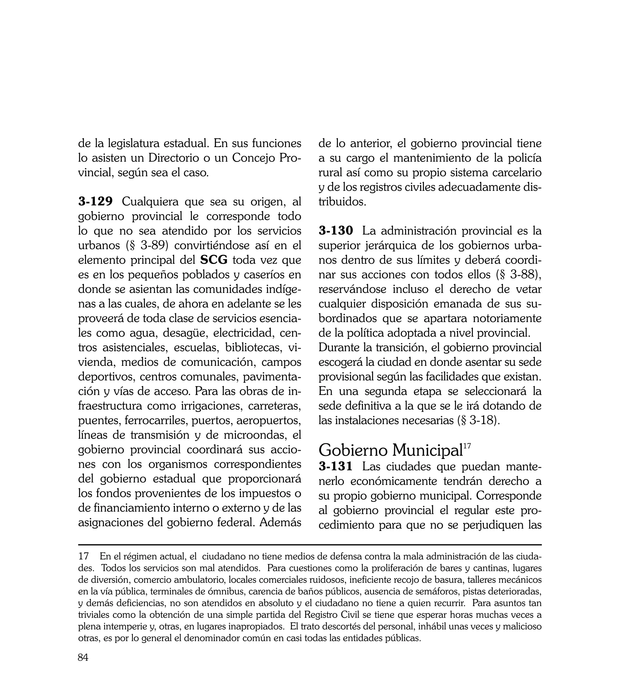 de la legislatura estadual. En sus funciones               de lo anterior, el gobierno provincial tiene
lo asisten un Directorio o un Concejo Pro-                 a su cargo el mantenimiento de la policía
vincial, según sea el caso.                                rural así como su propio sistema carcelario
                                                           y de los registros civiles adecuadamente dis-
3-129	 Cualquiera que sea su origen, al                    tribuidos.
gobierno provincial le corresponde todo
lo que no sea atendido por los servicios                   3-130	 La administración provincial es la
urbanos (§ 3-89) convirtiéndose así en el                  superior jerárquica de los gobiernos urba-
elemento principal del SCG toda vez que                    nos dentro de sus límites y deberá coordi-
es en los pequeños poblados y caseríos en                  nar sus acciones con todos ellos (§ 3-88),
donde se asientan las comunidades indíge-                  reservándose incluso el derecho de vetar
nas a las cuales, de ahora en adelante se les              cualquier disposición emanada de sus su-
proveerá de toda clase de servicios esencia-               bordinados que se apartara notoriamente
les como agua, desagüe, electricidad, cen-                 de la política adoptada a nivel provincial.
tros asistenciales, escuelas, bibliotecas, vi-             Durante la transición, el gobierno provincial
vienda, medios de comunicación, campos                     escogerá la ciudad en donde asentar su sede
deportivos, centros comunales, pavimenta-                  provisional según las facilidades que existan.
ción y vías de acceso. Para las obras de in-               En una segunda etapa se seleccionará la
fraestructura como irrigaciones, carreteras,               sede definitiva a la que se le irá dotando de
puentes, ferrocarriles, puertos, aeropuertos,              las instalaciones necesarias (§ 3-18).
líneas de transmisión y de microondas, el
gobierno provincial coordinará sus accio-                  Gobierno Municipal17
nes con los organismos correspondientes                    3-131	 Las ciudades que puedan mante-
del gobierno estadual que proporcionará                    nerlo económicamente tendrán derecho a
los fondos provenientes de los impuestos o                 su propio gobierno municipal. Corresponde
de financiamiento interno o externo y de las               al gobierno provincial el regular este pro-
asignaciones del gobierno federal. Además                  cedimiento para que no se perjudiquen las

17 En el régimen actual, el ciudadano no tiene medios de defensa contra la mala administración de las ciuda-
des. Todos los servicios son mal atendidos. Para cuestiones como la proliferación de bares y cantinas, lugares
de diversión, comercio ambulatorio, locales comerciales ruidosos, ineficiente recojo de basura, talleres mecánicos
en la vía pública, terminales de ómnibus, carencia de baños públicos, ausencia de semáforos, pistas deterioradas,
y demás deficiencias, no son atendidos en absoluto y el ciudadano no tiene a quien recurrir. Para asuntos tan
triviales como la obtención de una simple partida del Registro Civil se tiene que esperar horas muchas veces a
plena intemperie y, otras, en lugares inapropiados. El trato descortés del personal, inhábil unas veces y malicioso
otras, es por lo general el denominador común en casi todas las entidades públicas.

84
 