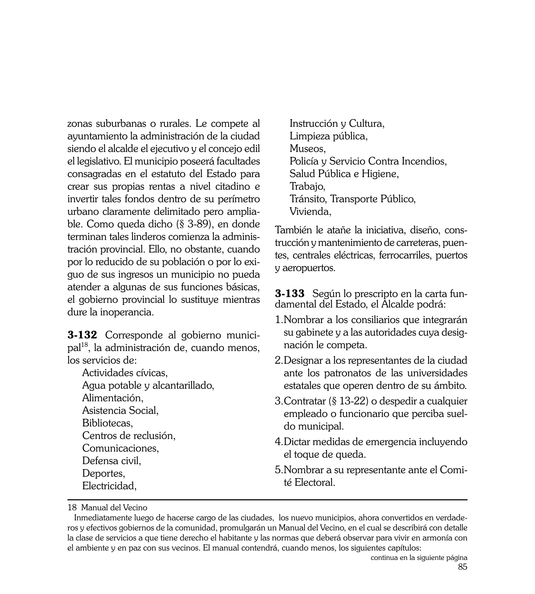 zonas suburbanas o rurales. Le compete al                     Instrucción y Cultura,
ayuntamiento la administración de la ciudad                   Limpieza pública,
siendo el alcalde el ejecutivo y el concejo edil              Museos,
el legislativo. El municipio poseerá facultades               Policía y Servicio Contra Incendios,
consagradas en el estatuto del Estado para                    Salud Pública e Higiene,
crear sus propias rentas a nivel citadino e                   Trabajo,
invertir tales fondos dentro de su perímetro                  Tránsito, Transporte Público,
urbano claramente delimitado pero amplia-                     Vivienda,
ble. Como queda dicho (§ 3-89), en donde
                                                          También le atañe la iniciativa, diseño, cons-
terminan tales linderos comienza la adminis-
                                                          trucción y mantenimiento de carreteras, puen-
tración provincial. Ello, no obstante, cuando
                                                          tes, centrales eléctricas, ferrocarriles, puertos
por lo reducido de su población o por lo exi-
                                                          y aeropuertos.
guo de sus ingresos un municipio no pueda
atender a algunas de sus funciones básicas,
                                                          3-133	 Según lo prescripto en la carta fun-
el gobierno provincial lo sustituye mientras              damental del Estado, el Alcalde podrá:
dure la inoperancia.
                                                          1.	 ombrar a los consiliarios que integrarán
                                                            N
3-132	 Corresponde al gobierno munici-                      su gabinete y a las autoridades cuya desig-
pal18, la administración de, cuando menos,                  nación le competa.
los servicios de:                                         2.	 esignar a los representantes de la ciudad
                                                            D
    Actividades cívicas,                                    ante los patronatos de las universidades
    Agua potable y alcantarillado,                          estatales que operen dentro de su ámbito.
    Alimentación,                                         3.	 ontratar (§ 13-22) o despedir a cualquier
                                                            C
    Asistencia Social,                                      empleado o funcionario que perciba suel-
    Bibliotecas,                                            do municipal.
    Centros de reclusión,
                                                          4.	 ictar medidas de emergencia incluyendo
                                                            D
    Comunicaciones,
                                                            el toque de queda.
    Defensa civil,
    Deportes,                                             5.	 ombrar a su representante ante el Comi-
                                                            N
    Electricidad,                                           té Electoral.

18 Manual del Vecino
  Inmediatamente luego de hacerse cargo de las ciudades, los nuevo municipios, ahora convertidos en verdade-
ros y efectivos gobiernos de la comunidad, promulgarán un Manual del Vecino, en el cual se describirá con detalle
la clase de servicios a que tiene derecho el habitante y las normas que deberá observar para vivir en armonía con
el ambiente y en paz con sus vecinos. El manual contendrá, cuando menos, los siguientes capítulos:
                                                                                     continua en la siguiente página
                                                                                                                 85
 