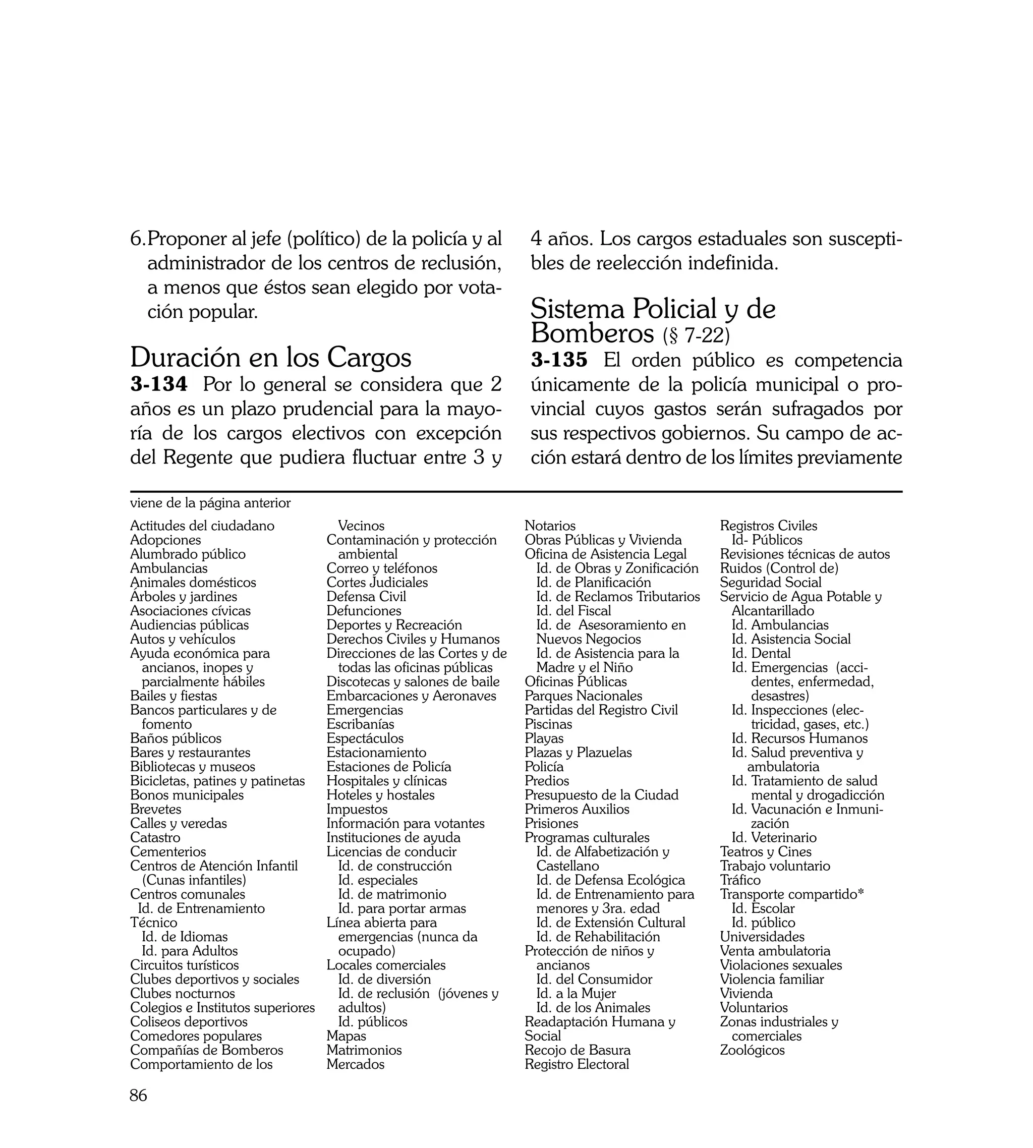 6.	 roponer al jefe (político) de la policía y al
  P                                                                 4 años. Los cargos estaduales son suscepti-
  administrador de los centros de reclusión,                        bles de reelección indefinida.
  a menos que éstos sean elegido por vota-
  ción popular.                                                     Sistema Policial y de
                                                                    Bomberos (§ 7-22)
Duración en los Cargos                                              3-135	 El orden público es competencia
3-134	 Por lo general se considera que 2                            únicamente de la policía municipal o pro-
años es un plazo prudencial para la mayo-                           vincial cuyos gastos serán sufragados por
ría de los cargos electivos con excepción                           sus respectivos gobiernos. Su campo de ac-
del Regente que pudiera fluctuar entre 3 y                          ción estará dentro de los límites previamente

viene de la página anterior
Actitudes del ciudadano              Vecinos                        Notarios                        Registros Civiles
Adopciones	                        Contaminación y protección       Obras Públicas y Vivienda         Id- Públicos
Alumbrado público                    ambiental                      Oficina de Asistencia Legal     Revisiones técnicas de autos
Ambulancias	                       Correo y teléfonos                 Id. de Obras y Zonificación   Ruidos (Control de)
Animales domésticos                Cortes Judiciales                  Id. de Planificación          Seguridad Social
Árboles y jardines                 Defensa Civil                      Id. de Reclamos Tributarios   Servicio de Agua Potable y
Asociaciones cívicas               Defunciones                        Id. del Fiscal                  Alcantarillado
Audiencias públicas                Deportes y Recreación              Id. de Asesoramiento en         Id. Ambulancias
Autos y vehículos                  Derechos Civiles y Humanos         Nuevos Negocios                 Id. Asistencia Social
Ayuda económica para               Direcciones de las Cortes y de     Id. de Asistencia para la       Id. Dental
  ancianos, inopes y                 todas las oficinas públicas      Madre y el Niño                 Id. Emergencias (acci-
  parcialmente hábiles             Discotecas y salones de baile    Oficinas Públicas                     dentes, enfermedad,
Bailes y fiestas                   Embarcaciones y Aeronaves        Parques Nacionales                    desastres)
Bancos particulares y de           Emergencias                      Partidas del Registro Civil       Id. Inspecciones (elec-
  fomento                          Escribanías                      Piscinas                              tricidad, gases, etc.)
Baños públicos	                    Espectáculos                     Playas                            Id. Recursos Humanos
Bares y restaurantes               Estacionamiento                  Plazas y Plazuelas                Id. Salud preventiva y
Bibliotecas y museos               Estaciones de Policía            Policía                              ambulatoria
Bicicletas, patines y patinetas    Hospitales y clínicas            Predios                           Id. Tratamiento de salud
Bonos municipales                  Hoteles y hostales               Presupuesto de la Ciudad              mental y drogadicción
Brevetes                           Impuestos                        Primeros Auxilios                 Id. Vacunación e Inmuni-
Calles y veredas                   Información para votantes        Prisiones                             zación
Catastro                           Instituciones de ayuda           Programas culturales              Id. Veterinario
Cementerios                        Licencias de conducir              Id. de Alfabetización y       Teatros y Cines
Centros de Atención Infantil 	       Id. de construcción              Castellano                    Trabajo voluntario
  (Cunas infantiles)                 Id. especiales                   Id. de Defensa Ecológica      Tráfico
Centros comunales                    Id. de matrimonio                Id. de Entrenamiento para     Transporte compartido*
 Id. de Entrenamiento                Id. para portar armas            menores y 3ra. edad             Id. Escolar
Técnico                            Línea abierta para                 Id. de Extensión Cultural       Id. público
  Id. de Idiomas                     emergencias (nunca da            Id. de Rehabilitación         Universidades
  Id. para Adultos                   ocupado)                       Protección de niños y           Venta ambulatoria
Circuitos turísticos               Locales comerciales                ancianos                      Violaciones sexuales
Clubes deportivos y sociales         Id. de diversión                 Id. del Consumidor            Violencia familiar
Clubes nocturnos                     Id. de reclusión (jóvenes y      Id. a la Mujer                Vivienda
Colegios e Institutos superiores     adultos)                         Id. de los Animales           Voluntarios
Coliseos deportivos                  Id. públicos                   Readaptación Humana y           Zonas industriales y
Comedores populares                Mapas                            Social                            comerciales
Compañías de Bomberos              Matrimonios                      Recojo de Basura                Zoológicos
Comportamiento de los              Mercados                         Registro Electoral

86
 