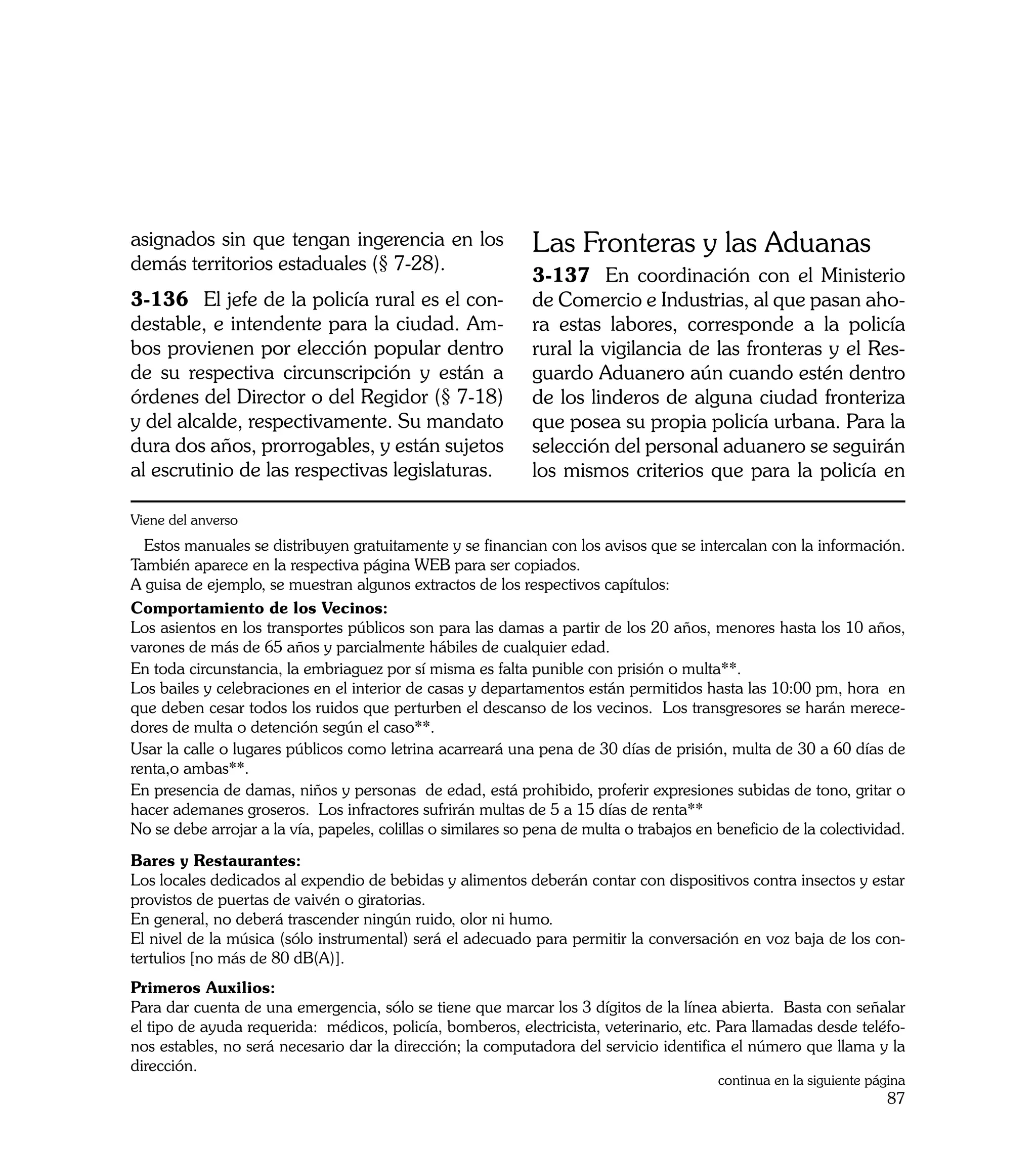 asignados sin que tengan ingerencia en los                   Las Fronteras y las Aduanas
demás territorios estaduales (§ 7-28).
                                                             3-137	 En coordinación con el Ministerio
3-136	 El jefe de la policía rural es el con-                de Comercio e Industrias, al que pasan aho-
destable, e intendente para la ciudad. Am-                   ra estas labores, corresponde a la policía
bos provienen por elección popular dentro                    rural la vigilancia de las fronteras y el Res-
de su respectiva circunscripción y están a                   guardo Aduanero aún cuando estén dentro
órdenes del Director o del Regidor (§ 7-18)                  de los linderos de alguna ciudad fronteriza
y del alcalde, respectivamente. Su mandato                   que posea su propia policía urbana. Para la
dura dos años, prorrogables, y están sujetos                 selección del personal aduanero se seguirán
al escrutinio de las respectivas legislaturas.               los mismos criterios que para la policía en

Viene del anverso
  Estos manuales se distribuyen gratuitamente y se financian con los avisos que se intercalan con la información.
También aparece en la respectiva página WEB para ser copiados.
A guisa de ejemplo, se muestran algunos extractos de los respectivos capítulos:
Comportamiento de los Vecinos:
Los asientos en los transportes públicos son para las damas a partir de los 20 años, menores hasta los 10 años,
varones de más de 65 años y parcialmente hábiles de cualquier edad.
En toda circunstancia, la embriaguez por sí misma es falta punible con prisión o multa**.
Los bailes y celebraciones en el interior de casas y departamentos están permitidos hasta las 10:00 pm, hora en
que deben cesar todos los ruidos que perturben el descanso de los vecinos. Los transgresores se harán merece-
dores de multa o detención según el caso**.
Usar la calle o lugares públicos como letrina acarreará una pena de 30 días de prisión, multa de 30 a 60 días de
renta,o ambas**.
En presencia de damas, niños y personas de edad, está prohibido, proferir expresiones subidas de tono, gritar o
hacer ademanes groseros. Los infractores sufrirán multas de 5 a 15 días de renta**
No se debe arrojar a la vía, papeles, colillas o similares so pena de multa o trabajos en beneficio de la colectividad.
Bares y Restaurantes:
Los locales dedicados al expendio de bebidas y alimentos deberán contar con dispositivos contra insectos y estar
provistos de puertas de vaivén o giratorias.
En general, no deberá trascender ningún ruido, olor ni humo.
El nivel de la música (sólo instrumental) será el adecuado para permitir la conversación en voz baja de los con-
tertulios [no más de 80 dB(A)].
Primeros Auxilios:
Para dar cuenta de una emergencia, sólo se tiene que marcar los 3 dígitos de la línea abierta. Basta con señalar
el tipo de ayuda requerida: médicos, policía, bomberos, electricista, veterinario, etc. Para llamadas desde teléfo-
nos estables, no será necesario dar la dirección; la computadora del servicio identifica el número que llama y la
dirección.
                                                                                          continua en la siguiente página
                                                                                                                      87
 