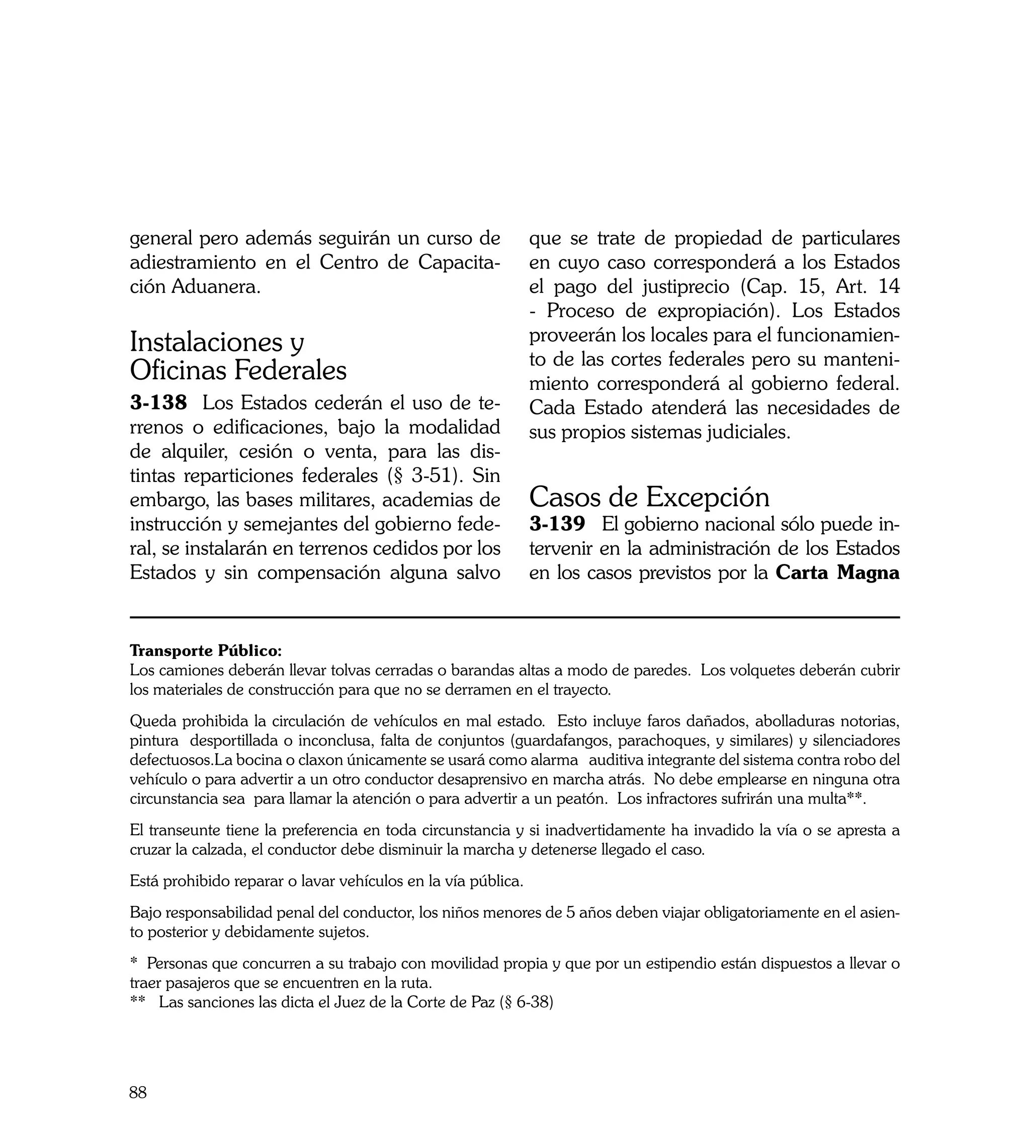 general pero además seguirán un curso de                      que se trate de propiedad de particulares
adiestramiento en el Centro de Capacita-                      en cuyo caso corresponderá a los Estados
ción Aduanera.                                                el pago del justiprecio (Cap. 15, Art. 14
                                                              - Proceso de expropiación). Los Estados
Instalaciones y                                               proveerán los locales para el funcionamien-
                                                              to de las cortes federales pero su manteni-
Oficinas Federales                                            miento corresponderá al gobierno federal.
3-138	 Los Estados cederán el uso de te-                      Cada Estado atenderá las necesidades de
rrenos o edificaciones, bajo la modalidad                     sus propios sistemas judiciales.
de alquiler, cesión o venta, para las dis-
tintas reparticiones federales (§ 3-51). Sin
embargo, las bases militares, academias de                    Casos de Excepción
instrucción y semejantes del gobierno fede-                   3-139	 El gobierno nacional sólo puede in-
ral, se instalarán en terrenos cedidos por los                tervenir en la administración de los Estados
Estados y sin compensación alguna salvo                       en los casos previstos por la Carta Magna


Transporte Público:
Los camiones deberán llevar tolvas cerradas o barandas altas a modo de paredes. Los volquetes deberán cubrir
los materiales de construcción para que no se derramen en el trayecto.
Queda prohibida la circulación de vehículos en mal estado. Esto incluye faros dañados, abolladuras notorias,
pintura desportillada o inconclusa, falta de conjuntos (guardafangos, parachoques, y similares) y silenciadores
defectuosos.La bocina o claxon únicamente se usará como alarma auditiva integrante del sistema contra robo del
vehículo o para advertir a un otro conductor desaprensivo en marcha atrás. No debe emplearse en ninguna otra
circunstancia sea para llamar la atención o para advertir a un peatón. Los infractores sufrirán una multa**.
El transeunte tiene la preferencia en toda circunstancia y si inadvertidamente ha invadido la vía o se apresta a
cruzar la calzada, el conductor debe disminuir la marcha y detenerse llegado el caso.
Está prohibido reparar o lavar vehículos en la vía pública.
Bajo responsabilidad penal del conductor, los niños menores de 5 años deben viajar obligatoriamente en el asien-
to posterior y debidamente sujetos.
* Personas que concurren a su trabajo con movilidad propia y que por un estipendio están dispuestos a llevar o
traer pasajeros que se encuentren en la ruta.
** Las sanciones las dicta el Juez de la Corte de Paz (§ 6-38)




88
 