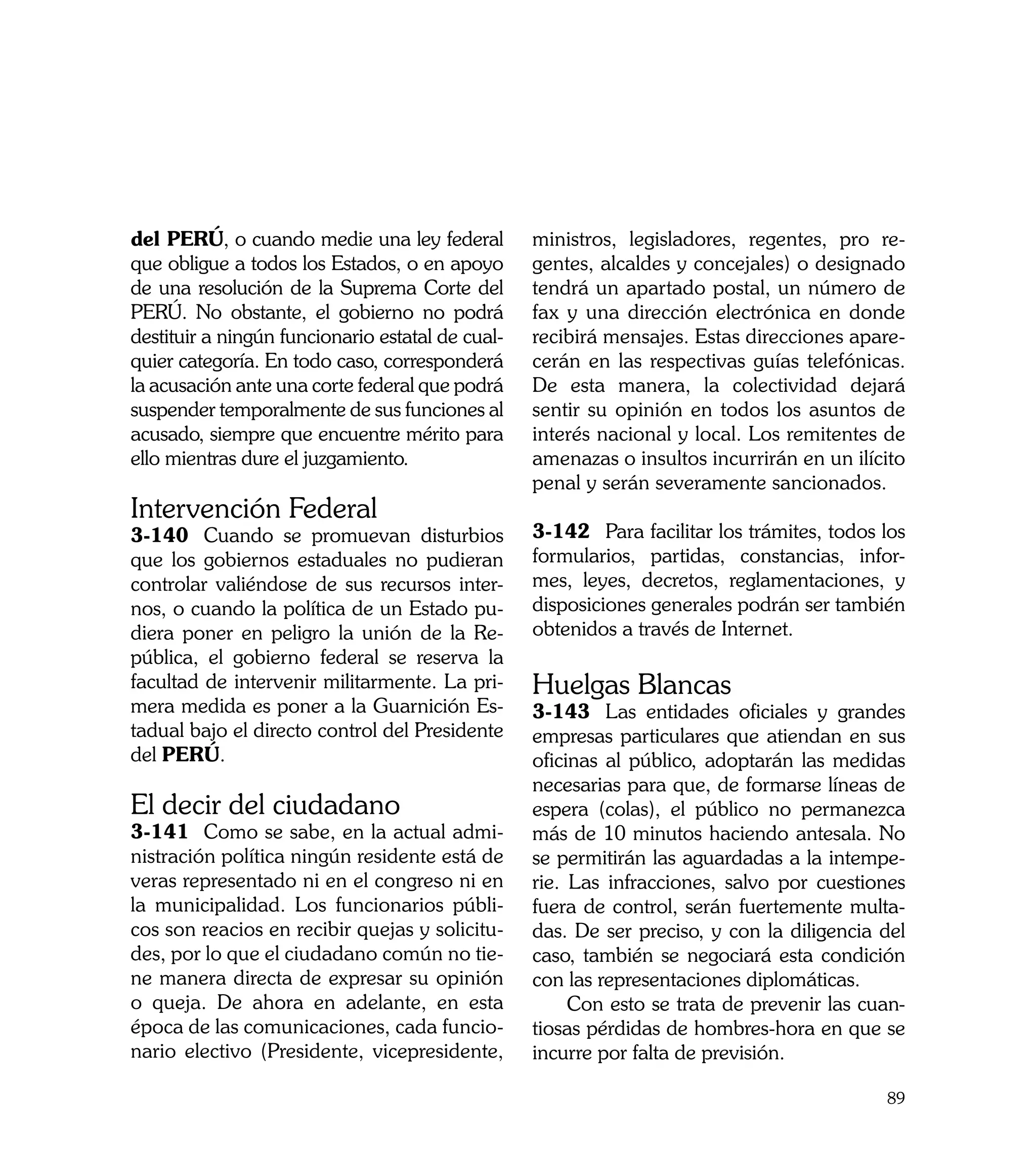 del PERÚ, o cuando medie una ley federal          ministros, legisladores, regentes, pro re-
que obligue a todos los Estados, o en apoyo       gentes, alcaldes y concejales) o designado
de una resolución de la Suprema Corte del         tendrá un apartado postal, un número de
PERÚ. No obstante, el gobierno no podrá           fax y una dirección electrónica en donde
destituir a ningún funcionario estatal de cual-   recibirá mensajes. Estas direcciones apare-
quier categoría. En todo caso, corresponderá      cerán en las respectivas guías telefónicas.
la acusación ante una corte federal que podrá     De esta manera, la colectividad dejará
suspender temporalmente de sus funciones al       sentir su opinión en todos los asuntos de
acusado, siempre que encuentre mérito para        interés nacional y local. Los remitentes de
ello mientras dure el juzgamiento.                amenazas o insultos incurrirán en un ilícito
                                                  penal y serán severamente sancionados.
Intervención Federal
3-140	 Cuando se promuevan disturbios             3-142	 Para facilitar los trámites, todos los
que los gobiernos estaduales no pudieran          formularios, partidas, constancias, infor-
controlar valiéndose de sus recursos inter-       mes, leyes, decretos, reglamentaciones, y
nos, o cuando la política de un Estado pu-        disposiciones generales podrán ser también
diera poner en peligro la unión de la Re-         obtenidos a través de Internet.
pública, el gobierno federal se reserva la
facultad de intervenir militarmente. La pri-      Huelgas Blancas
mera medida es poner a la Guarnición Es-          3-143	 Las entidades oficiales y grandes
tadual bajo el directo control del Presidente     empresas particulares que atiendan en sus
del PERÚ.                                         oficinas al público, adoptarán las medidas
                                                  necesarias para que, de formarse líneas de
El decir del ciudadano                            espera (colas), el público no permanezca
3-141	 Como se sabe, en la actual admi-           más de 10 minutos haciendo antesala. No
nistración política ningún residente está de      se permitirán las aguardadas a la intempe-
veras representado ni en el congreso ni en        rie. Las infracciones, salvo por cuestiones
la municipalidad. Los funcionarios públi-         fuera de control, serán fuertemente multa-
cos son reacios en recibir quejas y solicitu-     das. De ser preciso, y con la diligencia del
des, por lo que el ciudadano común no tie-        caso, también se negociará esta condición
ne manera directa de expresar su opinión          con las representaciones diplomáticas.
o queja. De ahora en adelante, en esta                 Con esto se trata de prevenir las cuan-
época de las comunicaciones, cada funcio-         tiosas pérdidas de hombres-hora en que se
nario electivo (Presidente, vicepresidente,       incurre por falta de previsión.

                                                                                            89
 