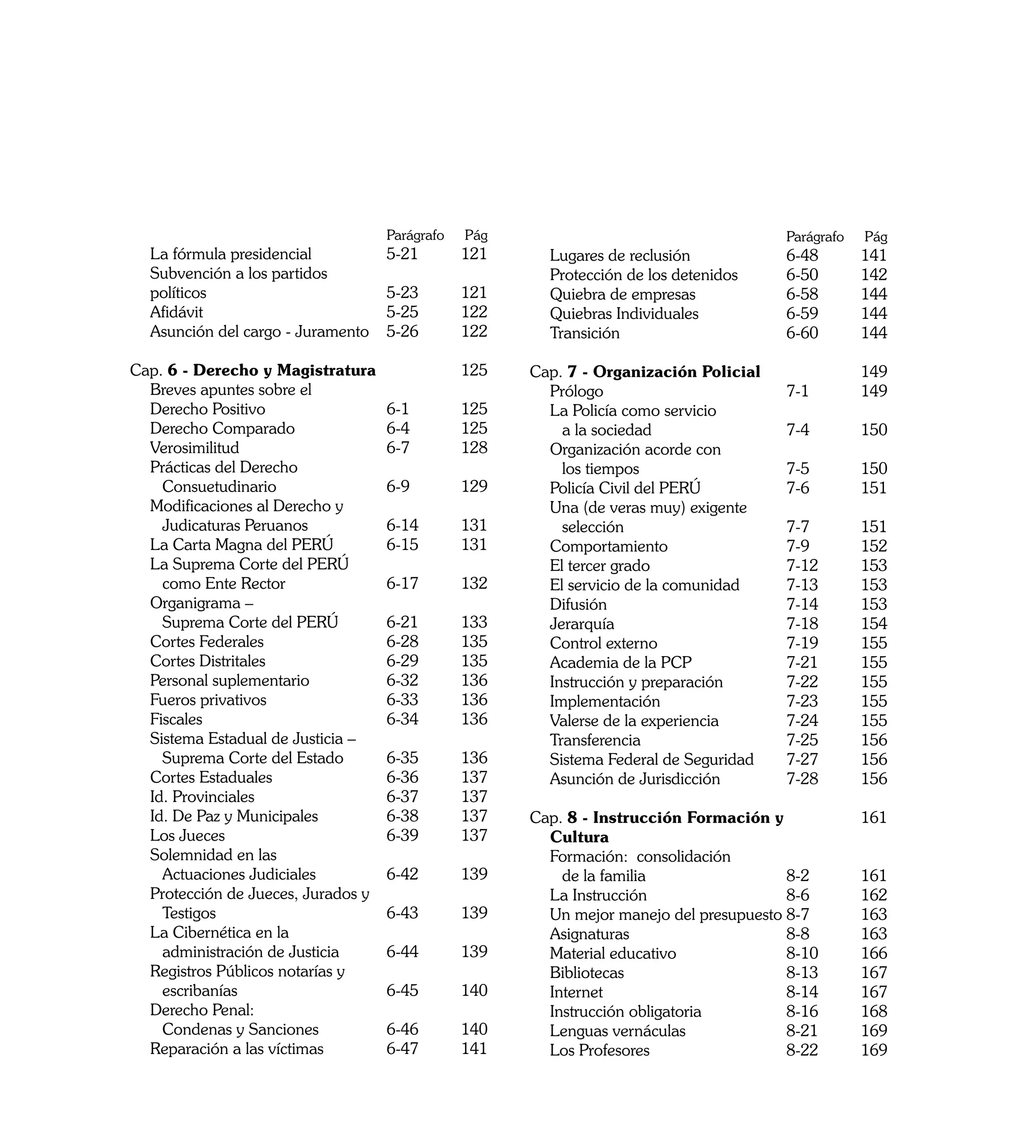 Parágrafo   	Pág   		                                 Parágrafo   	Pág
	   La fórmula presidencial 	          5-21	       121    	   Lugares de reclusión	          6-48 	      141
	   Subvención a los partidos                             	   Protección de los detenidos	   6-50 	      142
	   políticos	                         5-23 	      121    	   Quiebra de empresas	           6-58 	      144
	   Afidávit	                          5-25 	      122    	   Quiebras Individuales	         6-59 	      144
	   Asunción del cargo - Juramento 	   5-26 	      122    	   Transición	                    6-60 	      144

Cap. 6 - Derecho y Magistratura		                  125    Cap. 7 - Organización Policial		               149
	 Breves apuntes sobre el                                 	 Prólogo	                      7-1 	          149
	 Derecho Positivo 	              6-1 	            125    	 La Policía como servicio
	 Derecho Comparado	              6-4 	            125    		 a la sociedad	               7-4 	          150
	 Verosimilitud	                  6-7	             128    	 Organización acorde con
	 Prácticas del Derecho                                   		 los tiempos	                 7-5 	          150
		 Consuetudinario	               6-9 	            129    	 Policía Civil del PERÚ	       7-6 	          151
	 Modificaciones al Derecho y                             	 Una (de veras muy) exigente
		 Judicaturas Peruanos	          6-14 	           131    		 selección	                   7-7 	          151
	 La Carta Magna del PERÚ	        6-15	            131    	 Comportamiento	               7-9 	          152
	 La Suprema Corte del PERÚ                               	 El tercer grado	              7-12 	         153
		 como Ente Rector	              6-17 	           132    	 El servicio de la comunidad	  7-13 	         153
	 Organigrama –                                           	 Difusión	                     7-14 	         153
		 Suprema Corte del PERÚ	        6-21 	           133    	 Jerarquía	                    7-18 	         154
	 Cortes Federales	               6-28 	           135    	 Control externo	              7-19 	         155
	 Cortes Distritales	             6-29 	           135    	 Academia de la PCP	           7-21 	         155
	 Personal suplementario	         6-32 	           136    	 Instrucción y preparación	    7-22	          155
	 Fueros privativos	              6-33 	           136    	 Implementación	               7-23 	         155
	 Fiscales	                       6-34 	           136    	 Valerse de la experiencia	    7-24 	         155
	 Sistema Estadual de Justicia –                          	 Transferencia	                7-25	          156
		 Suprema Corte del Estado	      6-35 	           136    	 Sistema Federal de Seguridad	 7-27	          156
	 Cortes Estaduales	              6-36 	           137    	 Asunción de Jurisdicción	     7-28	          156
	 Id. Provinciales	               6-37 	           137
	 Id. De Paz y Municipales	       6-38 	           137    Cap. 8 - Instrucción Formación y		             161
	 Los Jueces	                     6-39 	           137    	 Cultura
	 Solemnidad en las                                       	 Formación: consolidación
		 Actuaciones Judiciales 	       6-42 	           139    		 de la familia 	                8-2 	        161
	 Protección de Jueces, Jurados y                         	 La Instrucción	                 8-6	         162
		 Testigos	                      6-43 	           139    	 Un mejor manejo del presupuesto	8-7	         163
	 La Cibernética en la                                    	 Asignaturas	                    8-8 	        163
		 administración de Justicia	    6-44 	           139    	 Material educativo	             8-10 	       166
	 Registros Públicos notarías y                           	 Bibliotecas	                    8-13 	       167
		 escribanías	                   6-45 	           140    	 Internet	                       8-14	        167
	 Derecho Penal:                                          	 Instrucción obligatoria	        8-16 	       168
		 Condenas y Sanciones 	         6-46 	           140    	 Lenguas vernáculas	             8-21 	       169
	 Reparación a las víctimas	      6-47 	           141    	 Los Profesores	                 8-22 	       169

                                                                                                                9
 