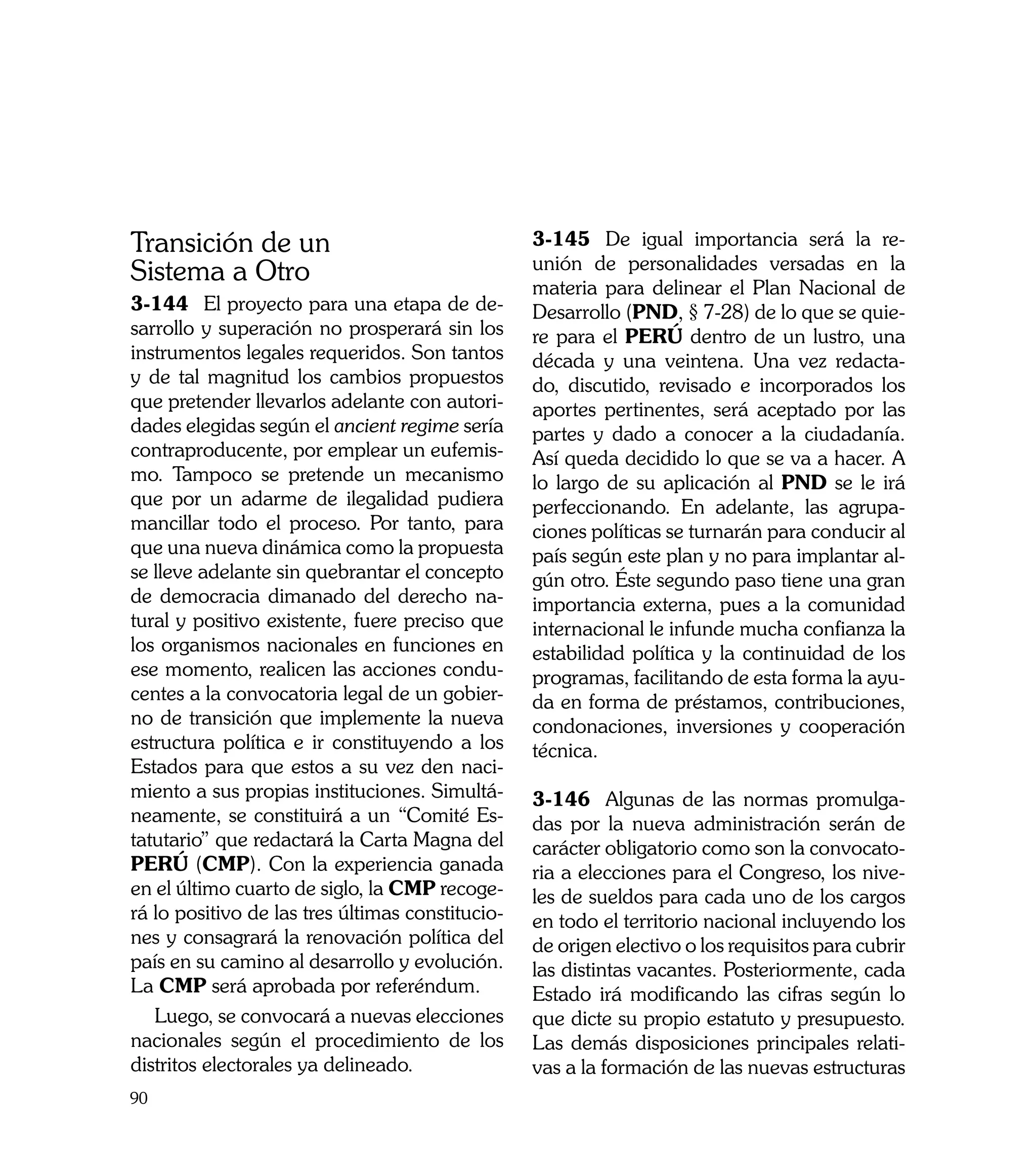 Transición de un                                  3-145	 De igual importancia será la re-
                                                  unión de personalidades versadas en la
Sistema a Otro                                    materia para delinear el Plan Nacional de
3-144	 El proyecto para una etapa de de-          Desarrollo (PND, § 7-28) de lo que se quie-
sarrollo y superación no prosperará sin los       re para el PERÚ dentro de un lustro, una
instrumentos legales requeridos. Son tantos       década y una veintena. Una vez redacta-
y de tal magnitud los cambios propuestos          do, discutido, revisado e incorporados los
que pretender llevarlos adelante con autori-      aportes pertinentes, será aceptado por las
dades elegidas según el ancient regime sería      partes y dado a conocer a la ciudadanía.
contraproducente, por emplear un eufemis-         Así queda decidido lo que se va a hacer. A
mo. Tampoco se pretende un mecanismo              lo largo de su aplicación al PND se le irá
que por un adarme de ilegalidad pudiera           perfeccionando. En adelante, las agrupa-
mancillar todo el proceso. Por tanto, para        ciones políticas se turnarán para conducir al
que una nueva dinámica como la propuesta          país según este plan y no para implantar al-
se lleve adelante sin quebrantar el concepto      gún otro. Éste segundo paso tiene una gran
de democracia dimanado del derecho na-            importancia externa, pues a la comunidad
tural y positivo existente, fuere preciso que     internacional le infunde mucha confianza la
los organismos nacionales en funciones en         estabilidad política y la continuidad de los
ese momento, realicen las acciones condu-         programas, facilitando de esta forma la ayu-
centes a la convocatoria legal de un gobier-      da en forma de préstamos, contribuciones,
no de transición que implemente la nueva          condonaciones, inversiones y cooperación
estructura política e ir constituyendo a los      técnica.
Estados para que estos a su vez den naci-
miento a sus propias instituciones. Simultá-      3-146	 Algunas de las normas promulga-
neamente, se constituirá a un “Comité Es-         das por la nueva administración serán de
tatutario” que redactará la Carta Magna del       carácter obligatorio como son la convocato-
PERÚ (CMP). Con la experiencia ganada             ria a elecciones para el Congreso, los nive-
en el último cuarto de siglo, la CMP recoge-      les de sueldos para cada uno de los cargos
rá lo positivo de las tres últimas constitucio-   en todo el territorio nacional incluyendo los
nes y consagrará la renovación política del       de origen electivo o los requisitos para cubrir
país en su camino al desarrollo y evolución.      las distintas vacantes. Posteriormente, cada
La CMP será aprobada por referéndum.              Estado irá modificando las cifras según lo
   Luego, se convocará a nuevas elecciones        que dicte su propio estatuto y presupuesto.
nacionales según el procedimiento de los          Las demás disposiciones principales relati-
distritos electorales ya delineado.               vas a la formación de las nuevas estructuras
90
 