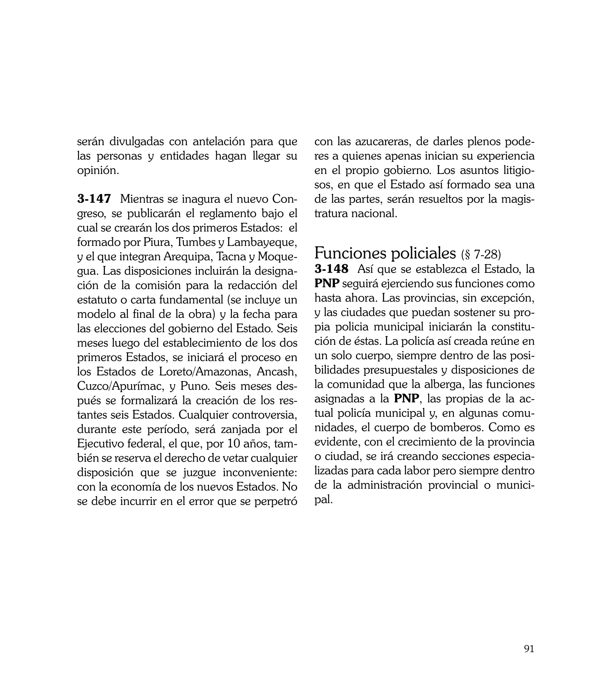 serán divulgadas con antelación para que        con las azucareras, de darles plenos pode-
las personas y entidades hagan llegar su        res a quienes apenas inician su experiencia
opinión.                                        en el propio gobierno. Los asuntos litigio-
                                                sos, en que el Estado así formado sea una
3-147	 Mientras se inagura el nuevo Con-        de las partes, serán resueltos por la magis-
greso, se publicarán el reglamento bajo el      tratura nacional.
cual se crearán los dos primeros Estados: el
formado por Piura, Tumbes y Lambayeque,
y el que integran Arequipa, Tacna y Moque-      Funciones policiales (§ 7-28)
gua. Las disposiciones incluirán la designa-    3-148	 Así que se establezca el Estado, la
ción de la comisión para la redacción del       PNP seguirá ejerciendo sus funciones como
estatuto o carta fundamental (se incluye un     hasta ahora. Las provincias, sin excepción,
modelo al final de la obra) y la fecha para     y las ciudades que puedan sostener su pro-
las elecciones del gobierno del Estado. Seis    pia policia municipal iniciarán la constitu-
meses luego del establecimiento de los dos      ción de éstas. La policía así creada reúne en
primeros Estados, se iniciará el proceso en     un solo cuerpo, siempre dentro de las posi-
los Estados de Loreto/Amazonas, Ancash,         bilidades presupuestales y disposiciones de
Cuzco/Apurímac, y Puno. Seis meses des-         la comunidad que la alberga, las funciones
pués se formalizará la creación de los res-     asignadas a la PNP, las propias de la ac-
tantes seis Estados. Cualquier controversia,    tual policía municipal y, en algunas comu-
durante este período, será zanjada por el       nidades, el cuerpo de bomberos. Como es
Ejecutivo federal, el que, por 10 años, tam-    evidente, con el crecimiento de la provincia
bién se reserva el derecho de vetar cualquier   o ciudad, se irá creando secciones especia-
disposición que se juzgue inconveniente:        lizadas para cada labor pero siempre dentro
con la economía de los nuevos Estados. No       de la administración provincial o munici-
se debe incurrir en el error que se perpetró    pal.




                                                                                          91
 